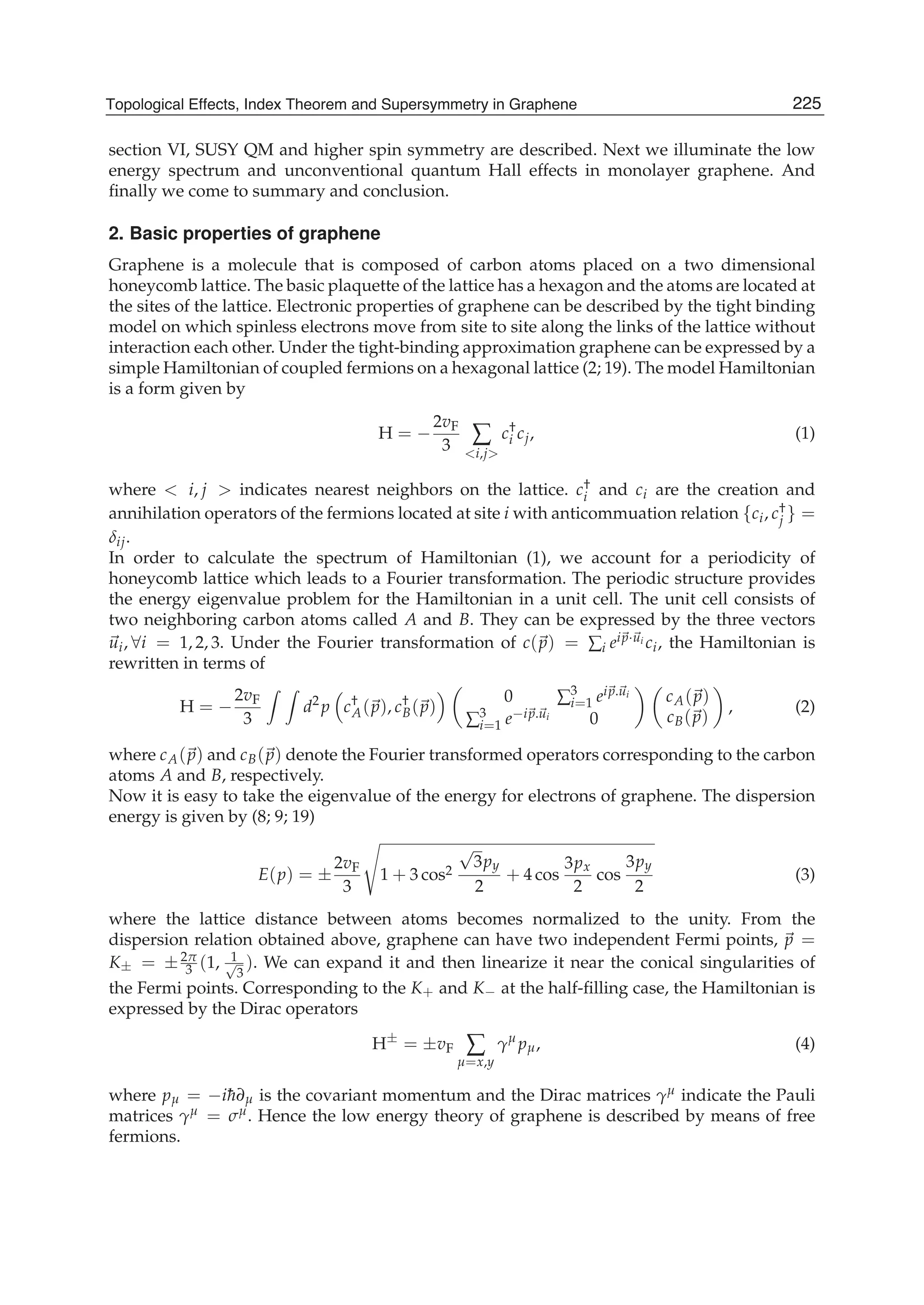section VI, SUSY QM and higher spin symmetry are described. Next we illuminate the low
energy spectrum and unconventional quantum Hall effects in monolayer graphene. And
ﬁnally we come to summary and conclusion.
2. Basic properties of graphene
Graphene is a molecule that is composed of carbon atoms placed on a two dimensional
honeycomb lattice. The basic plaquette of the lattice has a hexagon and the atoms are located at
the sites of the lattice. Electronic properties of graphene can be described by the tight binding
model on which spinless electrons move from site to site along the links of the lattice without
interaction each other. Under the tight-binding approximation graphene can be expressed by a
simple Hamiltonian of coupled fermions on a hexagonal lattice (2; 19). The model Hamiltonian
is a form given by
H = −
2vF
3 ∑
<i,j>
c†
i cj, (1)
where < i, j > indicates nearest neighbors on the lattice. c†
i and ci are the creation and
annihilation operators of the fermions located at site i with anticommuation relation {ci, c†
j } =
δij.
In order to calculate the spectrum of Hamiltonian (1), we account for a periodicity of
honeycomb lattice which leads to a Fourier transformation. The periodic structure provides
the energy eigenvalue problem for the Hamiltonian in a unit cell. The unit cell consists of
two neighboring carbon atoms called A and B. They can be expressed by the three vectors
ui, ∀i = 1, 2, 3. Under the Fourier transformation of c(p) = ∑i eip·ui ci, the Hamiltonian is
rewritten in terms of
H = −
2vF
3
d2
p c†
A(p), c†
B(p)
0 ∑3
i=1 eip.ui
∑3
i=1 e−ip.ui 0
cA(p)
cB(p)
, (2)
where cA(p) and cB(p) denote the Fourier transformed operators corresponding to the carbon
atoms A and B, respectively.
Now it is easy to take the eigenvalue of the energy for electrons of graphene. The dispersion
energy is given by (8; 9; 19)
E(p) = ±
2vF
3
1 + 3 cos2
√
3py
2
+ 4 cos
3px
2
cos
3py
2
(3)
where the lattice distance between atoms becomes normalized to the unity. From the
dispersion relation obtained above, graphene can have two independent Fermi points, p =
K± = ±2π
3 (1, 1√
3
). We can expand it and then linearize it near the conical singularities of
the Fermi points. Corresponding to the K+ and K− at the half-ﬁlling case, the Hamiltonian is
expressed by the Dirac operators
H±
= ±vF ∑
μ=x,y
γμ
pμ, (4)
where pμ = −i¯h∂μ is the covariant momentum and the Dirac matrices γμ indicate the Pauli
matrices γμ = σμ. Hence the low energy theory of graphene is described by means of free
fermions.
225Topological Effects, Index Theorem and Supersymmetry in Graphene
 