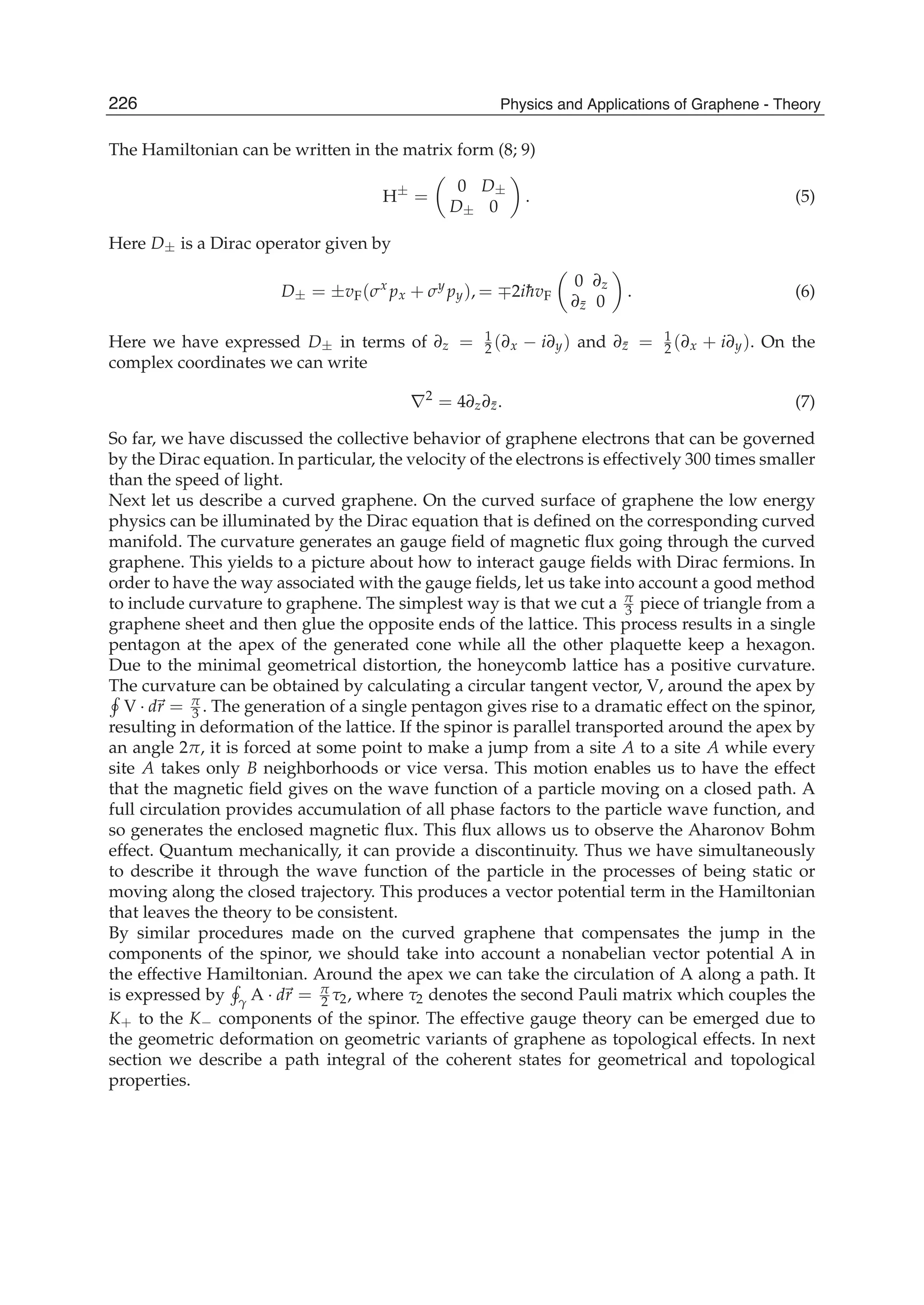 The Hamiltonian can be written in the matrix form (8; 9)
H±
=
0 D±
D± 0
. (5)
Here D± is a Dirac operator given by
D± = ±vF(σx
px + σy
py), = ∓2i¯hvF
0 ∂z
∂¯z 0
. (6)
Here we have expressed D± in terms of ∂z = 1
2 (∂x − i∂y) and ∂¯z = 1
2 (∂x + i∂y). On the
complex coordinates we can write
∇2
= 4∂z∂¯z. (7)
So far, we have discussed the collective behavior of graphene electrons that can be governed
by the Dirac equation. In particular, the velocity of the electrons is effectively 300 times smaller
than the speed of light.
Next let us describe a curved graphene. On the curved surface of graphene the low energy
physics can be illuminated by the Dirac equation that is deﬁned on the corresponding curved
manifold. The curvature generates an gauge ﬁeld of magnetic ﬂux going through the curved
graphene. This yields to a picture about how to interact gauge ﬁelds with Dirac fermions. In
order to have the way associated with the gauge ﬁelds, let us take into account a good method
to include curvature to graphene. The simplest way is that we cut a π
3 piece of triangle from a
graphene sheet and then glue the opposite ends of the lattice. This process results in a single
pentagon at the apex of the generated cone while all the other plaquette keep a hexagon.
Due to the minimal geometrical distortion, the honeycomb lattice has a positive curvature.
The curvature can be obtained by calculating a circular tangent vector, V, around the apex by
V · dr = π
3 . The generation of a single pentagon gives rise to a dramatic effect on the spinor,
resulting in deformation of the lattice. If the spinor is parallel transported around the apex by
an angle 2π, it is forced at some point to make a jump from a site A to a site A while every
site A takes only B neighborhoods or vice versa. This motion enables us to have the effect
that the magnetic ﬁeld gives on the wave function of a particle moving on a closed path. A
full circulation provides accumulation of all phase factors to the particle wave function, and
so generates the enclosed magnetic ﬂux. This ﬂux allows us to observe the Aharonov Bohm
effect. Quantum mechanically, it can provide a discontinuity. Thus we have simultaneously
to describe it through the wave function of the particle in the processes of being static or
moving along the closed trajectory. This produces a vector potential term in the Hamiltonian
that leaves the theory to be consistent.
By similar procedures made on the curved graphene that compensates the jump in the
components of the spinor, we should take into account a nonabelian vector potential A in
the effective Hamiltonian. Around the apex we can take the circulation of A along a path. It
is expressed by γ A · dr = π
2 τ2, where τ2 denotes the second Pauli matrix which couples the
K+ to the K− components of the spinor. The effective gauge theory can be emerged due to
the geometric deformation on geometric variants of graphene as topological effects. In next
section we describe a path integral of the coherent states for geometrical and topological
properties.
226 Physics and Applications of Graphene - Theory
 