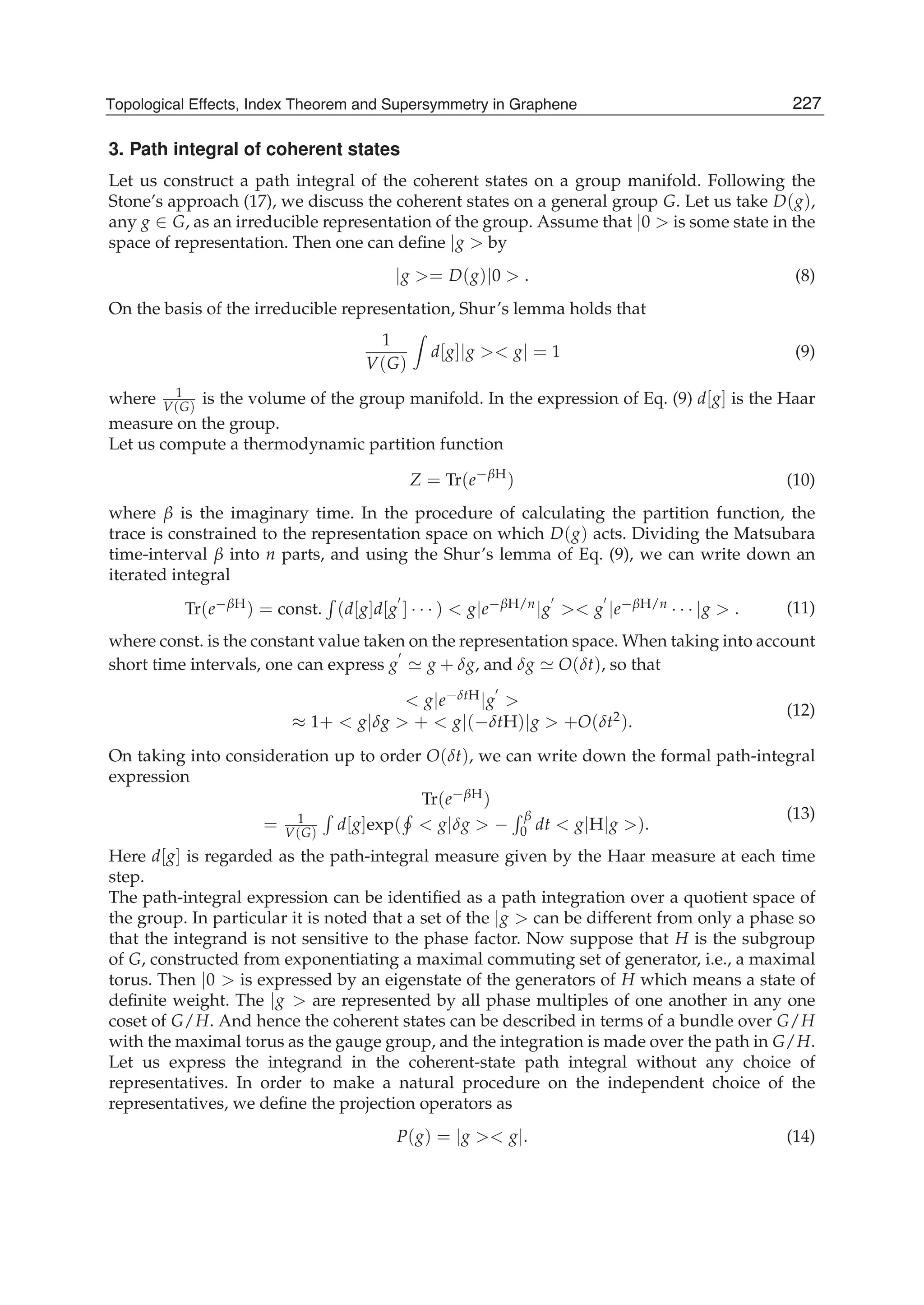 3. Path integral of coherent states
Let us construct a path integral of the coherent states on a group manifold. Following the
Stone’s approach (17), we discuss the coherent states on a general group G. Let us take D(g),
any g ∈ G, as an irreducible representation of the group. Assume that |0 > is some state in the
space of representation. Then one can deﬁne |g > by
|g >= D(g)|0 > . (8)
On the basis of the irreducible representation, Shur’s lemma holds that
1
V(G)
d[g]|g >< g| = 1 (9)
where 1
V(G)
is the volume of the group manifold. In the expression of Eq. (9) d[g] is the Haar
measure on the group.
Let us compute a thermodynamic partition function
Z = Tr(e−βH
) (10)
where β is the imaginary time. In the procedure of calculating the partition function, the
trace is constrained to the representation space on which D(g) acts. Dividing the Matsubara
time-interval β into n parts, and using the Shur’s lemma of Eq. (9), we can write down an
iterated integral
Tr(e−βH) = const. (d[g]d[g ] · · · ) < g|e−βH/n|g >< g |e−βH/n · · · |g > . (11)
where const. is the constant value taken on the representation space. When taking into account
short time intervals, one can express g g + δg, and δg O(δt), so that
< g|e−δtH|g >
≈ 1+ < g|δg > + < g|(−δtH)|g > +O(δt2).
(12)
On taking into consideration up to order O(δt), we can write down the formal path-integral
expression
Tr(e−βH)
= 1
V(G)
d[g]exp( < g|δg > −
β
0 dt < g|H|g >).
(13)
Here d[g] is regarded as the path-integral measure given by the Haar measure at each time
step.
The path-integral expression can be identiﬁed as a path integration over a quotient space of
the group. In particular it is noted that a set of the |g > can be different from only a phase so
that the integrand is not sensitive to the phase factor. Now suppose that H is the subgroup
of G, constructed from exponentiating a maximal commuting set of generator, i.e., a maximal
torus. Then |0 > is expressed by an eigenstate of the generators of H which means a state of
deﬁnite weight. The |g > are represented by all phase multiples of one another in any one
coset of G/H. And hence the coherent states can be described in terms of a bundle over G/H
with the maximal torus as the gauge group, and the integration is made over the path in G/H.
Let us express the integrand in the coherent-state path integral without any choice of
representatives. In order to make a natural procedure on the independent choice of the
representatives, we deﬁne the projection operators as
P(g) = |g >< g|. (14)
227Topological Effects, Index Theorem and Supersymmetry in Graphene
 