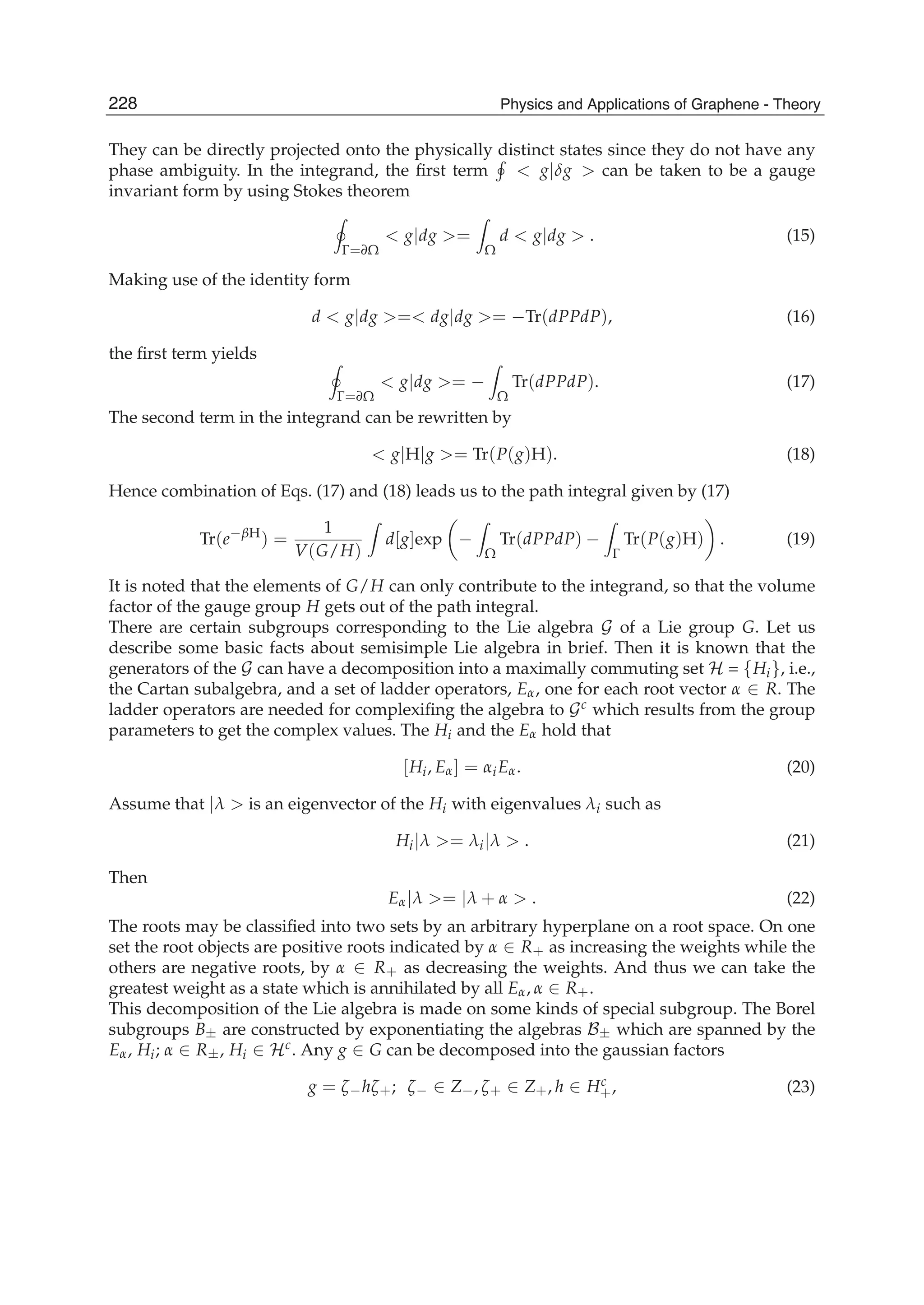 They can be directly projected onto the physically distinct states since they do not have any
phase ambiguity. In the integrand, the ﬁrst term < g|δg > can be taken to be a gauge
invariant form by using Stokes theorem
Γ=∂Ω
< g|dg >=
Ω
d < g|dg > . (15)
Making use of the identity form
d < g|dg >=< dg|dg >= −Tr(dPPdP), (16)
the ﬁrst term yields
Γ=∂Ω
< g|dg >= −
Ω
Tr(dPPdP). (17)
The second term in the integrand can be rewritten by
< g|H|g >= Tr(P(g)H). (18)
Hence combination of Eqs. (17) and (18) leads us to the path integral given by (17)
Tr(e−βH
) =
1
V(G/H)
d[g]exp −
Ω
Tr(dPPdP) −
Γ
Tr(P(g)H) . (19)
It is noted that the elements of G/H can only contribute to the integrand, so that the volume
factor of the gauge group H gets out of the path integral.
There are certain subgroups corresponding to the Lie algebra G of a Lie group G. Let us
describe some basic facts about semisimple Lie algebra in brief. Then it is known that the
generators of the G can have a decomposition into a maximally commuting set H = {Hi}, i.e.,
the Cartan subalgebra, and a set of ladder operators, Eα, one for each root vector α ∈ R. The
ladder operators are needed for complexiﬁng the algebra to Gc which results from the group
parameters to get the complex values. The Hi and the Eα hold that
[Hi, Eα] = αiEα. (20)
Assume that |λ > is an eigenvector of the Hi with eigenvalues λi such as
Hi|λ >= λi|λ > . (21)
Then
Eα|λ >= |λ + α > . (22)
The roots may be classiﬁed into two sets by an arbitrary hyperplane on a root space. On one
set the root objects are positive roots indicated by α ∈ R+ as increasing the weights while the
others are negative roots, by α ∈ R+ as decreasing the weights. And thus we can take the
greatest weight as a state which is annihilated by all Eα, α ∈ R+.
This decomposition of the Lie algebra is made on some kinds of special subgroup. The Borel
subgroups B± are constructed by exponentiating the algebras B± which are spanned by the
Eα, Hi; α ∈ R±, Hi ∈ Hc. Any g ∈ G can be decomposed into the gaussian factors
g = ζ−hζ+; ζ− ∈ Z−, ζ+ ∈ Z+, h ∈ Hc
+, (23)
228 Physics and Applications of Graphene - Theory
 