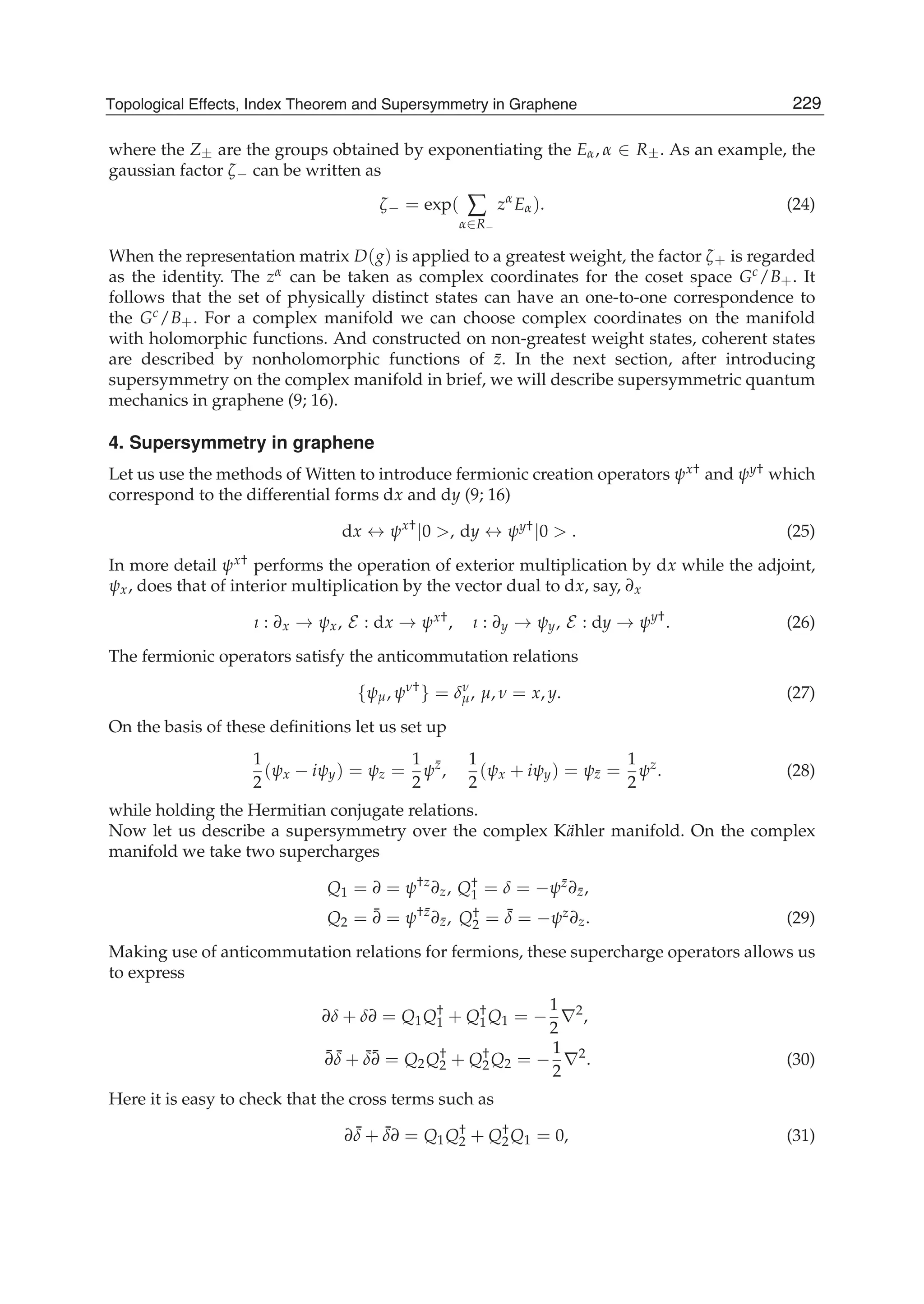 where the Z± are the groups obtained by exponentiating the Eα, α ∈ R±. As an example, the
gaussian factor ζ− can be written as
ζ− = exp( ∑
α∈R−
zα
Eα). (24)
When the representation matrix D(g) is applied to a greatest weight, the factor ζ+ is regarded
as the identity. The zα can be taken as complex coordinates for the coset space Gc/B+. It
follows that the set of physically distinct states can have an one-to-one correspondence to
the Gc/B+. For a complex manifold we can choose complex coordinates on the manifold
with holomorphic functions. And constructed on non-greatest weight states, coherent states
are described by nonholomorphic functions of ¯z. In the next section, after introducing
supersymmetry on the complex manifold in brief, we will describe supersymmetric quantum
mechanics in graphene (9; 16).
4. Supersymmetry in graphene
Let us use the methods of Witten to introduce fermionic creation operators ψx† and ψy† which
correspond to the differential forms dx and dy (9; 16)
dx ↔ ψx†
|0 >, dy ↔ ψy†|0 > . (25)
In more detail ψx† performs the operation of exterior multiplication by dx while the adjoint,
ψx, does that of interior multiplication by the vector dual to dx, say, ∂x
ı : ∂x → ψx, E : dx → ψx†, ı : ∂y → ψy, E : dy → ψy†
. (26)
The fermionic operators satisfy the anticommutation relations
{ψμ, ψν†
} = δν
μ, μ, ν = x, y. (27)
On the basis of these deﬁnitions let us set up
1
2
(ψx − iψy) = ψz =
1
2
ψ¯z
,
1
2
(ψx + iψy) = ψ¯z =
1
2
ψz
. (28)
while holding the Hermitian conjugate relations.
Now let us describe a supersymmetry over the complex K¨ahler manifold. On the complex
manifold we take two supercharges
Q1 = ∂ = ψ†z
∂z, Q†
1 = δ = −ψ¯z∂¯z,
Q2 = ¯∂ = ψ†¯z
∂¯z, Q†
2 = ¯δ = −ψz∂z. (29)
Making use of anticommutation relations for fermions, these supercharge operators allows us
to express
∂δ + δ∂ = Q1Q†
1 + Q†
1Q1 = −
1
2
∇2
,
¯∂ ¯δ + ¯δ¯∂ = Q2Q†
2 + Q†
2Q2 = −
1
2
∇2
. (30)
Here it is easy to check that the cross terms such as
∂ ¯δ + ¯δ∂ = Q1Q†
2 + Q†
2Q1 = 0, (31)
229Topological Effects, Index Theorem and Supersymmetry in Graphene
 