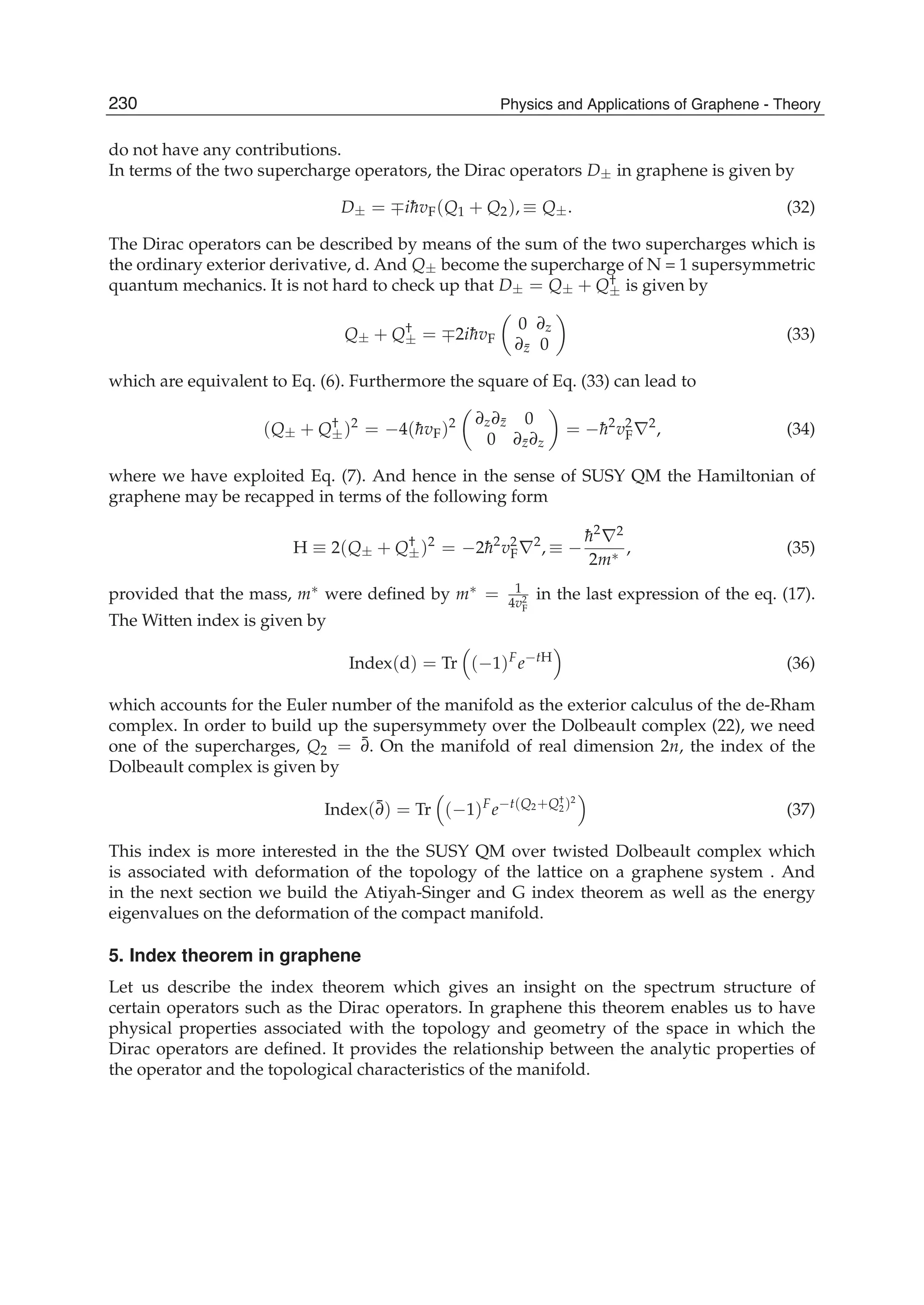do not have any contributions.
In terms of the two supercharge operators, the Dirac operators D± in graphene is given by
D± = ∓i¯hvF(Q1 + Q2), ≡ Q±. (32)
The Dirac operators can be described by means of the sum of the two supercharges which is
the ordinary exterior derivative, d. And Q± become the supercharge of N = 1 supersymmetric
quantum mechanics. It is not hard to check up that D± = Q± + Q†
± is given by
Q± + Q†
± = ∓2i¯hvF
0 ∂z
∂¯z 0
(33)
which are equivalent to Eq. (6). Furthermore the square of Eq. (33) can lead to
(Q± + Q†
±)2
= −4(¯hvF)2 ∂z∂¯z 0
0 ∂¯z∂z
= −¯h2
v2
F∇2
, (34)
where we have exploited Eq. (7). And hence in the sense of SUSY QM the Hamiltonian of
graphene may be recapped in terms of the following form
H ≡ 2(Q± + Q†
±)2
= −2¯h2
v2
F∇2
, ≡ −
¯h2
∇2
2m∗ , (35)
provided that the mass, m∗ were deﬁned by m∗ = 1
4v2
F
in the last expression of the eq. (17).
The Witten index is given by
Index(d) = Tr (−1)F
e−tH
(36)
which accounts for the Euler number of the manifold as the exterior calculus of the de-Rham
complex. In order to build up the supersymmety over the Dolbeault complex (22), we need
one of the supercharges, Q2 = ¯∂. On the manifold of real dimension 2n, the index of the
Dolbeault complex is given by
Index(¯∂) = Tr (−1)F
e−t(Q2+Q†
2)2
(37)
This index is more interested in the the SUSY QM over twisted Dolbeault complex which
is associated with deformation of the topology of the lattice on a graphene system . And
in the next section we build the Atiyah-Singer and G index theorem as well as the energy
eigenvalues on the deformation of the compact manifold.
5. Index theorem in graphene
Let us describe the index theorem which gives an insight on the spectrum structure of
certain operators such as the Dirac operators. In graphene this theorem enables us to have
physical properties associated with the topology and geometry of the space in which the
Dirac operators are deﬁned. It provides the relationship between the analytic properties of
the operator and the topological characteristics of the manifold.
230 Physics and Applications of Graphene - Theory
 