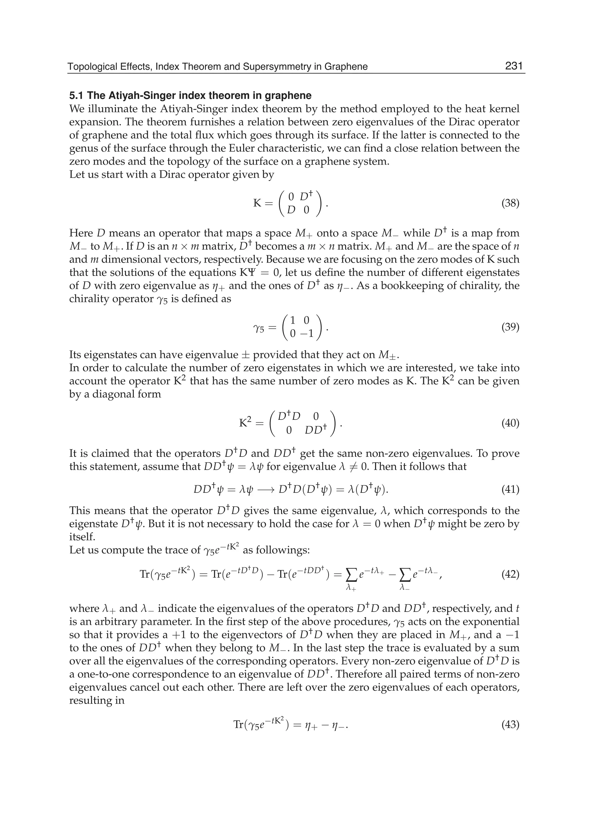 5.1 The Atiyah-Singer index theorem in graphene
We illuminate the Atiyah-Singer index theorem by the method employed to the heat kernel
expansion. The theorem furnishes a relation between zero eigenvalues of the Dirac operator
of graphene and the total ﬂux which goes through its surface. If the latter is connected to the
genus of the surface through the Euler characteristic, we can ﬁnd a close relation between the
zero modes and the topology of the surface on a graphene system.
Let us start with a Dirac operator given by
K =
0 D†
D 0
. (38)
Here D means an operator that maps a space M+ onto a space M− while D† is a map from
M− to M+. If D is an n × m matrix, D† becomes a m × n matrix. M+ and M− are the space of n
and m dimensional vectors, respectively. Because we are focusing on the zero modes of K such
that the solutions of the equations KΨ = 0, let us deﬁne the number of different eigenstates
of D with zero eigenvalue as η+ and the ones of D† as η−. As a bookkeeping of chirality, the
chirality operator γ5 is deﬁned as
γ5 =
1 0
0 −1
. (39)
Its eigenstates can have eigenvalue ± provided that they act on M±.
In order to calculate the number of zero eigenstates in which we are interested, we take into
account the operator K2 that has the same number of zero modes as K. The K2 can be given
by a diagonal form
K2
=
D†D 0
0 DD† . (40)
It is claimed that the operators D†D and DD† get the same non-zero eigenvalues. To prove
this statement, assume that DD†ψ = λψ for eigenvalue λ = 0. Then it follows that
DD†
ψ = λψ −→ D†
D(D†
ψ) = λ(D†
ψ). (41)
This means that the operator D†D gives the same eigenvalue, λ, which corresponds to the
eigenstate D†ψ. But it is not necessary to hold the case for λ = 0 when D†ψ might be zero by
itself.
Let us compute the trace of γ5e−tK2
as followings:
Tr(γ5e−tK2
) = Tr(e−tD†
D
) − Tr(e−tDD†
) = ∑
λ+
e−tλ+
− ∑
λ−
e−tλ−
, (42)
where λ+ and λ− indicate the eigenvalues of the operators D†D and DD†, respectively, and t
is an arbitrary parameter. In the ﬁrst step of the above procedures, γ5 acts on the exponential
so that it provides a +1 to the eigenvectors of D†D when they are placed in M+, and a −1
to the ones of DD† when they belong to M−. In the last step the trace is evaluated by a sum
over all the eigenvalues of the corresponding operators. Every non-zero eigenvalue of D†D is
a one-to-one correspondence to an eigenvalue of DD†. Therefore all paired terms of non-zero
eigenvalues cancel out each other. There are left over the zero eigenvalues of each operators,
resulting in
Tr(γ5e−tK2
) = η+ − η−. (43)
231Topological Effects, Index Theorem and Supersymmetry in Graphene
 