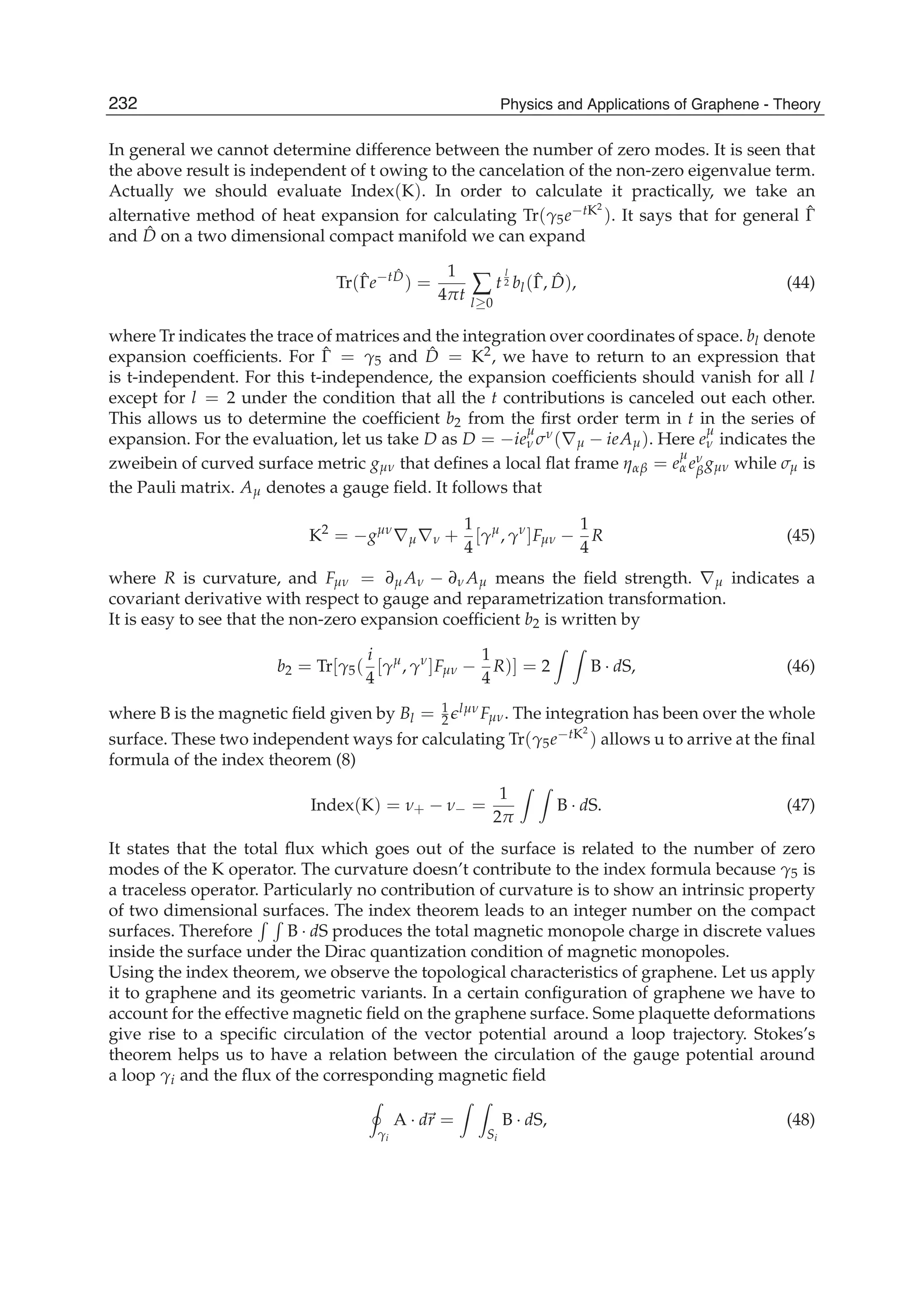 In general we cannot determine difference between the number of zero modes. It is seen that
the above result is independent of t owing to the cancelation of the non-zero eigenvalue term.
Actually we should evaluate Index(K). In order to calculate it practically, we take an
alternative method of heat expansion for calculating Tr(γ5e−tK2
). It says that for general ˆΓ
and ˆD on a two dimensional compact manifold we can expand
Tr(ˆΓe−t ˆD
) =
1
4πt ∑
l≥0
t
l
2 bl(ˆΓ, ˆD), (44)
where Tr indicates the trace of matrices and the integration over coordinates of space. bl denote
expansion coefﬁcients. For ˆΓ = γ5 and ˆD = K2, we have to return to an expression that
is t-independent. For this t-independence, the expansion coefﬁcients should vanish for all l
except for l = 2 under the condition that all the t contributions is canceled out each other.
This allows us to determine the coefﬁcient b2 from the ﬁrst order term in t in the series of
expansion. For the evaluation, let us take D as D = −ie
μ
ν σν(∇μ − ieAμ). Here e
μ
ν indicates the
zweibein of curved surface metric gμν that deﬁnes a local ﬂat frame ηαβ = e
μ
α eν
βgμν while σμ is
the Pauli matrix. Aμ denotes a gauge ﬁeld. It follows that
K2
= −gμν
∇μ∇ν +
1
4
[γμ
, γν
]Fμν −
1
4
R (45)
where R is curvature, and Fμν = ∂μ Aν − ∂ν Aμ means the ﬁeld strength. ∇μ indicates a
covariant derivative with respect to gauge and reparametrization transformation.
It is easy to see that the non-zero expansion coefﬁcient b2 is written by
b2 = Tr[γ5(
i
4
[γμ
, γν
]Fμν −
1
4
R)] = 2 B · dS, (46)
where B is the magnetic ﬁeld given by Bl = 1
2
lμνFμν. The integration has been over the whole
surface. These two independent ways for calculating Tr(γ5e−tK2
) allows u to arrive at the ﬁnal
formula of the index theorem (8)
Index(K) = ν+ − ν− =
1
2π
B · dS. (47)
It states that the total ﬂux which goes out of the surface is related to the number of zero
modes of the K operator. The curvature doesn’t contribute to the index formula because γ5 is
a traceless operator. Particularly no contribution of curvature is to show an intrinsic property
of two dimensional surfaces. The index theorem leads to an integer number on the compact
surfaces. Therefore B · dS produces the total magnetic monopole charge in discrete values
inside the surface under the Dirac quantization condition of magnetic monopoles.
Using the index theorem, we observe the topological characteristics of graphene. Let us apply
it to graphene and its geometric variants. In a certain conﬁguration of graphene we have to
account for the effective magnetic ﬁeld on the graphene surface. Some plaquette deformations
give rise to a speciﬁc circulation of the vector potential around a loop trajectory. Stokes’s
theorem helps us to have a relation between the circulation of the gauge potential around
a loop γi and the ﬂux of the corresponding magnetic ﬁeld
γi
A · dr =
Si
B · dS, (48)
232 Physics and Applications of Graphene - Theory
 