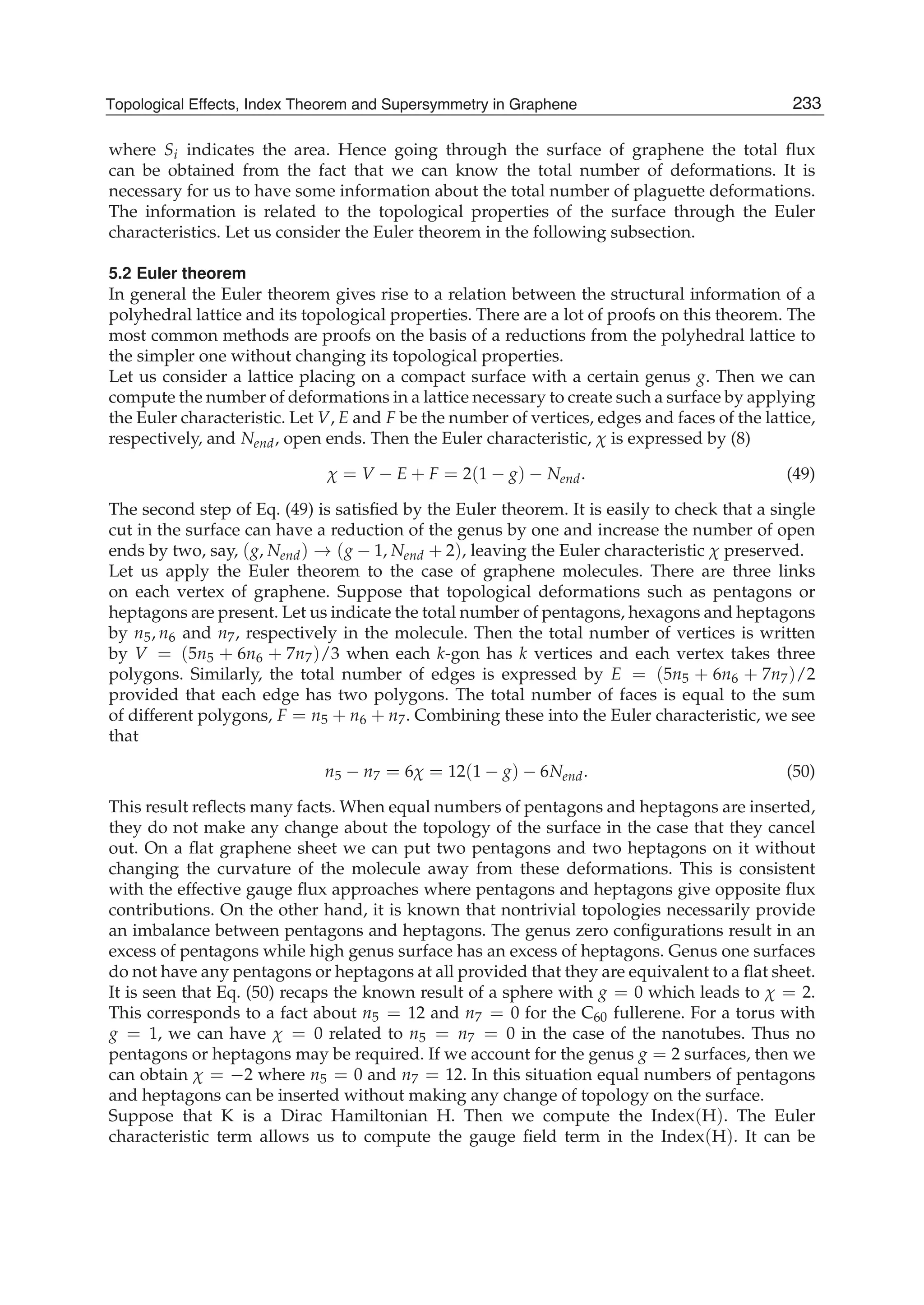 where Si indicates the area. Hence going through the surface of graphene the total ﬂux
can be obtained from the fact that we can know the total number of deformations. It is
necessary for us to have some information about the total number of plaguette deformations.
The information is related to the topological properties of the surface through the Euler
characteristics. Let us consider the Euler theorem in the following subsection.
5.2 Euler theorem
In general the Euler theorem gives rise to a relation between the structural information of a
polyhedral lattice and its topological properties. There are a lot of proofs on this theorem. The
most common methods are proofs on the basis of a reductions from the polyhedral lattice to
the simpler one without changing its topological properties.
Let us consider a lattice placing on a compact surface with a certain genus g. Then we can
compute the number of deformations in a lattice necessary to create such a surface by applying
the Euler characteristic. Let V, E and F be the number of vertices, edges and faces of the lattice,
respectively, and Nend, open ends. Then the Euler characteristic, χ is expressed by (8)
χ = V − E + F = 2(1 − g) − Nend. (49)
The second step of Eq. (49) is satisﬁed by the Euler theorem. It is easily to check that a single
cut in the surface can have a reduction of the genus by one and increase the number of open
ends by two, say, (g, Nend) → (g − 1, Nend + 2), leaving the Euler characteristic χ preserved.
Let us apply the Euler theorem to the case of graphene molecules. There are three links
on each vertex of graphene. Suppose that topological deformations such as pentagons or
heptagons are present. Let us indicate the total number of pentagons, hexagons and heptagons
by n5, n6 and n7, respectively in the molecule. Then the total number of vertices is written
by V = (5n5 + 6n6 + 7n7)/3 when each k-gon has k vertices and each vertex takes three
polygons. Similarly, the total number of edges is expressed by E = (5n5 + 6n6 + 7n7)/2
provided that each edge has two polygons. The total number of faces is equal to the sum
of different polygons, F = n5 + n6 + n7. Combining these into the Euler characteristic, we see
that
n5 − n7 = 6χ = 12(1 − g) − 6Nend. (50)
This result reﬂects many facts. When equal numbers of pentagons and heptagons are inserted,
they do not make any change about the topology of the surface in the case that they cancel
out. On a ﬂat graphene sheet we can put two pentagons and two heptagons on it without
changing the curvature of the molecule away from these deformations. This is consistent
with the effective gauge ﬂux approaches where pentagons and heptagons give opposite ﬂux
contributions. On the other hand, it is known that nontrivial topologies necessarily provide
an imbalance between pentagons and heptagons. The genus zero conﬁgurations result in an
excess of pentagons while high genus surface has an excess of heptagons. Genus one surfaces
do not have any pentagons or heptagons at all provided that they are equivalent to a ﬂat sheet.
It is seen that Eq. (50) recaps the known result of a sphere with g = 0 which leads to χ = 2.
This corresponds to a fact about n5 = 12 and n7 = 0 for the C60 fullerene. For a torus with
g = 1, we can have χ = 0 related to n5 = n7 = 0 in the case of the nanotubes. Thus no
pentagons or heptagons may be required. If we account for the genus g = 2 surfaces, then we
can obtain χ = −2 where n5 = 0 and n7 = 12. In this situation equal numbers of pentagons
and heptagons can be inserted without making any change of topology on the surface.
Suppose that K is a Dirac Hamiltonian H. Then we compute the Index(H). The Euler
characteristic term allows us to compute the gauge ﬁeld term in the Index(H). It can be
233Topological Effects, Index Theorem and Supersymmetry in Graphene
 