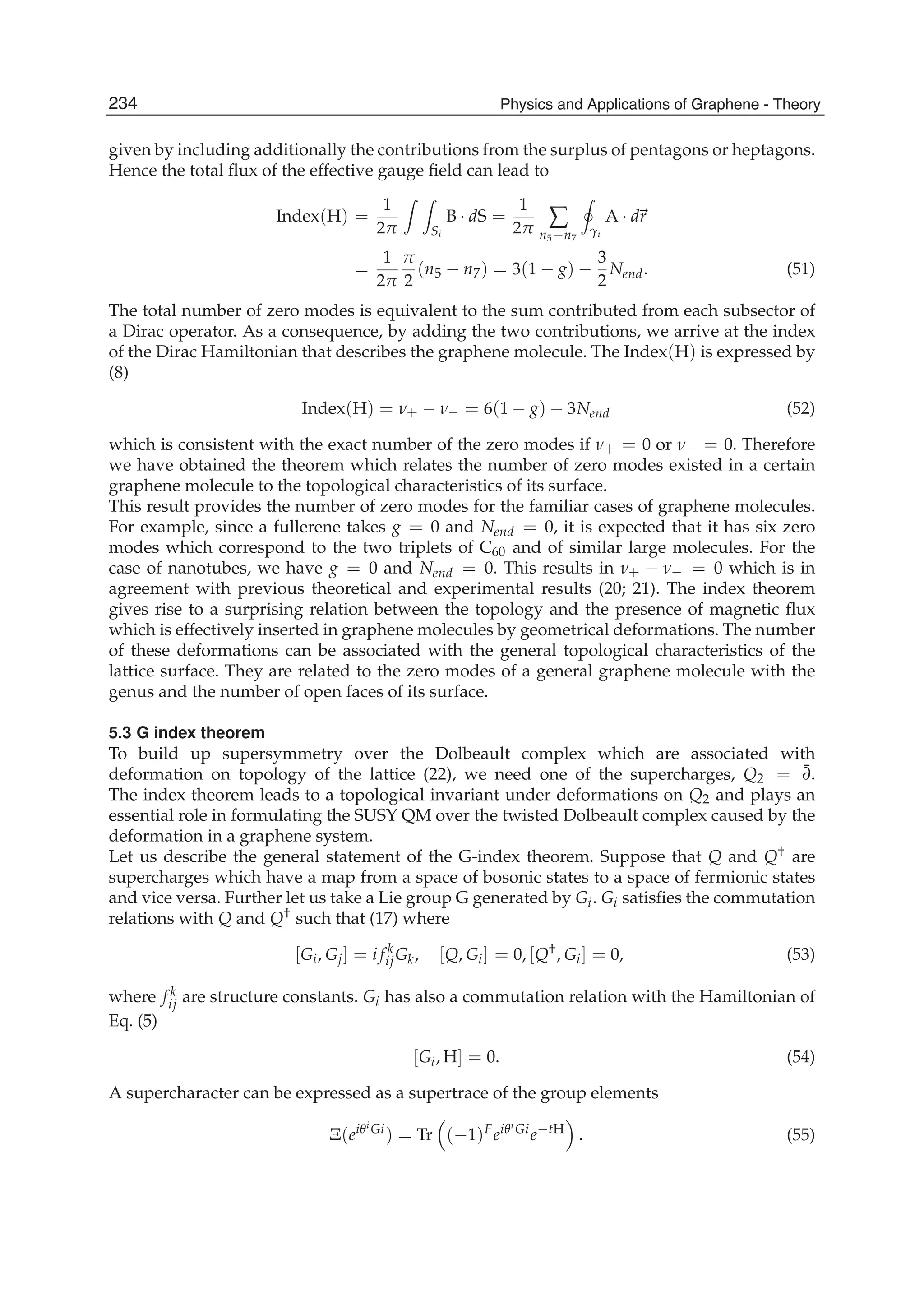 given by including additionally the contributions from the surplus of pentagons or heptagons.
Hence the total ﬂux of the effective gauge ﬁeld can lead to
Index(H) =
1
2π Si
B · dS =
1
2π ∑
n5−n7
γi
A · dr
=
1
2π
π
2
(n5 − n7) = 3(1 − g) −
3
2
Nend. (51)
The total number of zero modes is equivalent to the sum contributed from each subsector of
a Dirac operator. As a consequence, by adding the two contributions, we arrive at the index
of the Dirac Hamiltonian that describes the graphene molecule. The Index(H) is expressed by
(8)
Index(H) = ν+ − ν− = 6(1 − g) − 3Nend (52)
which is consistent with the exact number of the zero modes if ν+ = 0 or ν− = 0. Therefore
we have obtained the theorem which relates the number of zero modes existed in a certain
graphene molecule to the topological characteristics of its surface.
This result provides the number of zero modes for the familiar cases of graphene molecules.
For example, since a fullerene takes g = 0 and Nend = 0, it is expected that it has six zero
modes which correspond to the two triplets of C60 and of similar large molecules. For the
case of nanotubes, we have g = 0 and Nend = 0. This results in ν+ − ν− = 0 which is in
agreement with previous theoretical and experimental results (20; 21). The index theorem
gives rise to a surprising relation between the topology and the presence of magnetic ﬂux
which is effectively inserted in graphene molecules by geometrical deformations. The number
of these deformations can be associated with the general topological characteristics of the
lattice surface. They are related to the zero modes of a general graphene molecule with the
genus and the number of open faces of its surface.
5.3 G index theorem
To build up supersymmetry over the Dolbeault complex which are associated with
deformation on topology of the lattice (22), we need one of the supercharges, Q2 = ¯∂.
The index theorem leads to a topological invariant under deformations on Q2 and plays an
essential role in formulating the SUSY QM over the twisted Dolbeault complex caused by the
deformation in a graphene system.
Let us describe the general statement of the G-index theorem. Suppose that Q and Q† are
supercharges which have a map from a space of bosonic states to a space of fermionic states
and vice versa. Further let us take a Lie group G generated by Gi. Gi satisﬁes the commutation
relations with Q and Q† such that (17) where
[Gi, Gj] = i f k
ijGk, [Q, Gi] = 0, [Q†, Gi] = 0, (53)
where f k
ij are structure constants. Gi has also a commutation relation with the Hamiltonian of
Eq. (5)
[Gi, H] = 0. (54)
A supercharacter can be expressed as a supertrace of the group elements
Ξ(eiθi
Gi
) = Tr (−1)F
eiθi
Gi
e−tH
. (55)
234 Physics and Applications of Graphene - Theory
 