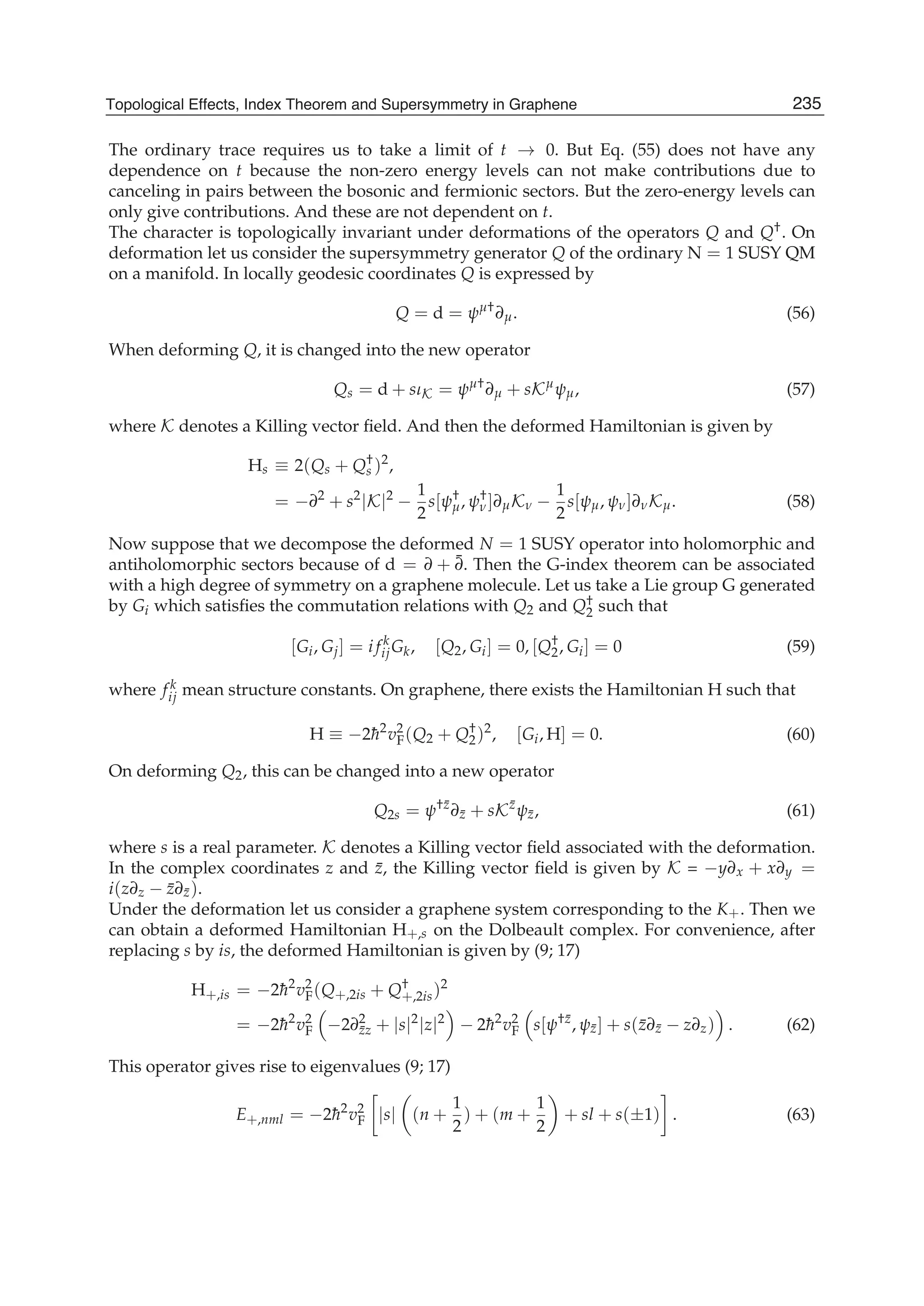 The ordinary trace requires us to take a limit of t → 0. But Eq. (55) does not have any
dependence on t because the non-zero energy levels can not make contributions due to
canceling in pairs between the bosonic and fermionic sectors. But the zero-energy levels can
only give contributions. And these are not dependent on t.
The character is topologically invariant under deformations of the operators Q and Q†. On
deformation let us consider the supersymmetry generator Q of the ordinary N = 1 SUSY QM
on a manifold. In locally geodesic coordinates Q is expressed by
Q = d = ψμ†
∂μ. (56)
When deforming Q, it is changed into the new operator
Qs = d + sιK = ψμ†
∂μ + sKμ
ψμ, (57)
where K denotes a Killing vector ﬁeld. And then the deformed Hamiltonian is given by
Hs ≡ 2(Qs + Q†
s )2
,
= −∂2
+ s2
|K|2
−
1
2
s[ψ†
μ, ψ†
ν]∂μKν −
1
2
s[ψμ, ψν]∂νKμ. (58)
Now suppose that we decompose the deformed N = 1 SUSY operator into holomorphic and
antiholomorphic sectors because of d = ∂ + ¯∂. Then the G-index theorem can be associated
with a high degree of symmetry on a graphene molecule. Let us take a Lie group G generated
by Gi which satisﬁes the commutation relations with Q2 and Q†
2 such that
[Gi, Gj] = i f k
ijGk, [Q2, Gi] = 0, [Q†
2, Gi] = 0 (59)
where f k
ij mean structure constants. On graphene, there exists the Hamiltonian H such that
H ≡ −2¯h2
v2
F(Q2 + Q†
2)2
, [Gi, H] = 0. (60)
On deforming Q2, this can be changed into a new operator
Q2s = ψ†¯z
∂¯z + sK¯z
ψ¯z, (61)
where s is a real parameter. K denotes a Killing vector ﬁeld associated with the deformation.
In the complex coordinates z and ¯z, the Killing vector ﬁeld is given by K = −y∂x + x∂y =
i(z∂z − ¯z∂¯z).
Under the deformation let us consider a graphene system corresponding to the K+. Then we
can obtain a deformed Hamiltonian H+,s on the Dolbeault complex. For convenience, after
replacing s by is, the deformed Hamiltonian is given by (9; 17)
H+,is = −2¯h2
v2
F(Q+,2is + Q†
+,2is)2
= −2¯h2
v2
F −2∂2
¯zz + |s|2
|z|2
− 2¯h2
v2
F s[ψ†¯z
, ψ¯z] + s(¯z∂¯z − z∂z) . (62)
This operator gives rise to eigenvalues (9; 17)
E+,nml = −2¯h2
v2
F |s| (n +
1
2
) + (m +
1
2
+ sl + s(±1) . (63)
235Topological Effects, Index Theorem and Supersymmetry in Graphene
 