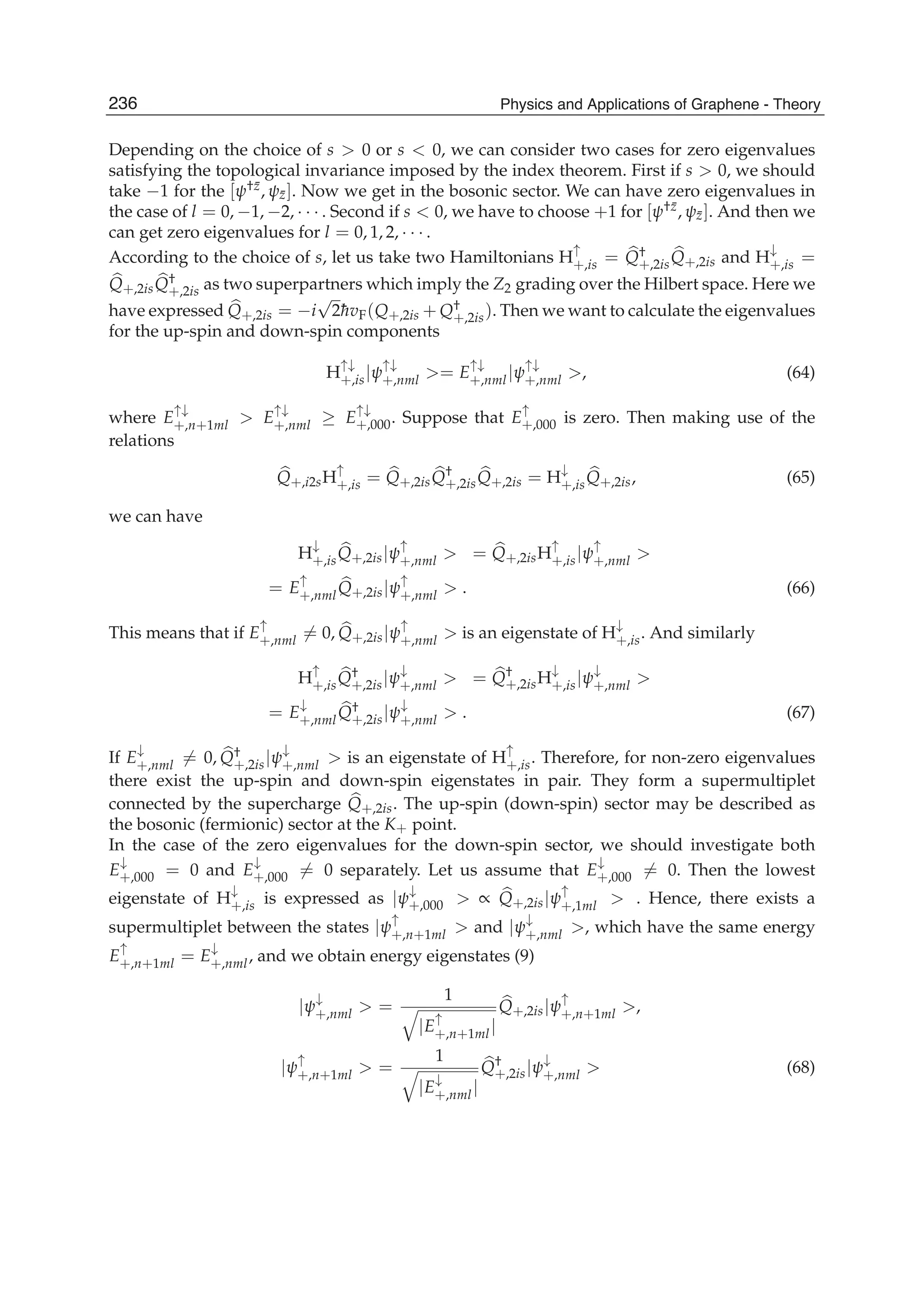 Depending on the choice of s > 0 or s < 0, we can consider two cases for zero eigenvalues
satisfying the topological invariance imposed by the index theorem. First if s > 0, we should
take −1 for the [ψ†¯z, ψ¯z]. Now we get in the bosonic sector. We can have zero eigenvalues in
the case of l = 0, −1, −2, · · · . Second if s < 0, we have to choose +1 for [ψ†¯z, ψ¯z]. And then we
can get zero eigenvalues for l = 0, 1, 2, · · · .
According to the choice of s, let us take two Hamiltonians H
↑
+,is = Q†
+,2isQ+,2is and H
↓
+,is =
Q+,2isQ†
+,2is as two superpartners which imply the Z2 grading over the Hilbert space. Here we
have expressed Q+,2is = −i
√
2¯hvF(Q+,2is + Q†
+,2is). Then we want to calculate the eigenvalues
for the up-spin and down-spin components
H
↑↓
+,is|ψ
↑↓
+,nml >= E
↑↓
+,nml|ψ
↑↓
+,nml >, (64)
where E
↑↓
+,n+1ml > E
↑↓
+,nml ≥ E
↑↓
+,000. Suppose that E
↑
+,000 is zero. Then making use of the
relations
Q+,i2sH
↑
+,is = Q+,2isQ†
+,2isQ+,2is = H
↓
+,isQ+,2is, (65)
we can have
H
↓
+,isQ+,2is|ψ
↑
+,nml > = Q+,2isH
↑
+,is|ψ
↑
+,nml >
= E
↑
+,nmlQ+,2is|ψ
↑
+,nml > . (66)
This means that if E
↑
+,nml = 0, Q+,2is|ψ
↑
+,nml > is an eigenstate of H
↓
+,is. And similarly
H
↑
+,isQ†
+,2is|ψ
↓
+,nml > = Q†
+,2isH
↓
+,is|ψ
↓
+,nml >
= E
↓
+,nmlQ†
+,2is|ψ
↓
+,nml > . (67)
If E
↓
+,nml = 0, Q†
+,2is|ψ
↓
+,nml > is an eigenstate of H
↑
+,is. Therefore, for non-zero eigenvalues
there exist the up-spin and down-spin eigenstates in pair. They form a supermultiplet
connected by the supercharge Q+,2is. The up-spin (down-spin) sector may be described as
the bosonic (fermionic) sector at the K+ point.
In the case of the zero eigenvalues for the down-spin sector, we should investigate both
E
↓
+,000 = 0 and E
↓
+,000 = 0 separately. Let us assume that E
↓
+,000 = 0. Then the lowest
eigenstate of H
↓
+,is is expressed as |ψ
↓
+,000 > ∝ Q+,2is|ψ
↑
+,1ml > . Hence, there exists a
supermultiplet between the states |ψ
↑
+,n+1ml > and |ψ
↓
+,nml >, which have the same energy
E
↑
+,n+1ml = E
↓
+,nml, and we obtain energy eigenstates (9)
|ψ
↓
+,nml > =
1
|E
↑
+,n+1ml|
Q+,2is|ψ
↑
+,n+1ml >,
|ψ
↑
+,n+1ml > =
1
|E
↓
+,nml|
Q†
+,2is|ψ
↓
+,nml > (68)
236 Physics and Applications of Graphene - Theory
 
