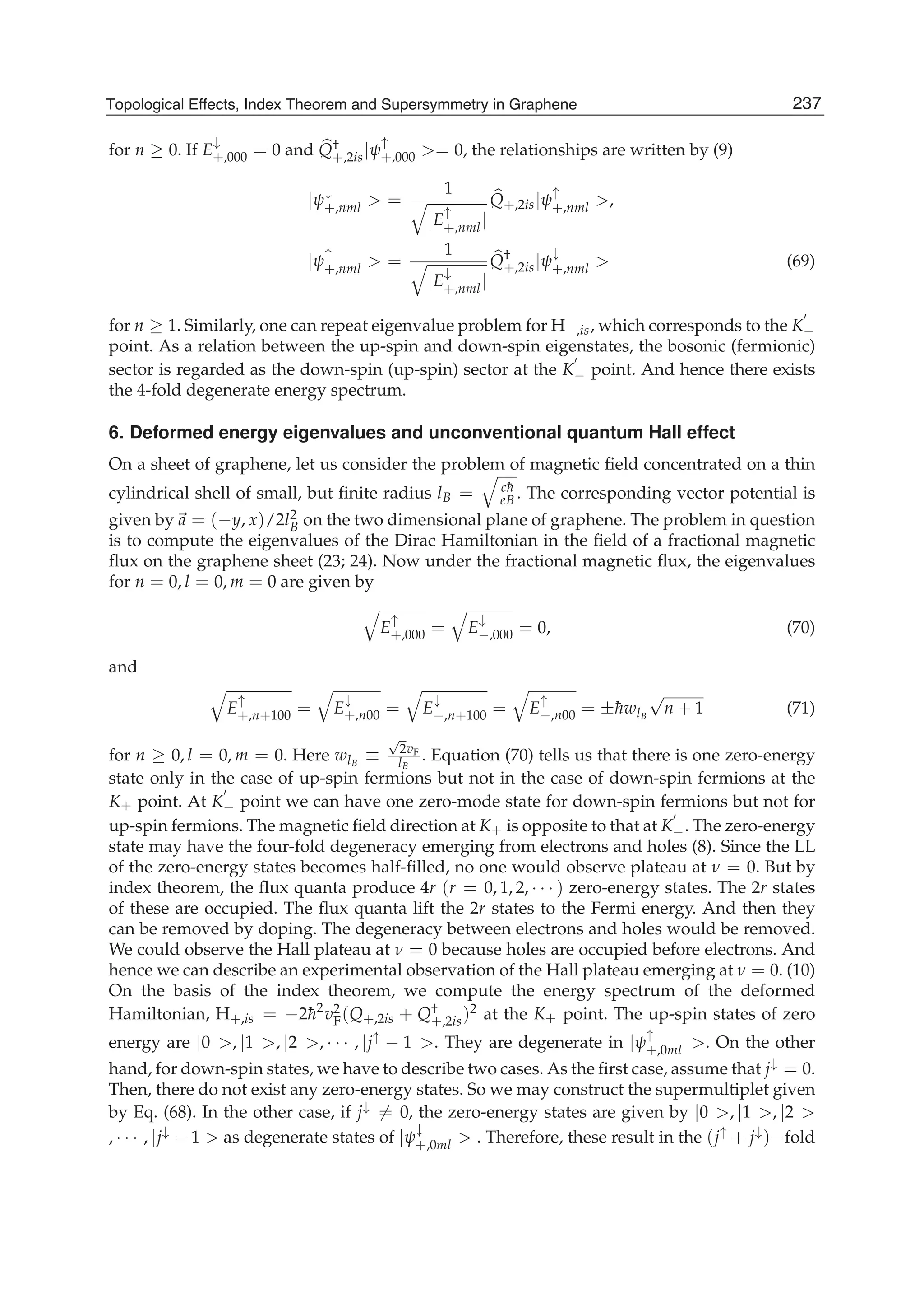 for n ≥ 0. If E
↓
+,000 = 0 and Q†
+,2is|ψ
↑
+,000 >= 0, the relationships are written by (9)
|ψ
↓
+,nml > =
1
|E
↑
+,nml|
Q+,2is|ψ
↑
+,nml >,
|ψ
↑
+,nml > =
1
|E
↓
+,nml|
Q†
+,2is|ψ
↓
+,nml > (69)
for n ≥ 1. Similarly, one can repeat eigenvalue problem for H−,is, which corresponds to the K−
point. As a relation between the up-spin and down-spin eigenstates, the bosonic (fermionic)
sector is regarded as the down-spin (up-spin) sector at the K− point. And hence there exists
the 4-fold degenerate energy spectrum.
6. Deformed energy eigenvalues and unconventional quantum Hall effect
On a sheet of graphene, let us consider the problem of magnetic ﬁeld concentrated on a thin
cylindrical shell of small, but ﬁnite radius lB = c¯h
eB . The corresponding vector potential is
given by a = (−y, x)/2l2
B on the two dimensional plane of graphene. The problem in question
is to compute the eigenvalues of the Dirac Hamiltonian in the ﬁeld of a fractional magnetic
ﬂux on the graphene sheet (23; 24). Now under the fractional magnetic ﬂux, the eigenvalues
for n = 0, l = 0, m = 0 are given by
E
↑
+,000 = E
↓
−,000 = 0, (70)
and
E
↑
+,n+100 = E
↓
+,n00 = E
↓
−,n+100 = E
↑
−,n00 = ±¯hwlB
√
n + 1 (71)
for n ≥ 0, l = 0, m = 0. Here wlB
≡
√
2vF
lB
. Equation (70) tells us that there is one zero-energy
state only in the case of up-spin fermions but not in the case of down-spin fermions at the
K+ point. At K− point we can have one zero-mode state for down-spin fermions but not for
up-spin fermions. The magnetic ﬁeld direction at K+ is opposite to that at K−. The zero-energy
state may have the four-fold degeneracy emerging from electrons and holes (8). Since the LL
of the zero-energy states becomes half-ﬁlled, no one would observe plateau at ν = 0. But by
index theorem, the ﬂux quanta produce 4r (r = 0, 1, 2, · · · ) zero-energy states. The 2r states
of these are occupied. The ﬂux quanta lift the 2r states to the Fermi energy. And then they
can be removed by doping. The degeneracy between electrons and holes would be removed.
We could observe the Hall plateau at ν = 0 because holes are occupied before electrons. And
hence we can describe an experimental observation of the Hall plateau emerging at ν = 0. (10)
On the basis of the index theorem, we compute the energy spectrum of the deformed
Hamiltonian, H+,is = −2¯h2
v2
F(Q+,2is + Q†
+,2is)2 at the K+ point. The up-spin states of zero
energy are |0 >, |1 >, |2 >, · · · , |j↑ − 1 >. They are degenerate in |ψ
↑
+,0ml >. On the other
hand, for down-spin states, we have to describe two cases. As the ﬁrst case, assume that j↓ = 0.
Then, there do not exist any zero-energy states. So we may construct the supermultiplet given
by Eq. (68). In the other case, if j↓ = 0, the zero-energy states are given by |0 >, |1 >, |2 >
, · · · , |j↓ − 1 > as degenerate states of |ψ
↓
+,0ml > . Therefore, these result in the (j↑ + j↓)−fold
237Topological Effects, Index Theorem and Supersymmetry in Graphene
 