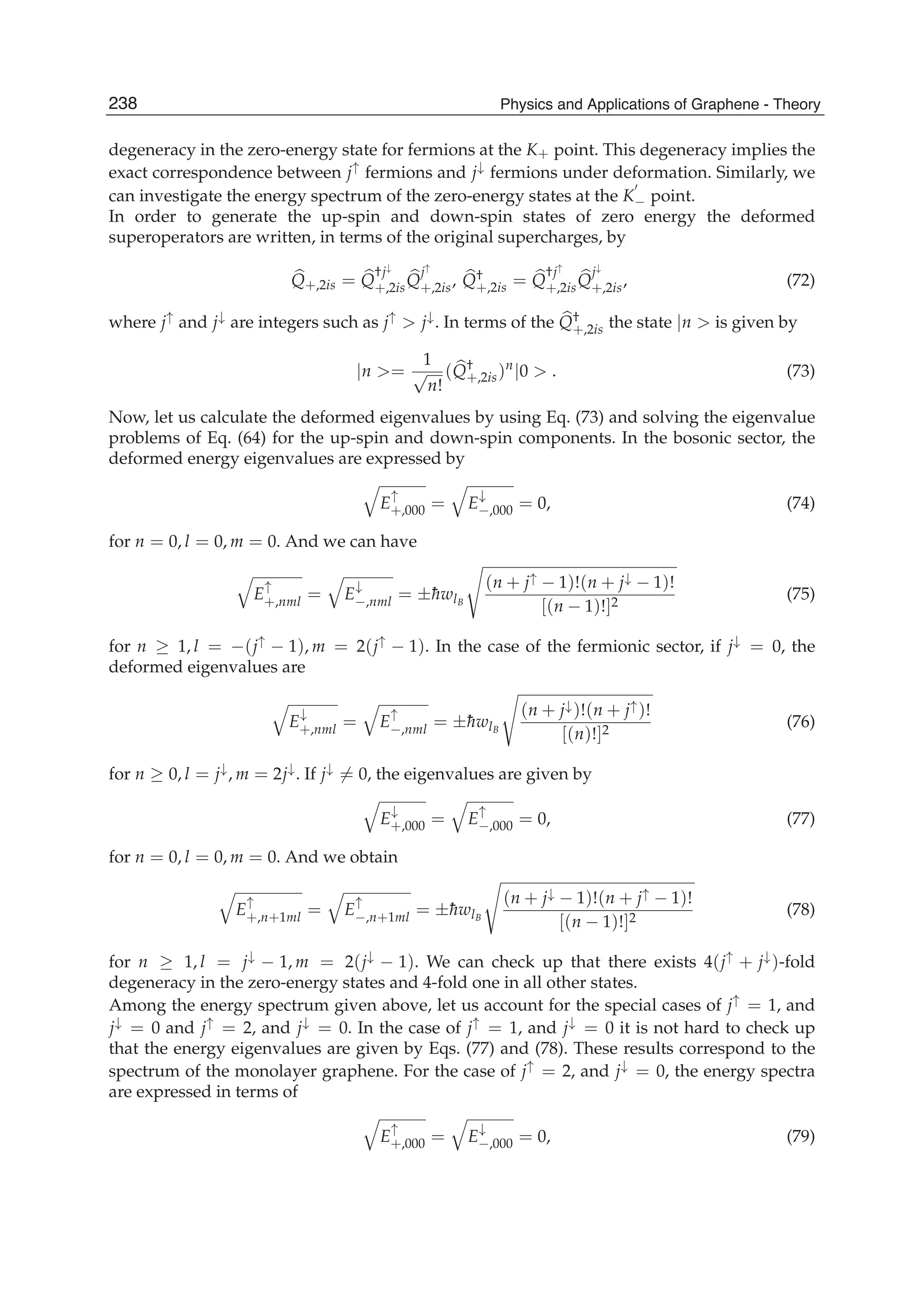 degeneracy in the zero-energy state for fermions at the K+ point. This degeneracy implies the
exact correspondence between j↑ fermions and j↓ fermions under deformation. Similarly, we
can investigate the energy spectrum of the zero-energy states at the K− point.
In order to generate the up-spin and down-spin states of zero energy the deformed
superoperators are written, in terms of the original supercharges, by
Q+,2is = Q
†j↓
+,2isQ
j↑
+,2is, Q†
+,2is = Q
†j↑
+,2isQ
j↓
+,2is, (72)
where j↑ and j↓ are integers such as j↑ > j↓. In terms of the Q†
+,2is the state |n > is given by
|n >=
1
√
n!
(Q†
+,2is)n
|0 > . (73)
Now, let us calculate the deformed eigenvalues by using Eq. (73) and solving the eigenvalue
problems of Eq. (64) for the up-spin and down-spin components. In the bosonic sector, the
deformed energy eigenvalues are expressed by
E
↑
+,000 = E
↓
−,000 = 0, (74)
for n = 0, l = 0, m = 0. And we can have
E
↑
+,nml = E
↓
−,nml = ±¯hwlB
(n + j↑ − 1)!(n + j↓ − 1)!
[(n − 1)!]2
(75)
for n ≥ 1, l = −(j↑ − 1), m = 2(j↑ − 1). In the case of the fermionic sector, if j↓ = 0, the
deformed eigenvalues are
E
↓
+,nml = E
↑
−,nml = ±¯hwlB
(n + j↓)!(n + j↑)!
[(n)!]2
(76)
for n ≥ 0, l = j↓, m = 2j↓. If j↓ = 0, the eigenvalues are given by
E
↓
+,000 = E
↑
−,000 = 0, (77)
for n = 0, l = 0, m = 0. And we obtain
E
↑
+,n+1ml = E
↑
−,n+1ml = ±¯hwlB
(n + j↓ − 1)!(n + j↑ − 1)!
[(n − 1)!]2
(78)
for n ≥ 1, l = j↓ − 1, m = 2(j↓ − 1). We can check up that there exists 4(j↑ + j↓)-fold
degeneracy in the zero-energy states and 4-fold one in all other states.
Among the energy spectrum given above, let us account for the special cases of j↑ = 1, and
j↓ = 0 and j↑ = 2, and j↓ = 0. In the case of j↑ = 1, and j↓ = 0 it is not hard to check up
that the energy eigenvalues are given by Eqs. (77) and (78). These results correspond to the
spectrum of the monolayer graphene. For the case of j↑ = 2, and j↓ = 0, the energy spectra
are expressed in terms of
E
↑
+,000 = E
↓
−,000 = 0, (79)
238 Physics and Applications of Graphene - Theory
 