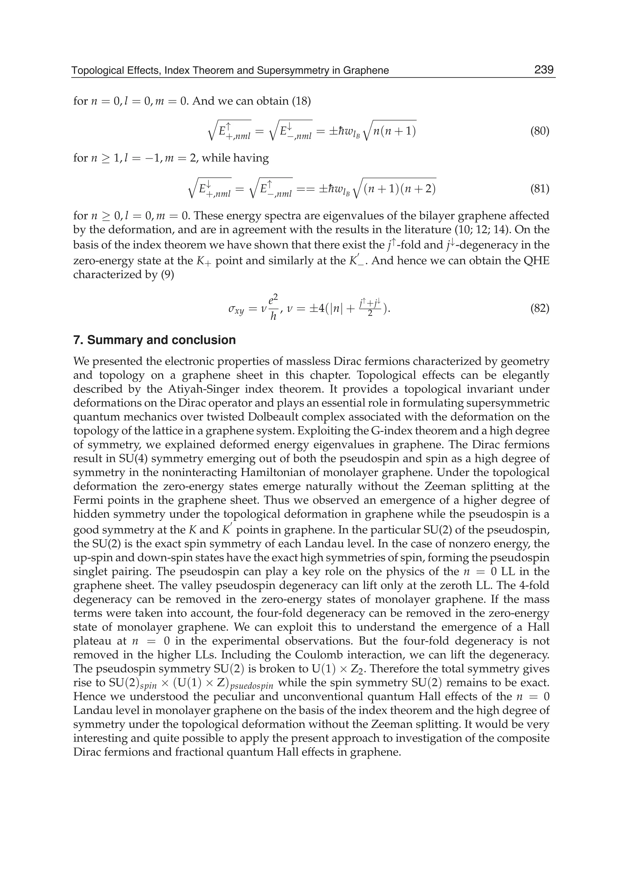 for n = 0, l = 0, m = 0. And we can obtain (18)
E
↑
+,nml = E
↓
−,nml = ±¯hwlB
n(n + 1) (80)
for n ≥ 1, l = −1, m = 2, while having
E
↓
+,nml = E
↑
−,nml == ±¯hwlB
(n + 1)(n + 2) (81)
for n ≥ 0, l = 0, m = 0. These energy spectra are eigenvalues of the bilayer graphene affected
by the deformation, and are in agreement with the results in the literature (10; 12; 14). On the
basis of the index theorem we have shown that there exist the j↑-fold and j↓-degeneracy in the
zero-energy state at the K+ point and similarly at the K−. And hence we can obtain the QHE
characterized by (9)
σxy = ν
e2
h
, ν = ±4(|n| +
j↑+j↓
2 ). (82)
7. Summary and conclusion
We presented the electronic properties of massless Dirac fermions characterized by geometry
and topology on a graphene sheet in this chapter. Topological effects can be elegantly
described by the Atiyah-Singer index theorem. It provides a topological invariant under
deformations on the Dirac operator and plays an essential role in formulating supersymmetric
quantum mechanics over twisted Dolbeault complex associated with the deformation on the
topology of the lattice in a graphene system. Exploiting the G-index theorem and a high degree
of symmetry, we explained deformed energy eigenvalues in graphene. The Dirac fermions
result in SU(4) symmetry emerging out of both the pseudospin and spin as a high degree of
symmetry in the noninteracting Hamiltonian of monolayer graphene. Under the topological
deformation the zero-energy states emerge naturally without the Zeeman splitting at the
Fermi points in the graphene sheet. Thus we observed an emergence of a higher degree of
hidden symmetry under the topological deformation in graphene while the pseudospin is a
good symmetry at the K and K points in graphene. In the particular SU(2) of the pseudospin,
the SU(2) is the exact spin symmetry of each Landau level. In the case of nonzero energy, the
up-spin and down-spin states have the exact high symmetries of spin, forming the pseudospin
singlet pairing. The pseudospin can play a key role on the physics of the n = 0 LL in the
graphene sheet. The valley pseudospin degeneracy can lift only at the zeroth LL. The 4-fold
degeneracy can be removed in the zero-energy states of monolayer graphene. If the mass
terms were taken into account, the four-fold degeneracy can be removed in the zero-energy
state of monolayer graphene. We can exploit this to understand the emergence of a Hall
plateau at n = 0 in the experimental observations. But the four-fold degeneracy is not
removed in the higher LLs. Including the Coulomb interaction, we can lift the degeneracy.
The pseudospin symmetry SU(2) is broken to U(1) × Z2. Therefore the total symmetry gives
rise to SU(2)spin × (U(1) × Z)psuedospin while the spin symmetry SU(2) remains to be exact.
Hence we understood the peculiar and unconventional quantum Hall effects of the n = 0
Landau level in monolayer graphene on the basis of the index theorem and the high degree of
symmetry under the topological deformation without the Zeeman splitting. It would be very
interesting and quite possible to apply the present approach to investigation of the composite
Dirac fermions and fractional quantum Hall effects in graphene.
239Topological Effects, Index Theorem and Supersymmetry in Graphene
 