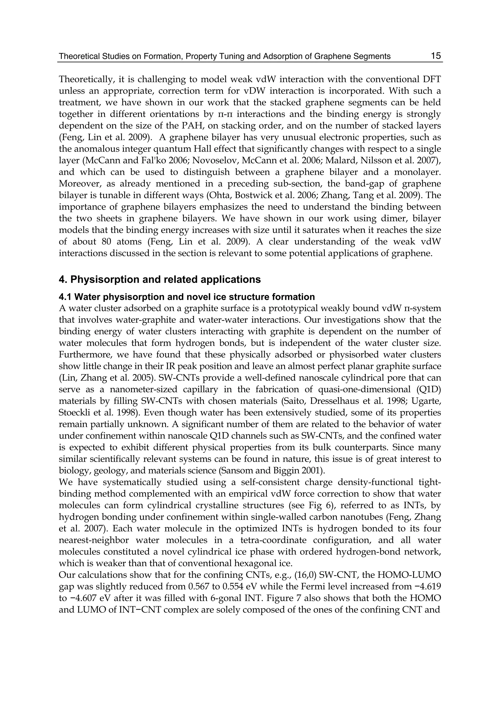 Theoretical Studies on Formation, Property Tuning and Adsorption of Graphene Segments 15
Theoretically, it is challenging to model weak vdW interaction with the conventional DFT
unless an appropriate, correction term for vDW interaction is incorporated. With such a
treatment, we have shown in our work that the stacked graphene segments can be held
together in different orientations by π-π interactions and the binding energy is strongly
dependent on the size of the PAH, on stacking order, and on the number of stacked layers
(Feng, Lin et al. 2009). A graphene bilayer has very unusual electronic properties, such as
the anomalous integer quantum Hall effect that significantly changes with respect to a single
layer (McCann and Fal'ko 2006; Novoselov, McCann et al. 2006; Malard, Nilsson et al. 2007),
and which can be used to distinguish between a graphene bilayer and a monolayer.
Moreover, as already mentioned in a preceding sub-section, the band-gap of graphene
bilayer is tunable in different ways (Ohta, Bostwick et al. 2006; Zhang, Tang et al. 2009). The
importance of graphene bilayers emphasizes the need to understand the binding between
the two sheets in graphene bilayers. We have shown in our work using dimer, bilayer
models that the binding energy increases with size until it saturates when it reaches the size
of about 80 atoms (Feng, Lin et al. 2009). A clear understanding of the weak vdW
interactions discussed in the section is relevant to some potential applications of graphene.
4. Physisorption and related applications
4.1 Water physisorption and novel ice structure formation
A water cluster adsorbed on a graphite surface is a prototypical weakly bound vdW π-system
that involves water-graphite and water-water interactions. Our investigations show that the
binding energy of water clusters interacting with graphite is dependent on the number of
water molecules that form hydrogen bonds, but is independent of the water cluster size.
Furthermore, we have found that these physically adsorbed or physisorbed water clusters
show little change in their IR peak position and leave an almost perfect planar graphite surface
(Lin, Zhang et al. 2005). SW-CNTs provide a well-defined nanoscale cylindrical pore that can
serve as a nanometer-sized capillary in the fabrication of quasi-one-dimensional (Q1D)
materials by filling SW-CNTs with chosen materials (Saito, Dresselhaus et al. 1998; Ugarte,
Stoeckli et al. 1998). Even though water has been extensively studied, some of its properties
remain partially unknown. A significant number of them are related to the behavior of water
under confinement within nanoscale Q1D channels such as SW-CNTs, and the confined water
is expected to exhibit different physical properties from its bulk counterparts. Since many
similar scientifically relevant systems can be found in nature, this issue is of great interest to
biology, geology, and materials science (Sansom and Biggin 2001).
We have systematically studied using a self-consistent charge density-functional tight-
binding method complemented with an empirical vdW force correction to show that water
molecules can form cylindrical crystalline structures (see Fig 6), referred to as INTs, by
hydrogen bonding under confinement within single-walled carbon nanotubes (Feng, Zhang
et al. 2007). Each water molecule in the optimized INTs is hydrogen bonded to its four
nearest-neighbor water molecules in a tetra-coordinate configuration, and all water
molecules constituted a novel cylindrical ice phase with ordered hydrogen-bond network,
which is weaker than that of conventional hexagonal ice.
Our calculations show that for the confining CNTs, e.g., (16,0) SW-CNT, the HOMO-LUMO
gap was slightly reduced from 0.567 to 0.554 eV while the Fermi level increased from −4.619
to −4.607 eV after it was filled with 6-gonal INT. Figure 7 also shows that both the HOMO
and LUMO of INT−CNT complex are solely composed of the ones of the confining CNT and
 