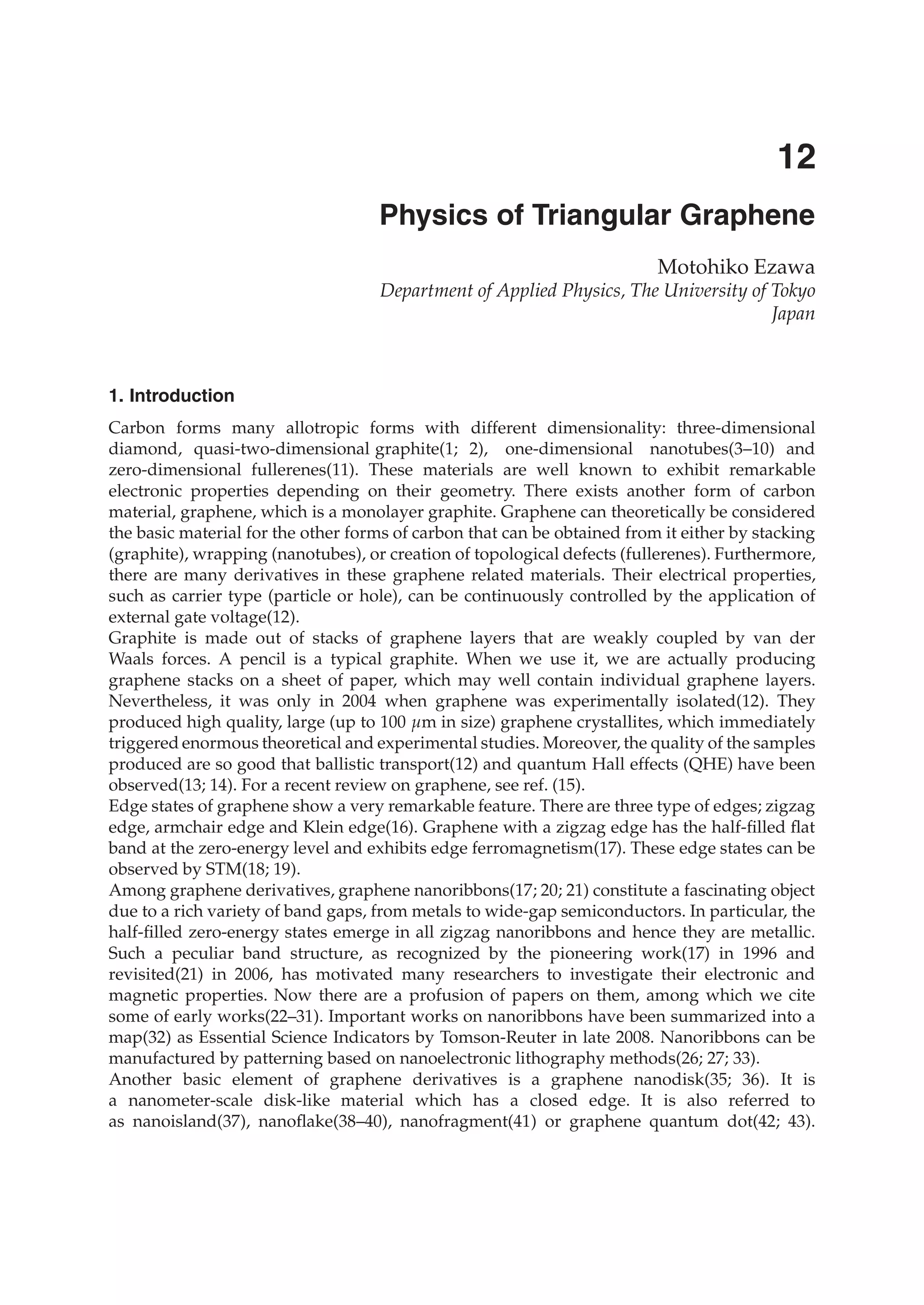0
Physics of Triangular Graphene
Motohiko Ezawa
Department of Applied Physics, The University of Tokyo
Japan
1. Introduction
Carbon forms many allotropic forms with different dimensionality: three-dimensional
diamond, quasi-two-dimensional graphite(1; 2), one-dimensional nanotubes(3–10) and
zero-dimensional fullerenes(11). These materials are well known to exhibit remarkable
electronic properties depending on their geometry. There exists another form of carbon
material, graphene, which is a monolayer graphite. Graphene can theoretically be considered
the basic material for the other forms of carbon that can be obtained from it either by stacking
(graphite), wrapping (nanotubes), or creation of topological defects (fullerenes). Furthermore,
there are many derivatives in these graphene related materials. Their electrical properties,
such as carrier type (particle or hole), can be continuously controlled by the application of
external gate voltage(12).
Graphite is made out of stacks of graphene layers that are weakly coupled by van der
Waals forces. A pencil is a typical graphite. When we use it, we are actually producing
graphene stacks on a sheet of paper, which may well contain individual graphene layers.
Nevertheless, it was only in 2004 when graphene was experimentally isolated(12). They
produced high quality, large (up to 100 μm in size) graphene crystallites, which immediately
triggered enormous theoretical and experimental studies. Moreover, the quality of the samples
produced are so good that ballistic transport(12) and quantum Hall effects (QHE) have been
observed(13; 14). For a recent review on graphene, see ref. (15).
Edge states of graphene show a very remarkable feature. There are three type of edges; zigzag
edge, armchair edge and Klein edge(16). Graphene with a zigzag edge has the half-ﬁlled ﬂat
band at the zero-energy level and exhibits edge ferromagnetism(17). These edge states can be
observed by STM(18; 19).
Among graphene derivatives, graphene nanoribbons(17; 20; 21) constitute a fascinating object
due to a rich variety of band gaps, from metals to wide-gap semiconductors. In particular, the
half-ﬁlled zero-energy states emerge in all zigzag nanoribbons and hence they are metallic.
Such a peculiar band structure, as recognized by the pioneering work(17) in 1996 and
revisited(21) in 2006, has motivated many researchers to investigate their electronic and
magnetic properties. Now there are a profusion of papers on them, among which we cite
some of early works(22–31). Important works on nanoribbons have been summarized into a
map(32) as Essential Science Indicators by Tomson-Reuter in late 2008. Nanoribbons can be
manufactured by patterning based on nanoelectronic lithography methods(26; 27; 33).
Another basic element of graphene derivatives is a graphene nanodisk(35; 36). It is
a nanometer-scale disk-like material which has a closed edge. It is also referred to
as nanoisland(37), nanoﬂake(38–40), nanofragment(41) or graphene quantum dot(42; 43).
12
 