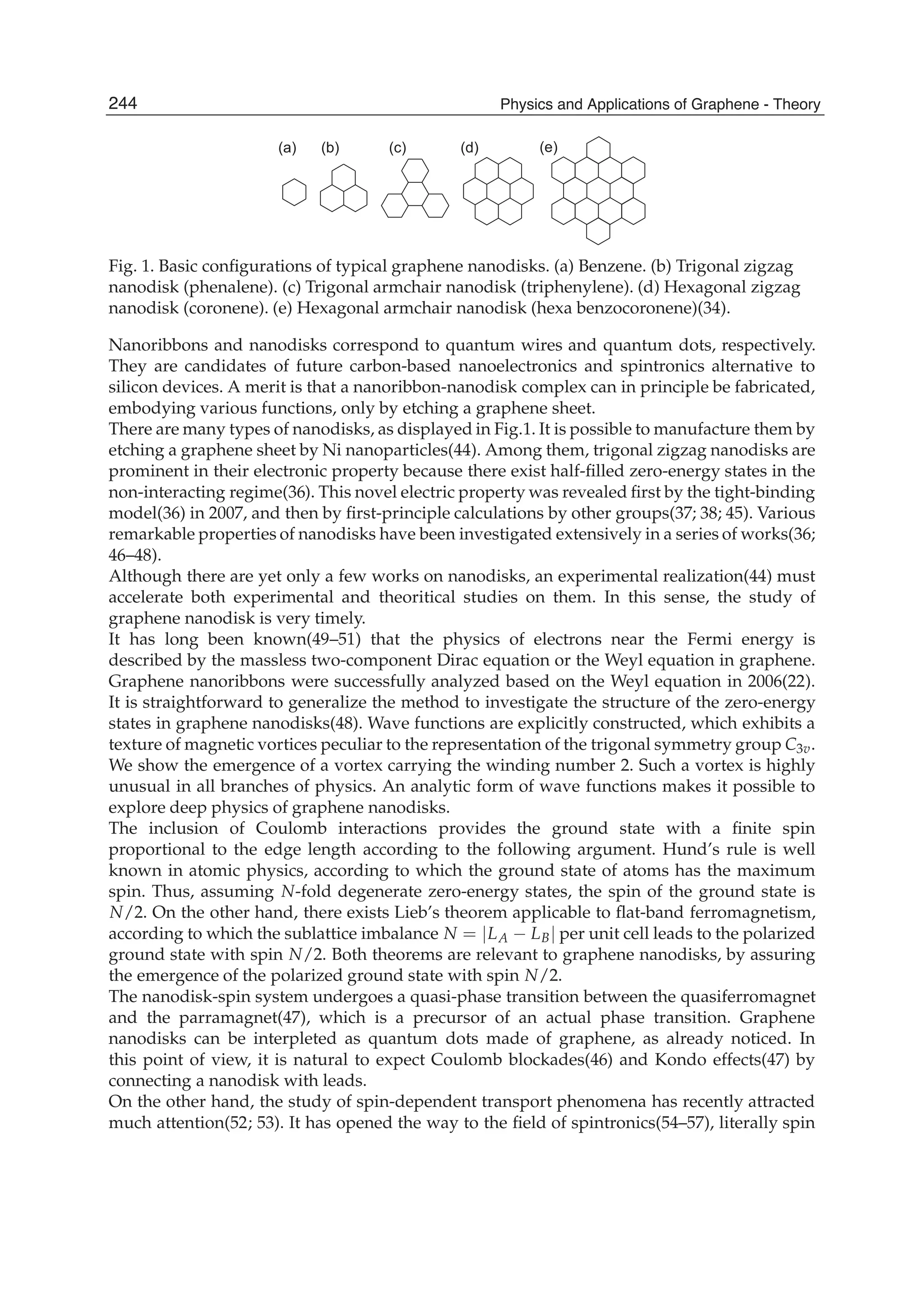(a) (b) (c) (d) (e)
Fig. 1. Basic conﬁgurations of typical graphene nanodisks. (a) Benzene. (b) Trigonal zigzag
nanodisk (phenalene). (c) Trigonal armchair nanodisk (triphenylene). (d) Hexagonal zigzag
nanodisk (coronene). (e) Hexagonal armchair nanodisk (hexa benzocoronene)(34).
Nanoribbons and nanodisks correspond to quantum wires and quantum dots, respectively.
They are candidates of future carbon-based nanoelectronics and spintronics alternative to
silicon devices. A merit is that a nanoribbon-nanodisk complex can in principle be fabricated,
embodying various functions, only by etching a graphene sheet.
There are many types of nanodisks, as displayed in Fig.1. It is possible to manufacture them by
etching a graphene sheet by Ni nanoparticles(44). Among them, trigonal zigzag nanodisks are
prominent in their electronic property because there exist half-ﬁlled zero-energy states in the
non-interacting regime(36). This novel electric property was revealed ﬁrst by the tight-binding
model(36) in 2007, and then by ﬁrst-principle calculations by other groups(37; 38; 45). Various
remarkable properties of nanodisks have been investigated extensively in a series of works(36;
46–48).
Although there are yet only a few works on nanodisks, an experimental realization(44) must
accelerate both experimental and theoritical studies on them. In this sense, the study of
graphene nanodisk is very timely.
It has long been known(49–51) that the physics of electrons near the Fermi energy is
described by the massless two-component Dirac equation or the Weyl equation in graphene.
Graphene nanoribbons were successfully analyzed based on the Weyl equation in 2006(22).
It is straightforward to generalize the method to investigate the structure of the zero-energy
states in graphene nanodisks(48). Wave functions are explicitly constructed, which exhibits a
texture of magnetic vortices peculiar to the representation of the trigonal symmetry group C3v.
We show the emergence of a vortex carrying the winding number 2. Such a vortex is highly
unusual in all branches of physics. An analytic form of wave functions makes it possible to
explore deep physics of graphene nanodisks.
The inclusion of Coulomb interactions provides the ground state with a ﬁnite spin
proportional to the edge length according to the following argument. Hund’s rule is well
known in atomic physics, according to which the ground state of atoms has the maximum
spin. Thus, assuming N-fold degenerate zero-energy states, the spin of the ground state is
N/2. On the other hand, there exists Lieb’s theorem applicable to ﬂat-band ferromagnetism,
according to which the sublattice imbalance N = |LA − LB| per unit cell leads to the polarized
ground state with spin N/2. Both theorems are relevant to graphene nanodisks, by assuring
the emergence of the polarized ground state with spin N/2.
The nanodisk-spin system undergoes a quasi-phase transition between the quasiferromagnet
and the parramagnet(47), which is a precursor of an actual phase transition. Graphene
nanodisks can be interpleted as quantum dots made of graphene, as already noticed. In
this point of view, it is natural to expect Coulomb blockades(46) and Kondo effects(47) by
connecting a nanodisk with leads.
On the other hand, the study of spin-dependent transport phenomena has recently attracted
much attention(52; 53). It has opened the way to the ﬁeld of spintronics(54–57), literally spin
244 Physics and Applications of Graphene - Theory
 
