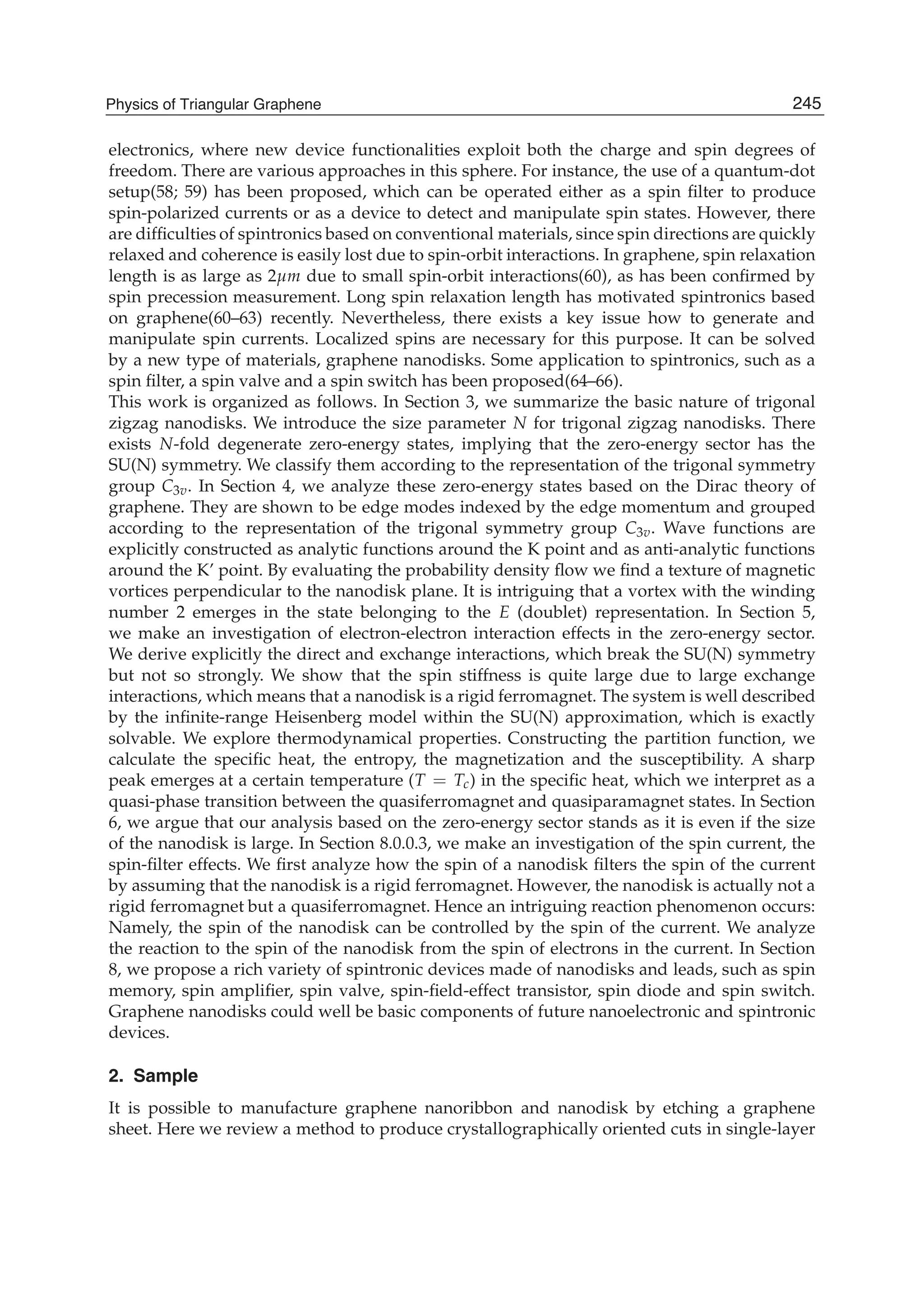 electronics, where new device functionalities exploit both the charge and spin degrees of
freedom. There are various approaches in this sphere. For instance, the use of a quantum-dot
setup(58; 59) has been proposed, which can be operated either as a spin ﬁlter to produce
spin-polarized currents or as a device to detect and manipulate spin states. However, there
are difﬁculties of spintronics based on conventional materials, since spin directions are quickly
relaxed and coherence is easily lost due to spin-orbit interactions. In graphene, spin relaxation
length is as large as 2μm due to small spin-orbit interactions(60), as has been conﬁrmed by
spin precession measurement. Long spin relaxation length has motivated spintronics based
on graphene(60–63) recently. Nevertheless, there exists a key issue how to generate and
manipulate spin currents. Localized spins are necessary for this purpose. It can be solved
by a new type of materials, graphene nanodisks. Some application to spintronics, such as a
spin ﬁlter, a spin valve and a spin switch has been proposed(64–66).
This work is organized as follows. In Section 3, we summarize the basic nature of trigonal
zigzag nanodisks. We introduce the size parameter N for trigonal zigzag nanodisks. There
exists N-fold degenerate zero-energy states, implying that the zero-energy sector has the
SU(N) symmetry. We classify them according to the representation of the trigonal symmetry
group C3v. In Section 4, we analyze these zero-energy states based on the Dirac theory of
graphene. They are shown to be edge modes indexed by the edge momentum and grouped
according to the representation of the trigonal symmetry group C3v. Wave functions are
explicitly constructed as analytic functions around the K point and as anti-analytic functions
around the K’ point. By evaluating the probability density ﬂow we ﬁnd a texture of magnetic
vortices perpendicular to the nanodisk plane. It is intriguing that a vortex with the winding
number 2 emerges in the state belonging to the E (doublet) representation. In Section 5,
we make an investigation of electron-electron interaction effects in the zero-energy sector.
We derive explicitly the direct and exchange interactions, which break the SU(N) symmetry
but not so strongly. We show that the spin stiffness is quite large due to large exchange
interactions, which means that a nanodisk is a rigid ferromagnet. The system is well described
by the inﬁnite-range Heisenberg model within the SU(N) approximation, which is exactly
solvable. We explore thermodynamical properties. Constructing the partition function, we
calculate the speciﬁc heat, the entropy, the magnetization and the susceptibility. A sharp
peak emerges at a certain temperature (T = Tc) in the speciﬁc heat, which we interpret as a
quasi-phase transition between the quasiferromagnet and quasiparamagnet states. In Section
6, we argue that our analysis based on the zero-energy sector stands as it is even if the size
of the nanodisk is large. In Section 8.0.0.3, we make an investigation of the spin current, the
spin-ﬁlter effects. We ﬁrst analyze how the spin of a nanodisk ﬁlters the spin of the current
by assuming that the nanodisk is a rigid ferromagnet. However, the nanodisk is actually not a
rigid ferromagnet but a quasiferromagnet. Hence an intriguing reaction phenomenon occurs:
Namely, the spin of the nanodisk can be controlled by the spin of the current. We analyze
the reaction to the spin of the nanodisk from the spin of electrons in the current. In Section
8, we propose a rich variety of spintronic devices made of nanodisks and leads, such as spin
memory, spin ampliﬁer, spin valve, spin-ﬁeld-effect transistor, spin diode and spin switch.
Graphene nanodisks could well be basic components of future nanoelectronic and spintronic
devices.
2. Sample
It is possible to manufacture graphene nanoribbon and nanodisk by etching a graphene
sheet. Here we review a method to produce crystallographically oriented cuts in single-layer
245Physics of Triangular Graphene
 