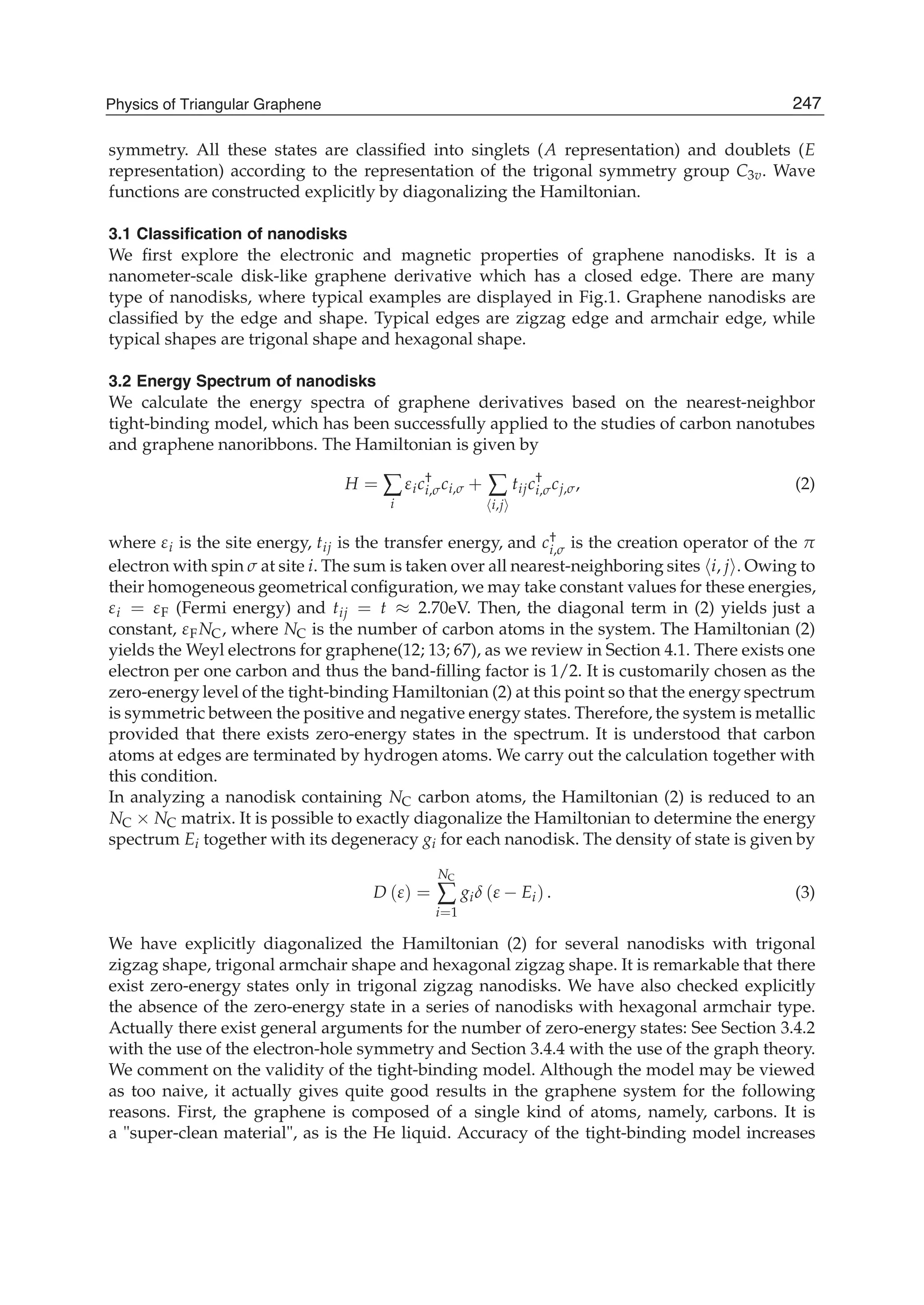 symmetry. All these states are classiﬁed into singlets (A representation) and doublets (E
representation) according to the representation of the trigonal symmetry group C3v. Wave
functions are constructed explicitly by diagonalizing the Hamiltonian.
3.1 Classiﬁcation of nanodisks
We ﬁrst explore the electronic and magnetic properties of graphene nanodisks. It is a
nanometer-scale disk-like graphene derivative which has a closed edge. There are many
type of nanodisks, where typical examples are displayed in Fig.1. Graphene nanodisks are
classiﬁed by the edge and shape. Typical edges are zigzag edge and armchair edge, while
typical shapes are trigonal shape and hexagonal shape.
3.2 Energy Spectrum of nanodisks
We calculate the energy spectra of graphene derivatives based on the nearest-neighbor
tight-binding model, which has been successfully applied to the studies of carbon nanotubes
and graphene nanoribbons. The Hamiltonian is given by
H = ∑
i
εic†
i,σci,σ + ∑
i,j
tijc†
i,σcj,σ, (2)
where εi is the site energy, tij is the transfer energy, and c†
i,σ is the creation operator of the π
electron with spin σ at site i. The sum is taken over all nearest-neighboring sites i, j . Owing to
their homogeneous geometrical conﬁguration, we may take constant values for these energies,
εi = εF (Fermi energy) and tij = t ≈ 2.70eV. Then, the diagonal term in (2) yields just a
constant, εFNC, where NC is the number of carbon atoms in the system. The Hamiltonian (2)
yields the Weyl electrons for graphene(12; 13; 67), as we review in Section 4.1. There exists one
electron per one carbon and thus the band-ﬁlling factor is 1/2. It is customarily chosen as the
zero-energy level of the tight-binding Hamiltonian (2) at this point so that the energy spectrum
is symmetric between the positive and negative energy states. Therefore, the system is metallic
provided that there exists zero-energy states in the spectrum. It is understood that carbon
atoms at edges are terminated by hydrogen atoms. We carry out the calculation together with
this condition.
In analyzing a nanodisk containing NC carbon atoms, the Hamiltonian (2) is reduced to an
NC × NC matrix. It is possible to exactly diagonalize the Hamiltonian to determine the energy
spectrum Ei together with its degeneracy gi for each nanodisk. The density of state is given by
D (ε) =
NC
∑
i=1
giδ (ε − Ei) . (3)
We have explicitly diagonalized the Hamiltonian (2) for several nanodisks with trigonal
zigzag shape, trigonal armchair shape and hexagonal zigzag shape. It is remarkable that there
exist zero-energy states only in trigonal zigzag nanodisks. We have also checked explicitly
the absence of the zero-energy state in a series of nanodisks with hexagonal armchair type.
Actually there exist general arguments for the number of zero-energy states: See Section 3.4.2
with the use of the electron-hole symmetry and Section 3.4.4 with the use of the graph theory.
We comment on the validity of the tight-binding model. Although the model may be viewed
as too naive, it actually gives quite good results in the graphene system for the following
reasons. First, the graphene is composed of a single kind of atoms, namely, carbons. It is
a "super-clean material", as is the He liquid. Accuracy of the tight-binding model increases
247Physics of Triangular Graphene
 