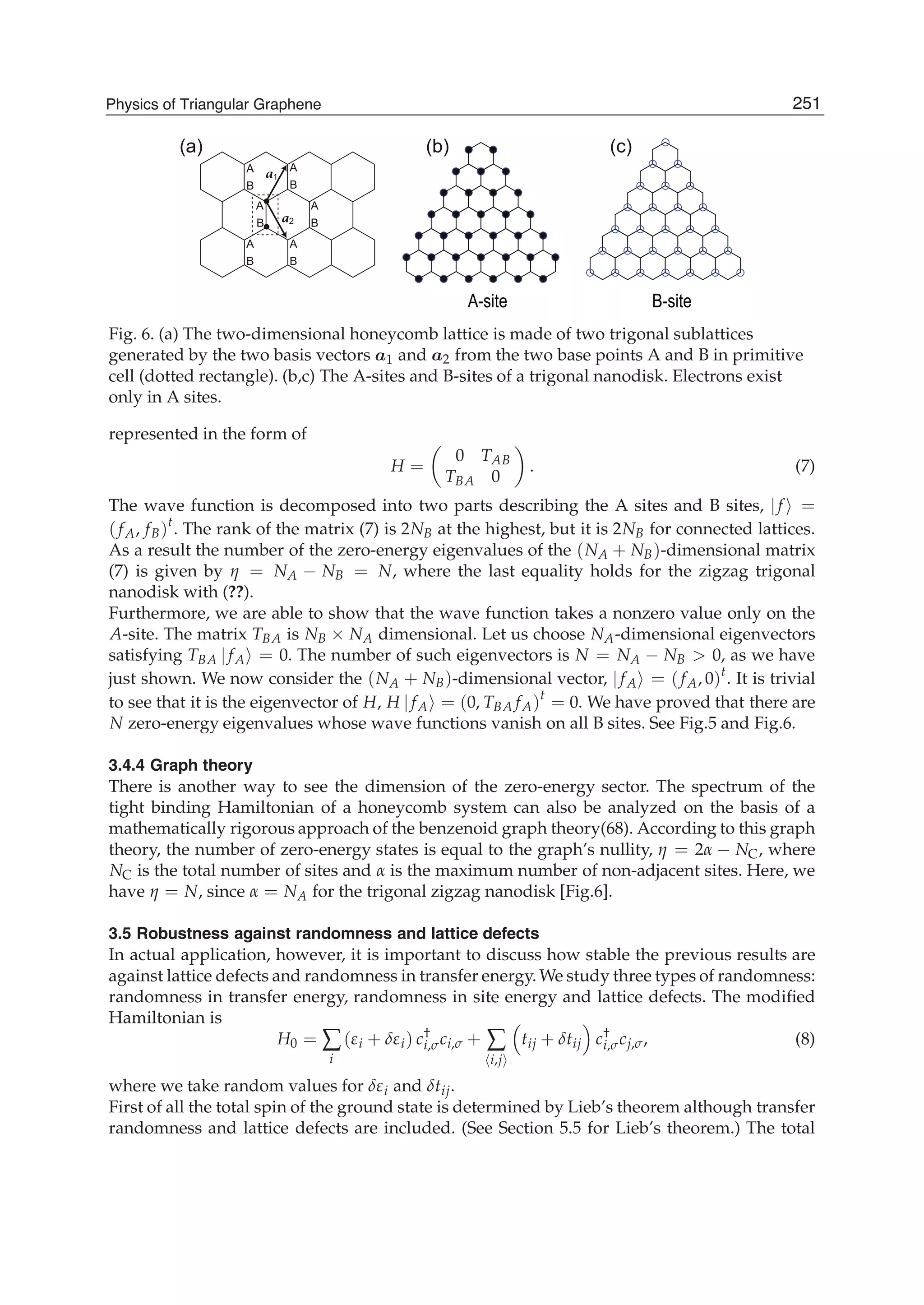 B-siteA-site
●
●
A
B
A
B
A
B
A
B
A
B
A
B
a1
a2
(a) (b) (c)
Fig. 6. (a) The two-dimensional honeycomb lattice is made of two trigonal sublattices
generated by the two basis vectors a1 and a2 from the two base points A and B in primitive
cell (dotted rectangle). (b,c) The A-sites and B-sites of a trigonal nanodisk. Electrons exist
only in A sites.
represented in the form of
H =
0 TAB
TBA 0
. (7)
The wave function is decomposed into two parts describing the A sites and B sites, |f =
( fA, fB)t
. The rank of the matrix (7) is 2NB at the highest, but it is 2NB for connected lattices.
As a result the number of the zero-energy eigenvalues of the (NA + NB)-dimensional matrix
(7) is given by η = NA − NB = N, where the last equality holds for the zigzag trigonal
nanodisk with (??).
Furthermore, we are able to show that the wave function takes a nonzero value only on the
A-site. The matrix TBA is NB × NA dimensional. Let us choose NA-dimensional eigenvectors
satisfying TBA | fA = 0. The number of such eigenvectors is N = NA − NB > 0, as we have
just shown. We now consider the (NA + NB)-dimensional vector, | fA = ( fA, 0)t
. It is trivial
to see that it is the eigenvector of H, H | fA = (0, TBA fA)t
= 0. We have proved that there are
N zero-energy eigenvalues whose wave functions vanish on all B sites. See Fig.5 and Fig.6.
3.4.4 Graph theory
There is another way to see the dimension of the zero-energy sector. The spectrum of the
tight binding Hamiltonian of a honeycomb system can also be analyzed on the basis of a
mathematically rigorous approach of the benzenoid graph theory(68). According to this graph
theory, the number of zero-energy states is equal to the graph’s nullity, η = 2α − NC, where
NC is the total number of sites and α is the maximum number of non-adjacent sites. Here, we
have η = N, since α = NA for the trigonal zigzag nanodisk [Fig.6].
3.5 Robustness against randomness and lattice defects
In actual application, however, it is important to discuss how stable the previous results are
against lattice defects and randomness in transfer energy. We study three types of randomness:
randomness in transfer energy, randomness in site energy and lattice defects. The modiﬁed
Hamiltonian is
H0 = ∑
i
(εi + δεi) c†
i,σci,σ + ∑
i,j
tij + δtij c†
i,σcj,σ, (8)
where we take random values for δεi and δtij.
First of all the total spin of the ground state is determined by Lieb’s theorem although transfer
randomness and lattice defects are included. (See Section 5.5 for Lieb’s theorem.) The total
251Physics of Triangular Graphene
 