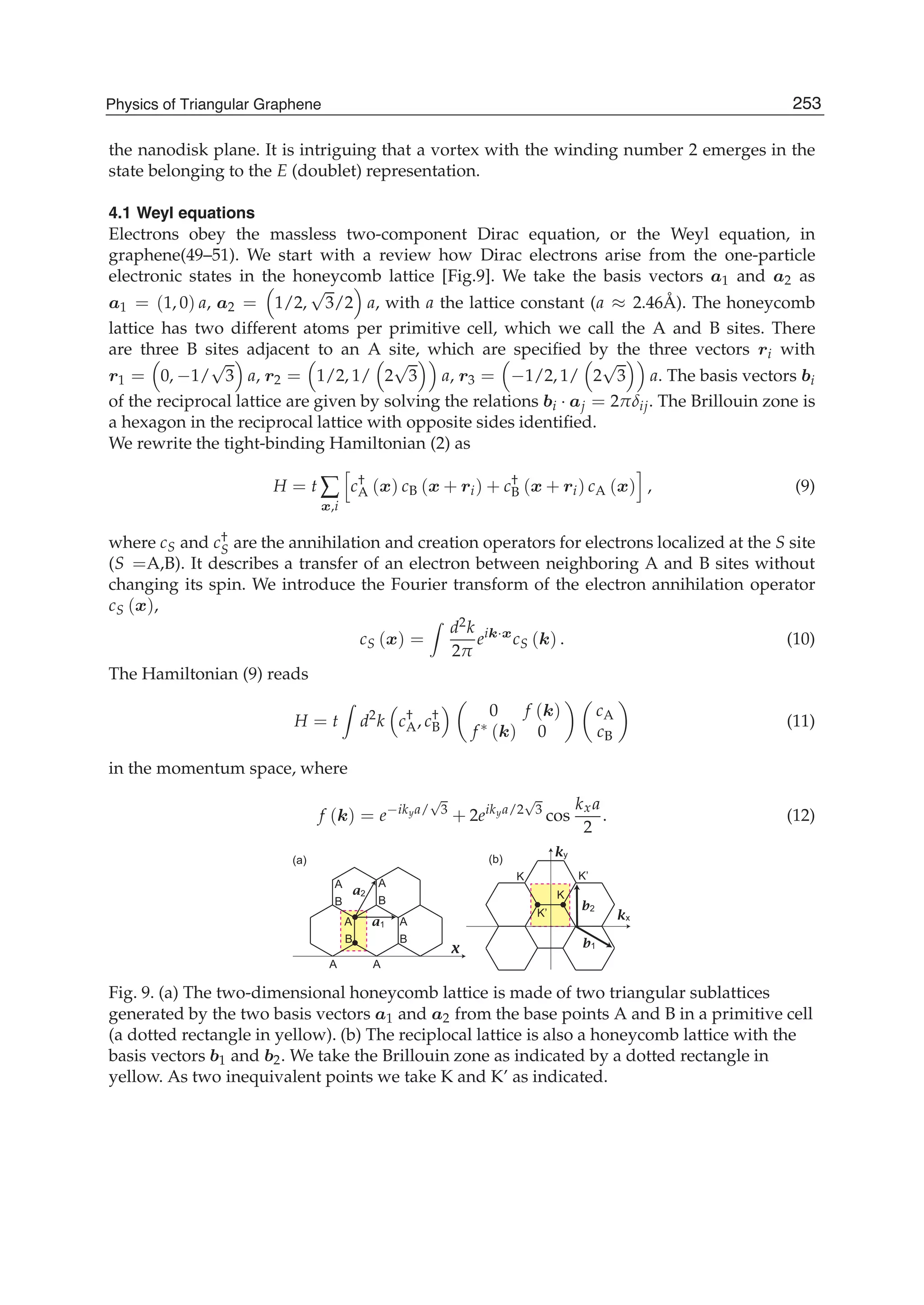 the nanodisk plane. It is intriguing that a vortex with the winding number 2 emerges in the
state belonging to the E (doublet) representation.
4.1 Weyl equations
Electrons obey the massless two-component Dirac equation, or the Weyl equation, in
graphene(49–51). We start with a review how Dirac electrons arise from the one-particle
electronic states in the honeycomb lattice [Fig.9]. We take the basis vectors a1 and a2 as
a1 = (1, 0) a, a2 = 1/2,
√
3/2 a, with a the lattice constant (a ≈ 2.46Å). The honeycomb
lattice has two different atoms per primitive cell, which we call the A and B sites. There
are three B sites adjacent to an A site, which are speciﬁed by the three vectors ri with
r1 = 0, −1/
√
3 a, r2 = 1/2, 1/ 2
√
3 a, r3 = −1/2, 1/ 2
√
3 a. The basis vectors bi
of the reciprocal lattice are given by solving the relations bi · aj = 2πδij. The Brillouin zone is
a hexagon in the reciprocal lattice with opposite sides identiﬁed.
We rewrite the tight-binding Hamiltonian (2) as
H = t ∑
x,i
c†
A (x) cB (x + ri) + c†
B (x + ri) cA (x) , (9)
where cS and c†
S are the annihilation and creation operators for electrons localized at the S site
(S =A,B). It describes a transfer of an electron between neighboring A and B sites without
changing its spin. We introduce the Fourier transform of the electron annihilation operator
cS (x),
cS (x) =
d2k
2π
eik·x
cS (k) . (10)
The Hamiltonian (9) reads
H = t d2
k c†
A, c†
B
0 f (k)
f ∗ (k) 0
cA
cB
(11)
in the momentum space, where
f (k) = e−ikya/
√
3
+ 2eikya/2
√
3
cos
kxa
2
. (12)
●
●
● ●
A
K
K
K’
K’
B
A
A
B
A
B
A
A
B
a1
b2
ky
kx
b1
a2
x
(a) (b)
Fig. 9. (a) The two-dimensional honeycomb lattice is made of two triangular sublattices
generated by the two basis vectors a1 and a2 from the base points A and B in a primitive cell
(a dotted rectangle in yellow). (b) The reciplocal lattice is also a honeycomb lattice with the
basis vectors b1 and b2. We take the Brillouin zone as indicated by a dotted rectangle in
yellow. As two inequivalent points we take K and K’ as indicated.
253Physics of Triangular Graphene
 