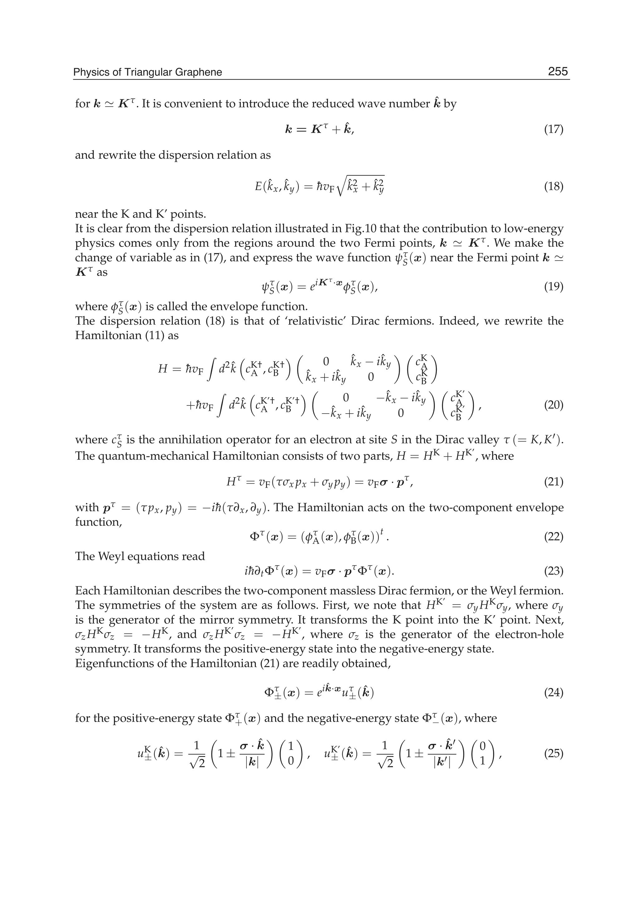 for k Kτ. It is convenient to introduce the reduced wave number ˆk by
k = Kτ
+ ˆk, (17)
and rewrite the dispersion relation as
E(ˆkx, ˆky) = ¯hvF
ˆk2
x + ˆk2
y (18)
near the K and K’ points.
It is clear from the dispersion relation illustrated in Fig.10 that the contribution to low-energy
physics comes only from the regions around the two Fermi points, k Kτ. We make the
change of variable as in (17), and express the wave function ψτ
S(x) near the Fermi point k
Kτ as
ψτ
S(x) = eiKτ
·x
φτ
S(x), (19)
where φτ
S(x) is called the envelope function.
The dispersion relation (18) is that of ‘relativistic’ Dirac fermions. Indeed, we rewrite the
Hamiltonian (11) as
H = ¯hvF d2 ˆk cK†
A , cK†
B
0 ˆkx − iˆky
ˆkx + iˆky 0
cK
A
cK
B
+¯hvF d2 ˆk cK’†
A , cK’†
B
0 −ˆkx − iˆky
−ˆkx + iˆky 0
cK’
A
cK’
B
, (20)
where cτ
S is the annihilation operator for an electron at site S in the Dirac valley τ (= K, K ).
The quantum-mechanical Hamiltonian consists of two parts, H = HK + HK’, where
Hτ
= vF(τσx px + σy py) = vFσ · pτ
, (21)
with pτ = (τpx, py) = −i¯h(τ∂x, ∂y). The Hamiltonian acts on the two-component envelope
function,
Φτ
(x) = (φτ
A(x), φτ
B(x))t
. (22)
The Weyl equations read
i¯h∂tΦτ
(x) = vFσ · pτ
Φτ
(x). (23)
Each Hamiltonian describes the two-component massless Dirac fermion, or the Weyl fermion.
The symmetries of the system are as follows. First, we note that HK’ = σy HKσy, where σy
is the generator of the mirror symmetry. It transforms the K point into the K’ point. Next,
σz HKσz = −HK, and σz HK’σz = −HK’, where σz is the generator of the electron-hole
symmetry. It transforms the positive-energy state into the negative-energy state.
Eigenfunctions of the Hamiltonian (21) are readily obtained,
Φτ
±(x) = ei ˆk·x
uτ
±( ˆk) (24)
for the positive-energy state Φτ
+(x) and the negative-energy state Φτ
−(x), where
uK
±( ˆk) =
1
√
2
1 ±
σ · ˆk
|k|
1
0
, uK’
± ( ˆk) =
1
√
2
1 ±
σ · ˆk
|k |
0
1
, (25)
255Physics of Triangular Graphene
 