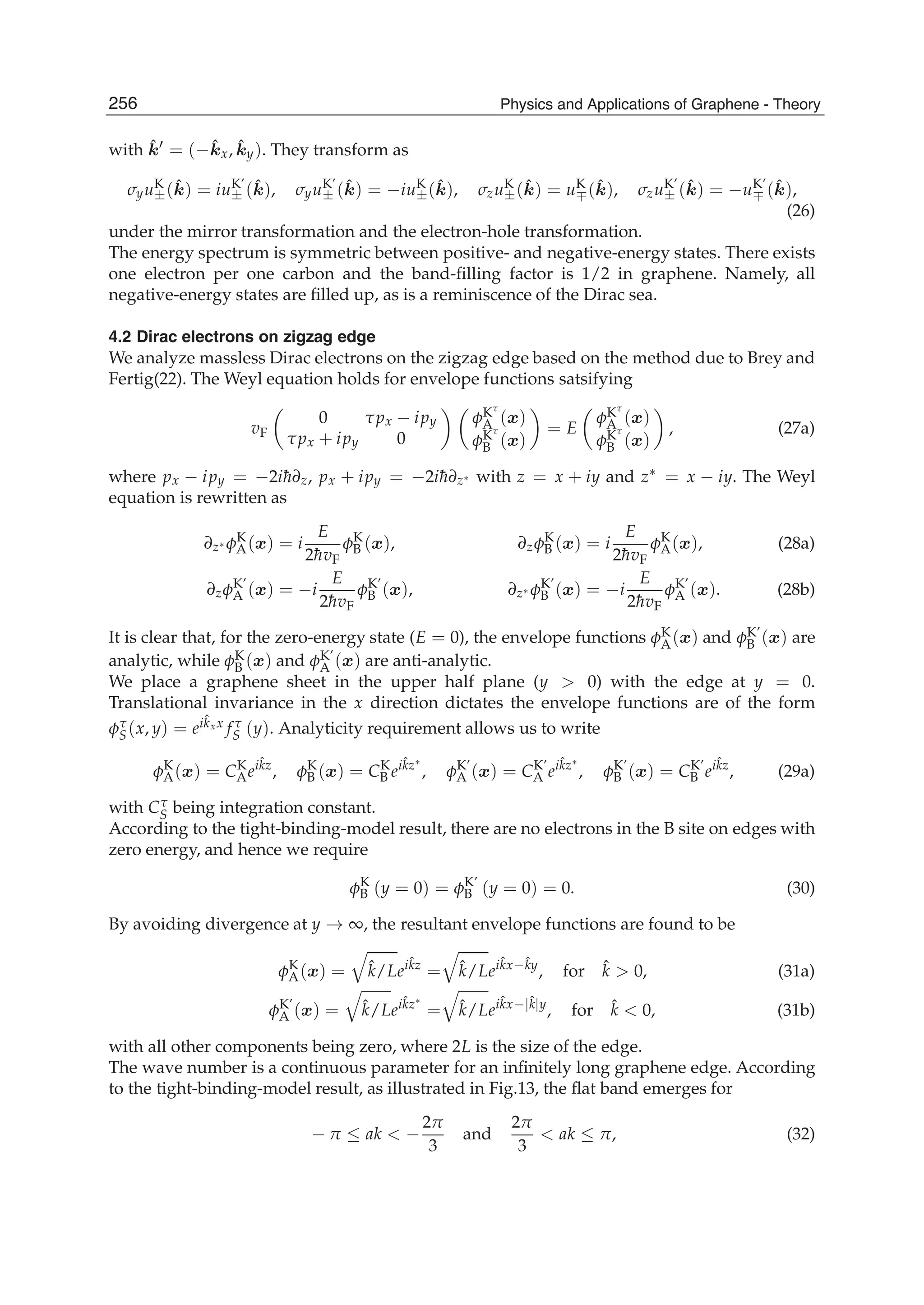 with ˆk = (− ˆkx, ˆky). They transform as
σyuK
±( ˆk) = iuK’
± ( ˆk), σyuK’
± ( ˆk) = −iuK
±( ˆk), σzuK
±( ˆk) = uK
∓( ˆk), σzuK’
± ( ˆk) = −uK’
∓ ( ˆk),
(26)
under the mirror transformation and the electron-hole transformation.
The energy spectrum is symmetric between positive- and negative-energy states. There exists
one electron per one carbon and the band-ﬁlling factor is 1/2 in graphene. Namely, all
negative-energy states are ﬁlled up, as is a reminiscence of the Dirac sea.
4.2 Dirac electrons on zigzag edge
We analyze massless Dirac electrons on the zigzag edge based on the method due to Brey and
Fertig(22). The Weyl equation holds for envelope functions satsifying
vF
0 τpx − ipy
τpx + ipy 0
φKτ
A (x)
φKτ
B (x)
= E
φKτ
A (x)
φKτ
B (x)
, (27a)
where px − ipy = −2i¯h∂z, px + ipy = −2i¯h∂z∗ with z = x + iy and z∗ = x − iy. The Weyl
equation is rewritten as
∂z∗ φK
A(x) = i
E
2¯hvF
φK
B (x), ∂zφK
B (x) = i
E
2¯hvF
φK
A(x), (28a)
∂zφK’
A (x) = −i
E
2¯hvF
φK’
B (x), ∂z∗ φK’
B (x) = −i
E
2¯hvF
φK’
A (x). (28b)
It is clear that, for the zero-energy state (E = 0), the envelope functions φK
A(x) and φK’
B (x) are
analytic, while φK
B (x) and φK’
A (x) are anti-analytic.
We place a graphene sheet in the upper half plane (y > 0) with the edge at y = 0.
Translational invariance in the x direction dictates the envelope functions are of the form
φτ
S(x, y) = eiˆkxx f τ
S (y). Analyticity requirement allows us to write
φK
A(x) = CK
Aeiˆkz
, φK
B (x) = CK
B eiˆkz∗
, φK’
A (x) = CK’
A eiˆkz∗
, φK’
B (x) = CK’
B eiˆkz
, (29a)
with Cτ
S being integration constant.
According to the tight-binding-model result, there are no electrons in the B site on edges with
zero energy, and hence we require
φK
B (y = 0) = φK’
B (y = 0) = 0. (30)
By avoiding divergence at y → ∞, the resultant envelope functions are found to be
φK
A(x) = ˆk/Leiˆkz
= ˆk/Leiˆkx−ˆky
, for ˆk > 0, (31a)
φK’
A (x) = ˆk/Leiˆkz∗
= ˆk/Leiˆkx−|ˆk|y
, for ˆk < 0, (31b)
with all other components being zero, where 2L is the size of the edge.
The wave number is a continuous parameter for an inﬁnitely long graphene edge. According
to the tight-binding-model result, as illustrated in Fig.13, the ﬂat band emerges for
− π ≤ ak < −
2π
3
and
2π
3
< ak ≤ π, (32)
256 Physics and Applications of Graphene - Theory
 