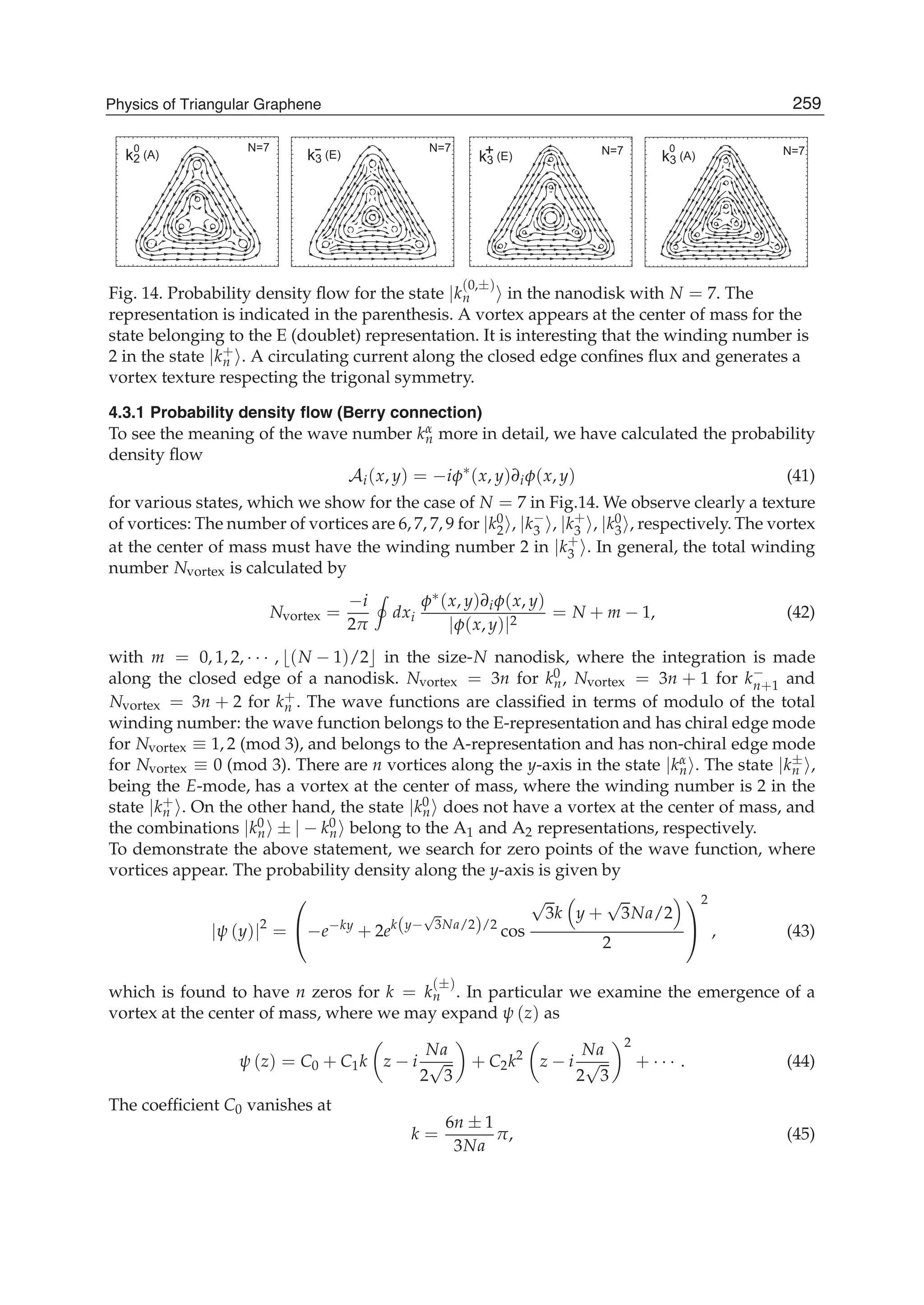 N=7 N=7 N=7 N=7k2 (A) k3 (E) k3 (A)+k3 (E)
-0 0
Fig. 14. Probability density ﬂow for the state |k
(0,±)
n in the nanodisk with N = 7. The
representation is indicated in the parenthesis. A vortex appears at the center of mass for the
state belonging to the E (doublet) representation. It is interesting that the winding number is
2 in the state |k+
n . A circulating current along the closed edge conﬁnes ﬂux and generates a
vortex texture respecting the trigonal symmetry.
4.3.1 Probability density ﬂow (Berry connection)
To see the meaning of the wave number kα
n more in detail, we have calculated the probability
density ﬂow
Ai(x, y) = −iφ∗
(x, y)∂iφ(x, y) (41)
for various states, which we show for the case of N = 7 in Fig.14. We observe clearly a texture
of vortices: The number of vortices are 6, 7, 7, 9 for |k0
2 , |k−
3 , |k+
3 , |k0
3 , respectively. The vortex
at the center of mass must have the winding number 2 in |k+
3 . In general, the total winding
number Nvortex is calculated by
Nvortex =
−i
2π
dxi
φ∗(x, y)∂iφ(x, y)
|φ(x, y)|2
= N + m − 1, (42)
with m = 0, 1, 2, · · · , (N − 1)/2 in the size-N nanodisk, where the integration is made
along the closed edge of a nanodisk. Nvortex = 3n for k0
n, Nvortex = 3n + 1 for k−
n+1 and
Nvortex = 3n + 2 for k+
n . The wave functions are classiﬁed in terms of modulo of the total
winding number: the wave function belongs to the E-representation and has chiral edge mode
for Nvortex ≡ 1, 2 (mod 3), and belongs to the A-representation and has non-chiral edge mode
for Nvortex ≡ 0 (mod 3). There are n vortices along the y-axis in the state |kα
n . The state |k±
n ,
being the E-mode, has a vortex at the center of mass, where the winding number is 2 in the
state |k+
n . On the other hand, the state |k0
n does not have a vortex at the center of mass, and
the combinations |k0
n ± | − k0
n belong to the A1 and A2 representations, respectively.
To demonstrate the above statement, we search for zero points of the wave function, where
vortices appear. The probability density along the y-axis is given by
|ψ (y)|2
=
⎛
⎝−e−ky
+ 2ek(y−
√
3Na/2)/2
cos
√
3k y +
√
3Na/2
2
⎞
⎠
2
, (43)
which is found to have n zeros for k = k
(±)
n . In particular we examine the emergence of a
vortex at the center of mass, where we may expand ψ (z) as
ψ (z) = C0 + C1k z − i
Na
2
√
3
+ C2k2
z − i
Na
2
√
3
2
+ · · · . (44)
The coefﬁcient C0 vanishes at
k =
6n ± 1
3Na
π, (45)
259Physics of Triangular Graphene
 