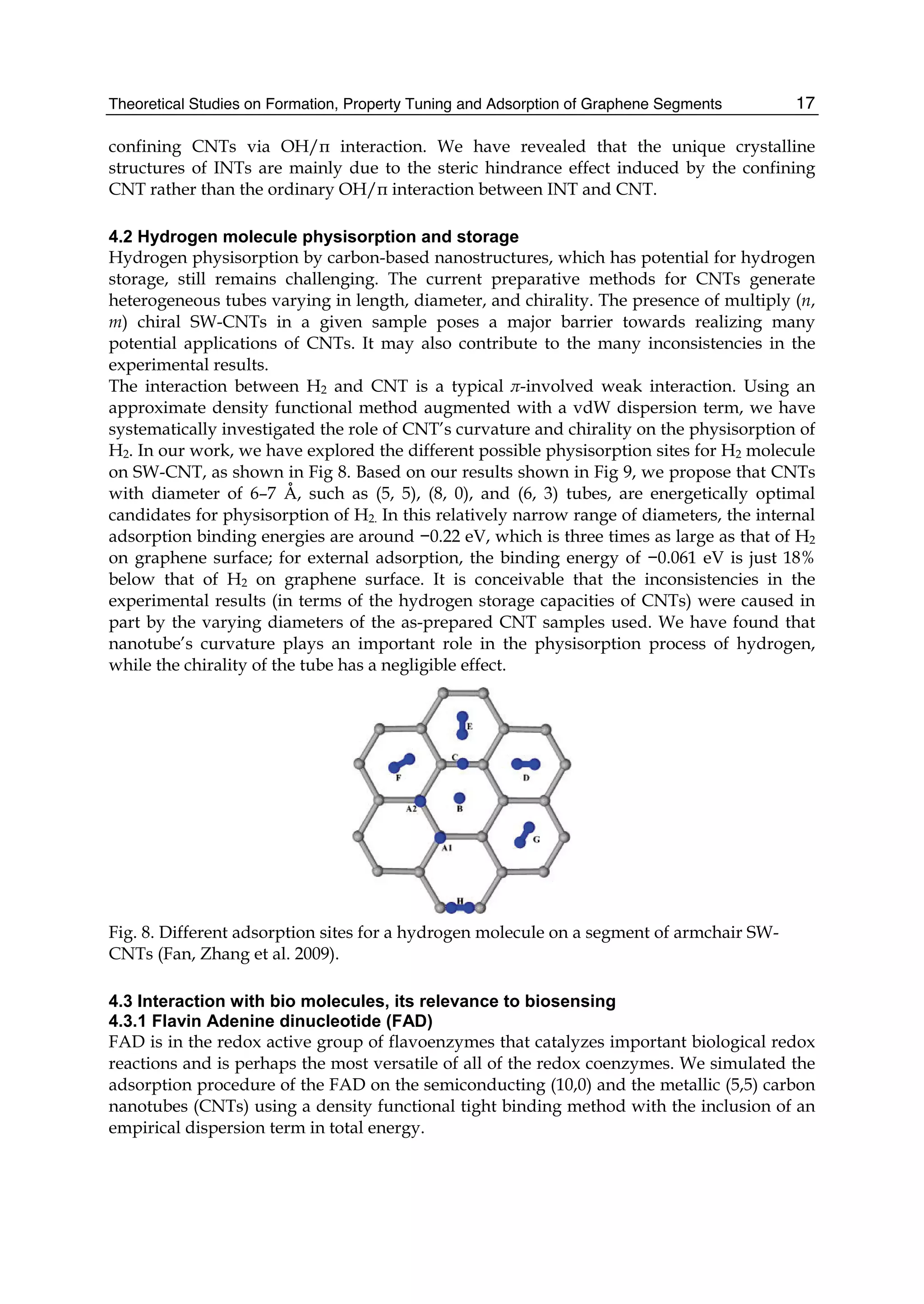 Theoretical Studies on Formation, Property Tuning and Adsorption of Graphene Segments 17
confining CNTs via OH/π interaction. We have revealed that the unique crystalline
structures of INTs are mainly due to the steric hindrance effect induced by the confining
CNT rather than the ordinary OH/π interaction between INT and CNT.
4.2 Hydrogen molecule physisorption and storage
Hydrogen physisorption by carbon-based nanostructures, which has potential for hydrogen
storage, still remains challenging. The current preparative methods for CNTs generate
heterogeneous tubes varying in length, diameter, and chirality. The presence of multiply (n,
m) chiral SW-CNTs in a given sample poses a major barrier towards realizing many
potential applications of CNTs. It may also contribute to the many inconsistencies in the
experimental results.
The interaction between H2 and CNT is a typical π-involved weak interaction. Using an
approximate density functional method augmented with a vdW dispersion term, we have
systematically investigated the role of CNT’s curvature and chirality on the physisorption of
H2. In our work, we have explored the different possible physisorption sites for H2 molecule
on SW-CNT, as shown in Fig 8. Based on our results shown in Fig 9, we propose that CNTs
with diameter of 6–7 Å, such as (5, 5), (8, 0), and (6, 3) tubes, are energetically optimal
candidates for physisorption of H2. In this relatively narrow range of diameters, the internal
adsorption binding energies are around −0.22 eV, which is three times as large as that of H2
on graphene surface; for external adsorption, the binding energy of −0.061 eV is just 18%
below that of H2 on graphene surface. It is conceivable that the inconsistencies in the
experimental results (in terms of the hydrogen storage capacities of CNTs) were caused in
part by the varying diameters of the as-prepared CNT samples used. We have found that
nanotube’s curvature plays an important role in the physisorption process of hydrogen,
while the chirality of the tube has a negligible effect.
Fig. 8. Different adsorption sites for a hydrogen molecule on a segment of armchair SW-
CNTs (Fan, Zhang et al. 2009).
4.3 Interaction with bio molecules, its relevance to biosensing
4.3.1 Flavin Adenine dinucleotide (FAD)
FAD is in the redox active group of flavoenzymes that catalyzes important biological redox
reactions and is perhaps the most versatile of all of the redox coenzymes. We simulated the
adsorption procedure of the FAD on the semiconducting (10,0) and the metallic (5,5) carbon
nanotubes (CNTs) using a density functional tight binding method with the inclusion of an
empirical dispersion term in total energy.
 