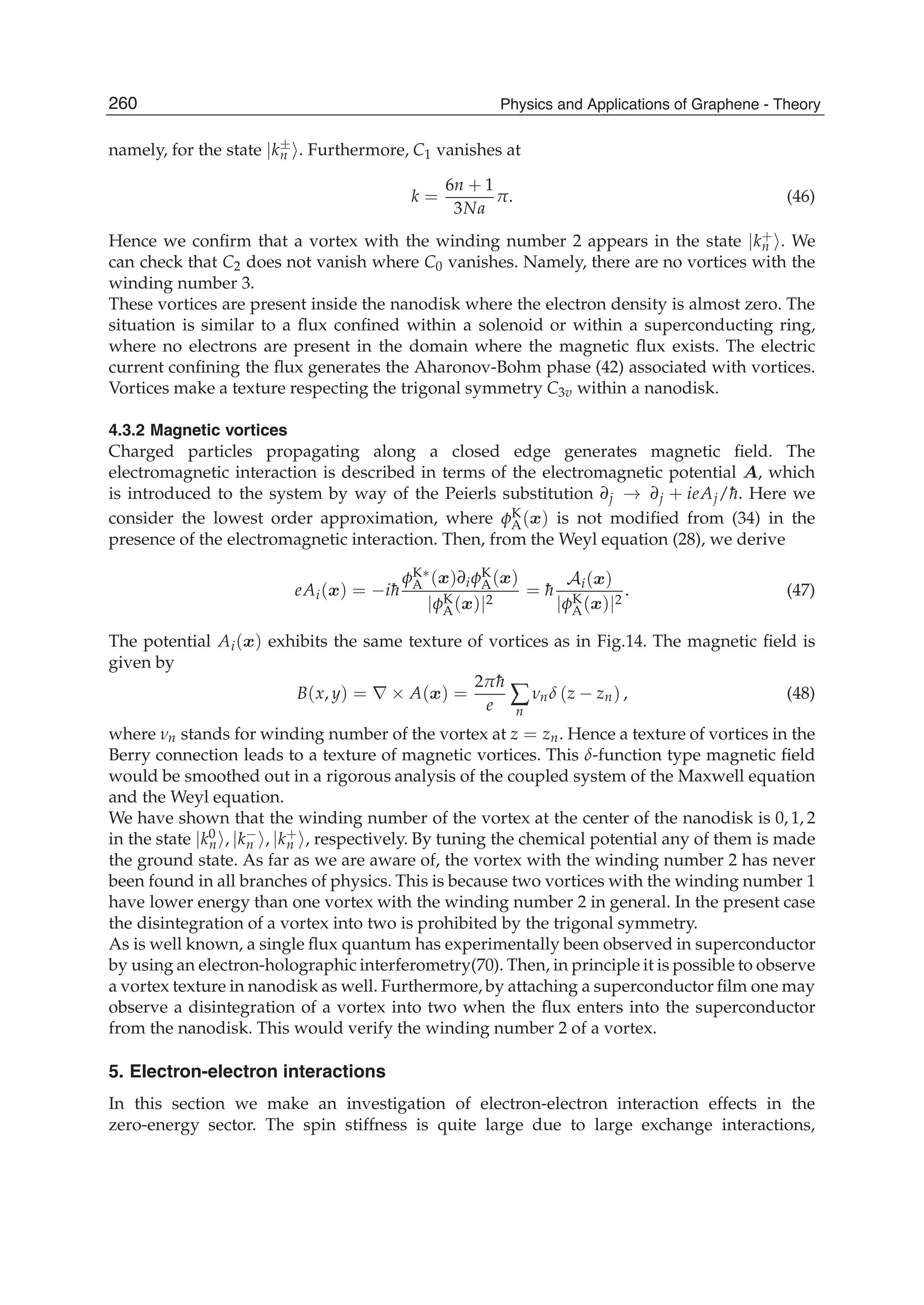 namely, for the state |k±
n . Furthermore, C1 vanishes at
k =
6n + 1
3Na
π. (46)
Hence we conﬁrm that a vortex with the winding number 2 appears in the state |k+
n . We
can check that C2 does not vanish where C0 vanishes. Namely, there are no vortices with the
winding number 3.
These vortices are present inside the nanodisk where the electron density is almost zero. The
situation is similar to a ﬂux conﬁned within a solenoid or within a superconducting ring,
where no electrons are present in the domain where the magnetic ﬂux exists. The electric
current conﬁning the ﬂux generates the Aharonov-Bohm phase (42) associated with vortices.
Vortices make a texture respecting the trigonal symmetry C3v within a nanodisk.
4.3.2 Magnetic vortices
Charged particles propagating along a closed edge generates magnetic ﬁeld. The
electromagnetic interaction is described in terms of the electromagnetic potential A, which
is introduced to the system by way of the Peierls substitution ∂j → ∂j + ieAj/¯h. Here we
consider the lowest order approximation, where φK
A(x) is not modiﬁed from (34) in the
presence of the electromagnetic interaction. Then, from the Weyl equation (28), we derive
eAi(x) = −i¯h
φK∗
A (x)∂iφK
A(x)
|φK
A(x)|2
= ¯h
Ai(x)
|φK
A(x)|2
. (47)
The potential Ai(x) exhibits the same texture of vortices as in Fig.14. The magnetic ﬁeld is
given by
B(x, y) = ∇ × A(x) =
2π¯h
e ∑
n
νnδ (z − zn) , (48)
where νn stands for winding number of the vortex at z = zn. Hence a texture of vortices in the
Berry connection leads to a texture of magnetic vortices. This δ-function type magnetic ﬁeld
would be smoothed out in a rigorous analysis of the coupled system of the Maxwell equation
and the Weyl equation.
We have shown that the winding number of the vortex at the center of the nanodisk is 0, 1, 2
in the state |k0
n , |k−
n , |k+
n , respectively. By tuning the chemical potential any of them is made
the ground state. As far as we are aware of, the vortex with the winding number 2 has never
been found in all branches of physics. This is because two vortices with the winding number 1
have lower energy than one vortex with the winding number 2 in general. In the present case
the disintegration of a vortex into two is prohibited by the trigonal symmetry.
As is well known, a single ﬂux quantum has experimentally been observed in superconductor
by using an electron-holographic interferometry(70). Then, in principle it is possible to observe
a vortex texture in nanodisk as well. Furthermore, by attaching a superconductor ﬁlm one may
observe a disintegration of a vortex into two when the ﬂux enters into the superconductor
from the nanodisk. This would verify the winding number 2 of a vortex.
5. Electron-electron interactions
In this section we make an investigation of electron-electron interaction effects in the
zero-energy sector. The spin stiffness is quite large due to large exchange interactions,
260 Physics and Applications of Graphene - Theory
 