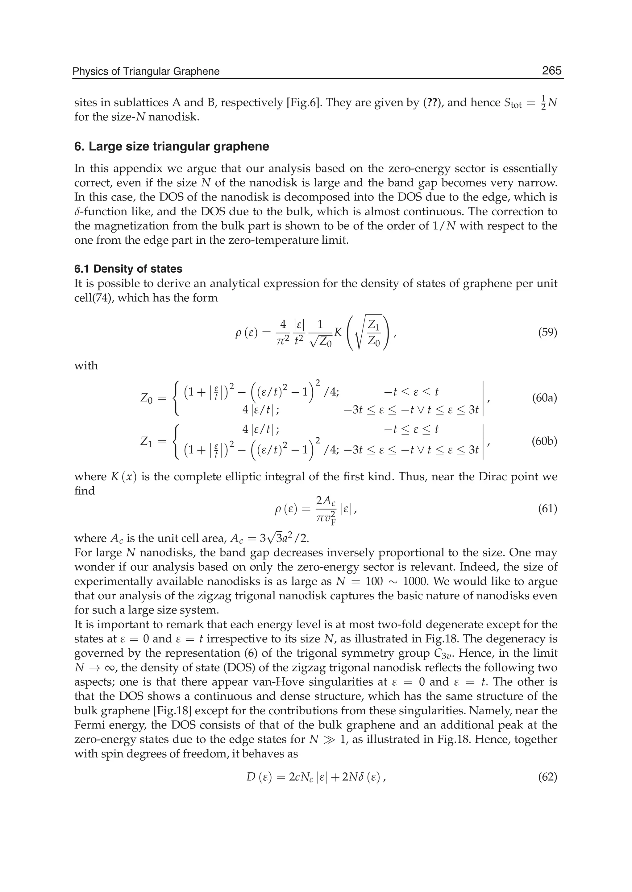 sites in sublattices A and B, respectively [Fig.6]. They are given by (??), and hence Stot = 1
2 N
for the size-N nanodisk.
6. Large size triangular graphene
In this appendix we argue that our analysis based on the zero-energy sector is essentially
correct, even if the size N of the nanodisk is large and the band gap becomes very narrow.
In this case, the DOS of the nanodisk is decomposed into the DOS due to the edge, which is
δ-function like, and the DOS due to the bulk, which is almost continuous. The correction to
the magnetization from the bulk part is shown to be of the order of 1/N with respect to the
one from the edge part in the zero-temperature limit.
6.1 Density of states
It is possible to derive an analytical expression for the density of states of graphene per unit
cell(74), which has the form
ρ (ε) =
4
π2
|ε|
t2
1
√
Z0
K
Z1
Z0
, (59)
with
Z0 = 1 + ε
t
2
− (ε/t)2
− 1
2
/4; −t ≤ ε ≤ t
4 |ε/t| ; −3t ≤ ε ≤ −t ∨ t ≤ ε ≤ 3t
, (60a)
Z1 =
4 |ε/t| ; −t ≤ ε ≤ t
1 + ε
t
2
− (ε/t)2
− 1
2
/4; −3t ≤ ε ≤ −t ∨ t ≤ ε ≤ 3t
, (60b)
where K (x) is the complete elliptic integral of the ﬁrst kind. Thus, near the Dirac point we
ﬁnd
ρ (ε) =
2Ac
πv2
F
|ε| , (61)
where Ac is the unit cell area, Ac = 3
√
3a2/2.
For large N nanodisks, the band gap decreases inversely proportional to the size. One may
wonder if our analysis based on only the zero-energy sector is relevant. Indeed, the size of
experimentally available nanodisks is as large as N = 100 ∼ 1000. We would like to argue
that our analysis of the zigzag trigonal nanodisk captures the basic nature of nanodisks even
for such a large size system.
It is important to remark that each energy level is at most two-fold degenerate except for the
states at ε = 0 and ε = t irrespective to its size N, as illustrated in Fig.18. The degeneracy is
governed by the representation (6) of the trigonal symmetry group C3v. Hence, in the limit
N → ∞, the density of state (DOS) of the zigzag trigonal nanodisk reﬂects the following two
aspects; one is that there appear van-Hove singularities at ε = 0 and ε = t. The other is
that the DOS shows a continuous and dense structure, which has the same structure of the
bulk graphene [Fig.18] except for the contributions from these singularities. Namely, near the
Fermi energy, the DOS consists of that of the bulk graphene and an additional peak at the
zero-energy states due to the edge states for N 1, as illustrated in Fig.18. Hence, together
with spin degrees of freedom, it behaves as
D (ε) = 2cNc |ε| + 2Nδ (ε) , (62)
265Physics of Triangular Graphene
 