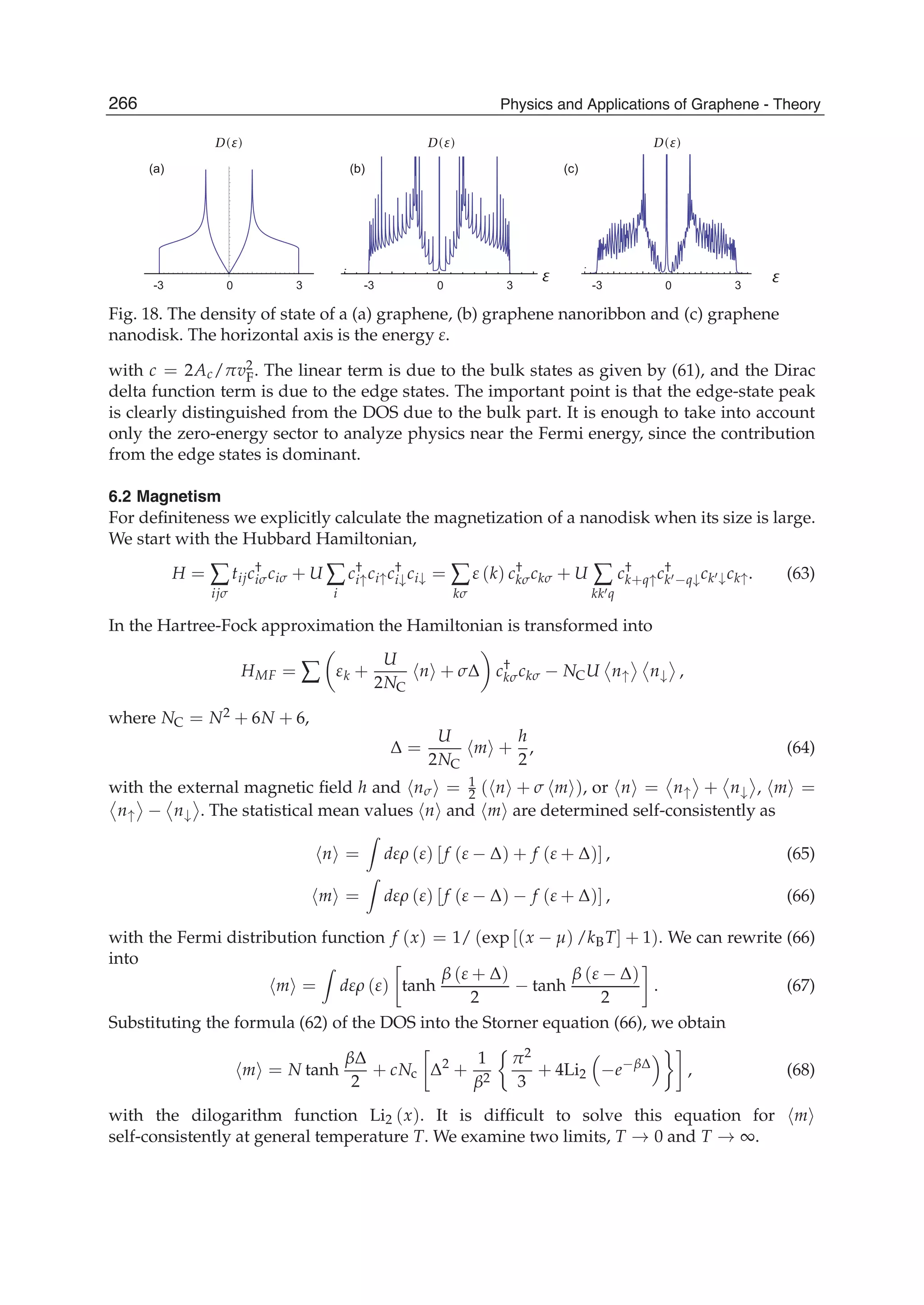 -3 0 3 -3 0 3-3 0 3
D(E) D(E) D(E)
E E
(a) (b) (c)
Fig. 18. The density of state of a (a) graphene, (b) graphene nanoribbon and (c) graphene
nanodisk. The horizontal axis is the energy ε.
with c = 2Ac/πv2
F. The linear term is due to the bulk states as given by (61), and the Dirac
delta function term is due to the edge states. The important point is that the edge-state peak
is clearly distinguished from the DOS due to the bulk part. It is enough to take into account
only the zero-energy sector to analyze physics near the Fermi energy, since the contribution
from the edge states is dominant.
6.2 Magnetism
For deﬁniteness we explicitly calculate the magnetization of a nanodisk when its size is large.
We start with the Hubbard Hamiltonian,
H = ∑
ijσ
tijc†
iσciσ + U ∑
i
c†
i↑ci↑c†
i↓ci↓ = ∑
kσ
ε (k) c†
kσckσ + U ∑
kk q
c†
k+q↑c†
k −q↓ck ↓ck↑. (63)
In the Hartree-Fock approximation the Hamiltonian is transformed into
HMF = ∑ εk +
U
2NC
n + σΔ c†
kσckσ − NCU n↑ n↓ ,
where NC = N2 + 6N + 6,
Δ =
U
2NC
m +
h
2
, (64)
with the external magnetic ﬁeld h and nσ = 1
2 ( n + σ m ), or n = n↑ + n↓ , m =
n↑ − n↓ . The statistical mean values n and m are determined self-consistently as
n = dερ (ε) [f (ε − Δ) + f (ε + Δ)] , (65)
m = dερ (ε) [f (ε − Δ) − f (ε + Δ)] , (66)
with the Fermi distribution function f (x) = 1/ (exp [(x − μ) /kBT] + 1). We can rewrite (66)
into
m = dερ (ε) tanh
β (ε + Δ)
2
− tanh
β (ε − Δ)
2
. (67)
Substituting the formula (62) of the DOS into the Storner equation (66), we obtain
m = N tanh
βΔ
2
+ cNc Δ2
+
1
β2
π2
3
+ 4Li2 −e−βΔ
, (68)
with the dilogarithm function Li2 (x). It is difﬁcult to solve this equation for m
self-consistently at general temperature T. We examine two limits, T → 0 and T → ∞.
266 Physics and Applications of Graphene - Theory
 