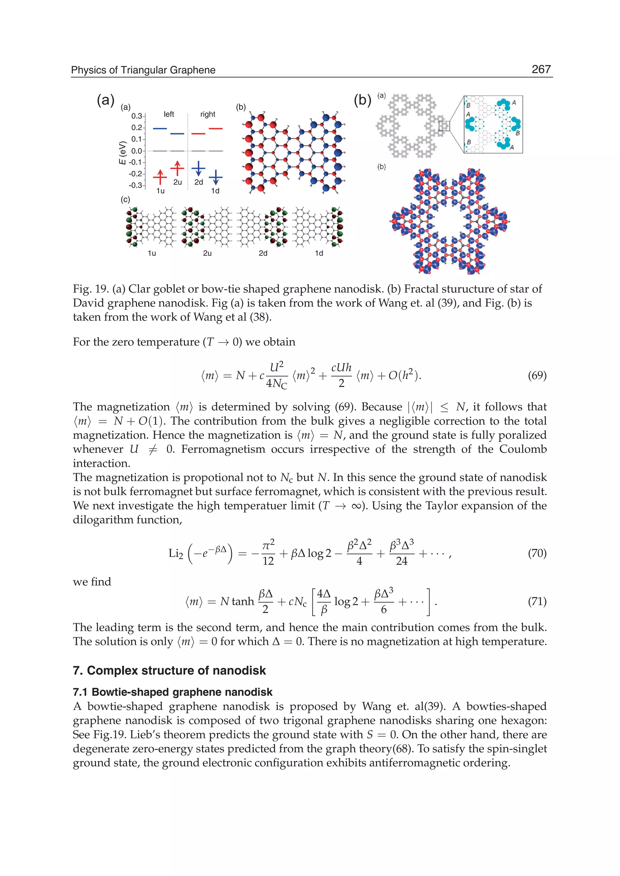 E(eV)
0.0
-0.1
-0.2
-0.3
0.3
0.2
0.1
1u
2u 2d
1d
d1u2u1 2d
(a) (b)
(c)
left right
(a) (b)
Fig. 19. (a) Clar goblet or bow-tie shaped graphene nanodisk. (b) Fractal sturucture of star of
David graphene nanodisk. Fig (a) is taken from the work of Wang et. al (39), and Fig. (b) is
taken from the work of Wang et al (38).
For the zero temperature (T → 0) we obtain
m = N + c
U2
4NC
m 2
+
cUh
2
m + O(h2
). (69)
The magnetization m is determined by solving (69). Because | m | ≤ N, it follows that
m = N + O(1). The contribution from the bulk gives a negligible correction to the total
magnetization. Hence the magnetization is m = N, and the ground state is fully poralized
whenever U = 0. Ferromagnetism occurs irrespective of the strength of the Coulomb
interaction.
The magnetization is propotional not to Nc but N. In this sence the ground state of nanodisk
is not bulk ferromagnet but surface ferromagnet, which is consistent with the previous result.
We next investigate the high temperatuer limit (T → ∞). Using the Taylor expansion of the
dilogarithm function,
Li2 −e−βΔ
= −
π2
12
+ βΔ log 2 −
β2Δ2
4
+
β3Δ3
24
+ · · · , (70)
we ﬁnd
m = N tanh
βΔ
2
+ cNc
4Δ
β
log 2 +
βΔ3
6
+ · · · . (71)
The leading term is the second term, and hence the main contribution comes from the bulk.
The solution is only m = 0 for which Δ = 0. There is no magnetization at high temperature.
7. Complex structure of nanodisk
7.1 Bowtie-shaped graphene nanodisk
A bowtie-shaped graphene nanodisk is proposed by Wang et. al(39). A bowties-shaped
graphene nanodisk is composed of two trigonal graphene nanodisks sharing one hexagon:
See Fig.19. Lieb’s theorem predicts the ground state with S = 0. On the other hand, there are
degenerate zero-energy states predicted from the graph theory(68). To satisfy the spin-singlet
ground state, the ground electronic conﬁguration exhibits antiferromagnetic ordering.
267Physics of Triangular Graphene
 