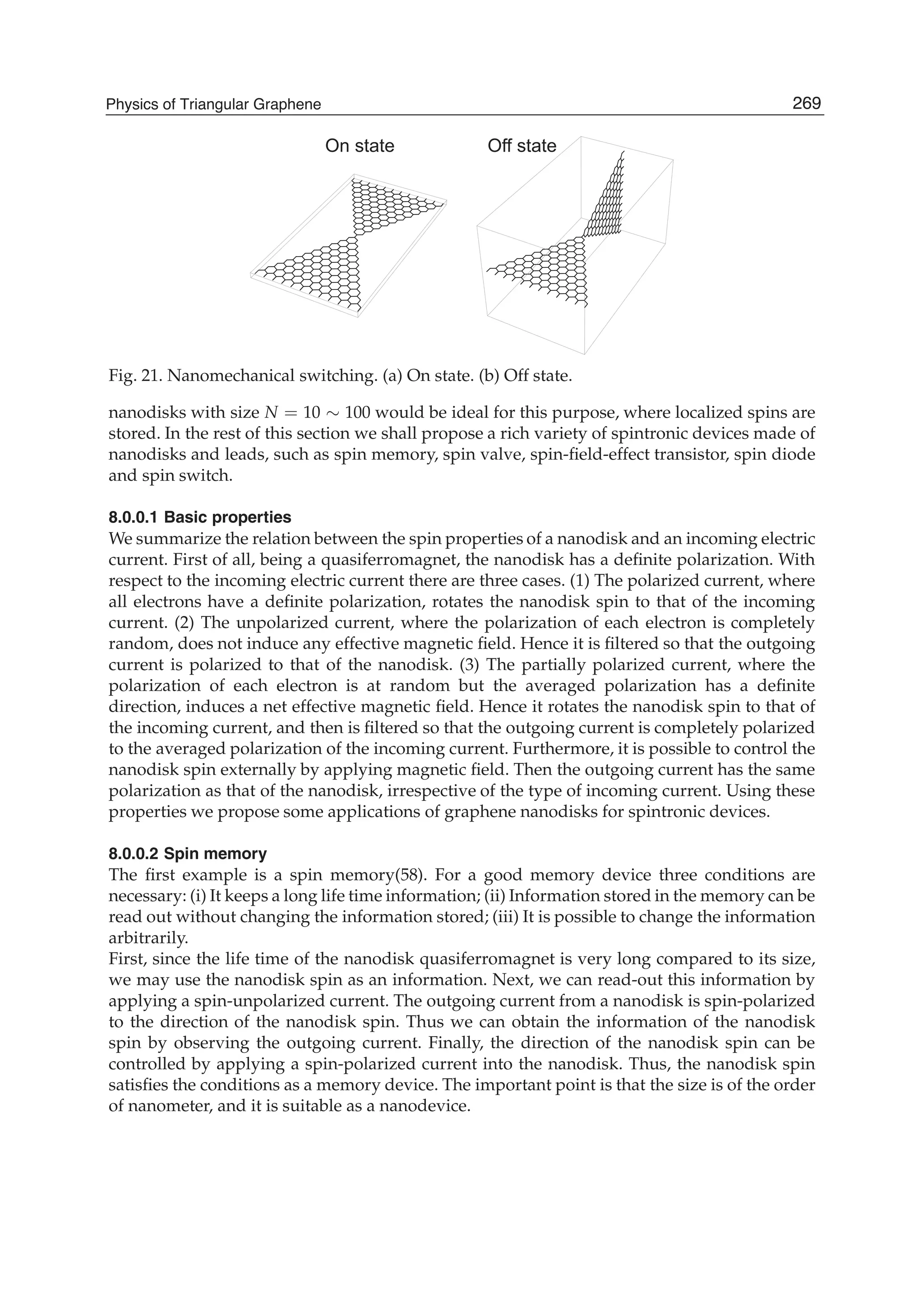 On state Off state
Fig. 21. Nanomechanical switching. (a) On state. (b) Off state.
nanodisks with size N = 10 ∼ 100 would be ideal for this purpose, where localized spins are
stored. In the rest of this section we shall propose a rich variety of spintronic devices made of
nanodisks and leads, such as spin memory, spin valve, spin-ﬁeld-effect transistor, spin diode
and spin switch.
8.0.0.1 Basic properties
We summarize the relation between the spin properties of a nanodisk and an incoming electric
current. First of all, being a quasiferromagnet, the nanodisk has a deﬁnite polarization. With
respect to the incoming electric current there are three cases. (1) The polarized current, where
all electrons have a deﬁnite polarization, rotates the nanodisk spin to that of the incoming
current. (2) The unpolarized current, where the polarization of each electron is completely
random, does not induce any effective magnetic ﬁeld. Hence it is ﬁltered so that the outgoing
current is polarized to that of the nanodisk. (3) The partially polarized current, where the
polarization of each electron is at random but the averaged polarization has a deﬁnite
direction, induces a net effective magnetic ﬁeld. Hence it rotates the nanodisk spin to that of
the incoming current, and then is ﬁltered so that the outgoing current is completely polarized
to the averaged polarization of the incoming current. Furthermore, it is possible to control the
nanodisk spin externally by applying magnetic ﬁeld. Then the outgoing current has the same
polarization as that of the nanodisk, irrespective of the type of incoming current. Using these
properties we propose some applications of graphene nanodisks for spintronic devices.
8.0.0.2 Spin memory
The ﬁrst example is a spin memory(58). For a good memory device three conditions are
necessary: (i) It keeps a long life time information; (ii) Information stored in the memory can be
read out without changing the information stored; (iii) It is possible to change the information
arbitrarily.
First, since the life time of the nanodisk quasiferromagnet is very long compared to its size,
we may use the nanodisk spin as an information. Next, we can read-out this information by
applying a spin-unpolarized current. The outgoing current from a nanodisk is spin-polarized
to the direction of the nanodisk spin. Thus we can obtain the information of the nanodisk
spin by observing the outgoing current. Finally, the direction of the nanodisk spin can be
controlled by applying a spin-polarized current into the nanodisk. Thus, the nanodisk spin
satisﬁes the conditions as a memory device. The important point is that the size is of the order
of nanometer, and it is suitable as a nanodevice.
269Physics of Triangular Graphene
 