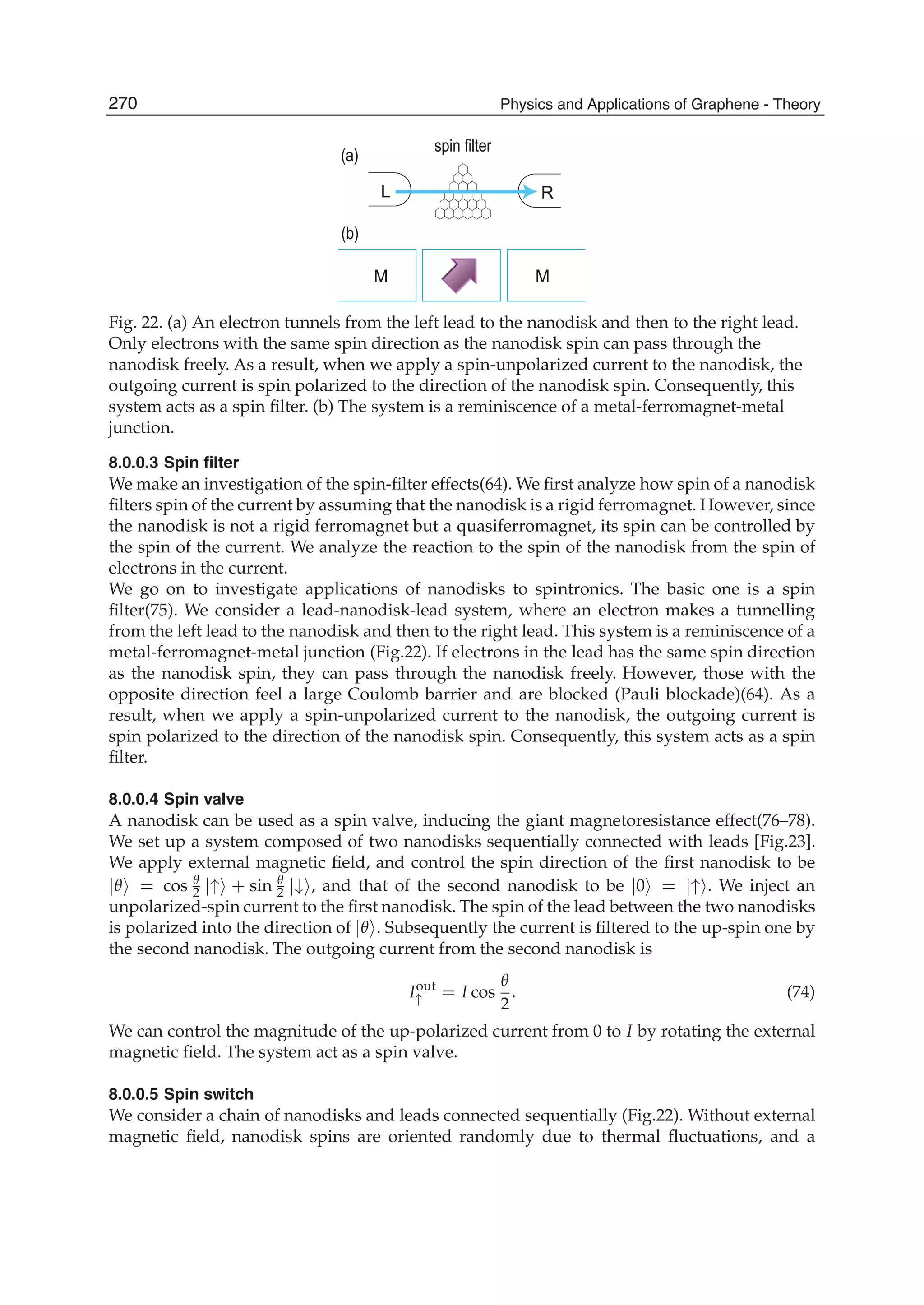 (a)
(b)
spin filter
L
M
R
M
Fig. 22. (a) An electron tunnels from the left lead to the nanodisk and then to the right lead.
Only electrons with the same spin direction as the nanodisk spin can pass through the
nanodisk freely. As a result, when we apply a spin-unpolarized current to the nanodisk, the
outgoing current is spin polarized to the direction of the nanodisk spin. Consequently, this
system acts as a spin ﬁlter. (b) The system is a reminiscence of a metal-ferromagnet-metal
junction.
8.0.0.3 Spin ﬁlter
We make an investigation of the spin-ﬁlter effects(64). We ﬁrst analyze how spin of a nanodisk
ﬁlters spin of the current by assuming that the nanodisk is a rigid ferromagnet. However, since
the nanodisk is not a rigid ferromagnet but a quasiferromagnet, its spin can be controlled by
the spin of the current. We analyze the reaction to the spin of the nanodisk from the spin of
electrons in the current.
We go on to investigate applications of nanodisks to spintronics. The basic one is a spin
ﬁlter(75). We consider a lead-nanodisk-lead system, where an electron makes a tunnelling
from the left lead to the nanodisk and then to the right lead. This system is a reminiscence of a
metal-ferromagnet-metal junction (Fig.22). If electrons in the lead has the same spin direction
as the nanodisk spin, they can pass through the nanodisk freely. However, those with the
opposite direction feel a large Coulomb barrier and are blocked (Pauli blockade)(64). As a
result, when we apply a spin-unpolarized current to the nanodisk, the outgoing current is
spin polarized to the direction of the nanodisk spin. Consequently, this system acts as a spin
ﬁlter.
8.0.0.4 Spin valve
A nanodisk can be used as a spin valve, inducing the giant magnetoresistance effect(76–78).
We set up a system composed of two nanodisks sequentially connected with leads [Fig.23].
We apply external magnetic ﬁeld, and control the spin direction of the ﬁrst nanodisk to be
|θ = cos θ
2 |↑ + sin θ
2 |↓ , and that of the second nanodisk to be |0 = |↑ . We inject an
unpolarized-spin current to the ﬁrst nanodisk. The spin of the lead between the two nanodisks
is polarized into the direction of |θ . Subsequently the current is ﬁltered to the up-spin one by
the second nanodisk. The outgoing current from the second nanodisk is
Iout
↑ = I cos
θ
2
. (74)
We can control the magnitude of the up-polarized current from 0 to I by rotating the external
magnetic ﬁeld. The system act as a spin valve.
8.0.0.5 Spin switch
We consider a chain of nanodisks and leads connected sequentially (Fig.22). Without external
magnetic ﬁeld, nanodisk spins are oriented randomly due to thermal ﬂuctuations, and a
270 Physics and Applications of Graphene - Theory
 