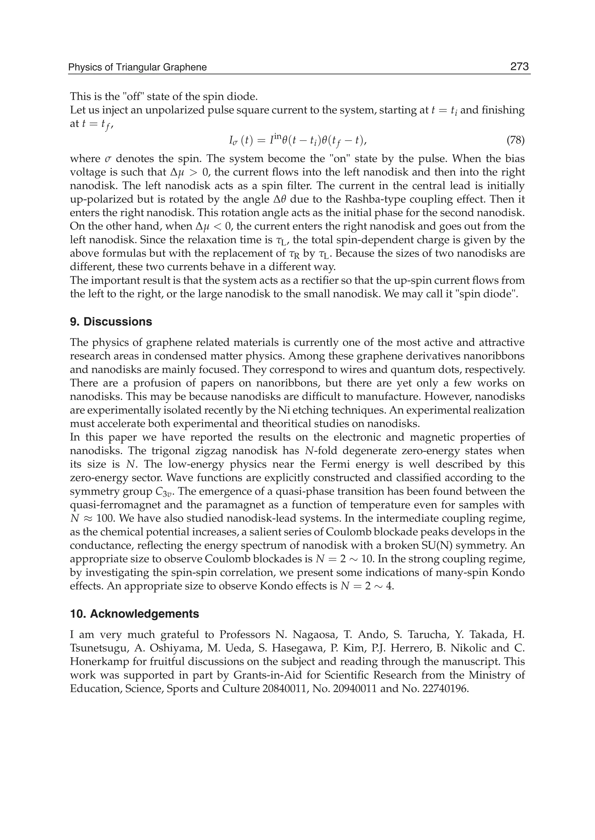This is the "off" state of the spin diode.
Let us inject an unpolarized pulse square current to the system, starting at t = ti and ﬁnishing
at t = tf ,
Iσ (t) = Iin
θ(t − ti)θ(tf − t), (78)
where σ denotes the spin. The system become the "on" state by the pulse. When the bias
voltage is such that Δμ > 0, the current ﬂows into the left nanodisk and then into the right
nanodisk. The left nanodisk acts as a spin ﬁlter. The current in the central lead is initially
up-polarized but is rotated by the angle Δθ due to the Rashba-type coupling effect. Then it
enters the right nanodisk. This rotation angle acts as the initial phase for the second nanodisk.
On the other hand, when Δμ < 0, the current enters the right nanodisk and goes out from the
left nanodisk. Since the relaxation time is τL, the total spin-dependent charge is given by the
above formulas but with the replacement of τR by τL. Because the sizes of two nanodisks are
different, these two currents behave in a different way.
The important result is that the system acts as a rectiﬁer so that the up-spin current ﬂows from
the left to the right, or the large nanodisk to the small nanodisk. We may call it "spin diode".
9. Discussions
The physics of graphene related materials is currently one of the most active and attractive
research areas in condensed matter physics. Among these graphene derivatives nanoribbons
and nanodisks are mainly focused. They correspond to wires and quantum dots, respectively.
There are a profusion of papers on nanoribbons, but there are yet only a few works on
nanodisks. This may be because nanodisks are difﬁcult to manufacture. However, nanodisks
are experimentally isolated recently by the Ni etching techniques. An experimental realization
must accelerate both experimental and theoritical studies on nanodisks.
In this paper we have reported the results on the electronic and magnetic properties of
nanodisks. The trigonal zigzag nanodisk has N-fold degenerate zero-energy states when
its size is N. The low-energy physics near the Fermi energy is well described by this
zero-energy sector. Wave functions are explicitly constructed and classiﬁed according to the
symmetry group C3v. The emergence of a quasi-phase transition has been found between the
quasi-ferromagnet and the paramagnet as a function of temperature even for samples with
N ≈ 100. We have also studied nanodisk-lead systems. In the intermediate coupling regime,
as the chemical potential increases, a salient series of Coulomb blockade peaks develops in the
conductance, reﬂecting the energy spectrum of nanodisk with a broken SU(N) symmetry. An
appropriate size to observe Coulomb blockades is N = 2 ∼ 10. In the strong coupling regime,
by investigating the spin-spin correlation, we present some indications of many-spin Kondo
effects. An appropriate size to observe Kondo effects is N = 2 ∼ 4.
10. Acknowledgements
I am very much grateful to Professors N. Nagaosa, T. Ando, S. Tarucha, Y. Takada, H.
Tsunetsugu, A. Oshiyama, M. Ueda, S. Hasegawa, P. Kim, P.J. Herrero, B. Nikolic and C.
Honerkamp for fruitful discussions on the subject and reading through the manuscript. This
work was supported in part by Grants-in-Aid for Scientiﬁc Research from the Ministry of
Education, Science, Sports and Culture 20840011, No. 20940011 and No. 22740196.
273Physics of Triangular Graphene
 