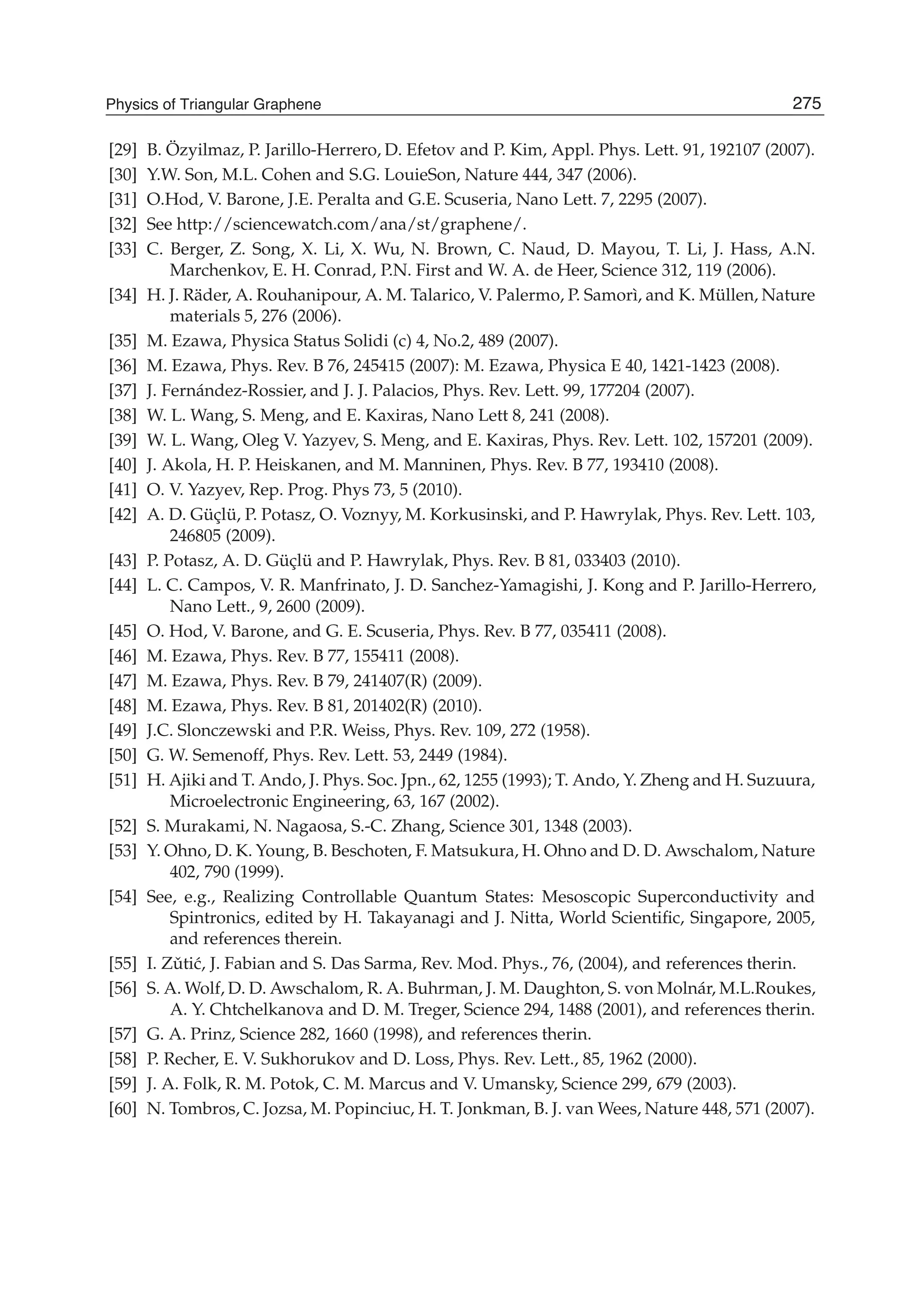[29] B. Özyilmaz, P. Jarillo-Herrero, D. Efetov and P. Kim, Appl. Phys. Lett. 91, 192107 (2007).
[30] Y.W. Son, M.L. Cohen and S.G. LouieSon, Nature 444, 347 (2006).
[31] O.Hod, V. Barone, J.E. Peralta and G.E. Scuseria, Nano Lett. 7, 2295 (2007).
[32] See http://sciencewatch.com/ana/st/graphene/.
[33] C. Berger, Z. Song, X. Li, X. Wu, N. Brown, C. Naud, D. Mayou, T. Li, J. Hass, A.N.
Marchenkov, E. H. Conrad, P.N. First and W. A. de Heer, Science 312, 119 (2006).
[34] H. J. Räder, A. Rouhanipour, A. M. Talarico, V. Palermo, P. Samorì, and K. Müllen, Nature
materials 5, 276 (2006).
[35] M. Ezawa, Physica Status Solidi (c) 4, No.2, 489 (2007).
[36] M. Ezawa, Phys. Rev. B 76, 245415 (2007): M. Ezawa, Physica E 40, 1421-1423 (2008).
[37] J. Fernández-Rossier, and J. J. Palacios, Phys. Rev. Lett. 99, 177204 (2007).
[38] W. L. Wang, S. Meng, and E. Kaxiras, Nano Lett 8, 241 (2008).
[39] W. L. Wang, Oleg V. Yazyev, S. Meng, and E. Kaxiras, Phys. Rev. Lett. 102, 157201 (2009).
[40] J. Akola, H. P. Heiskanen, and M. Manninen, Phys. Rev. B 77, 193410 (2008).
[41] O. V. Yazyev, Rep. Prog. Phys 73, 5 (2010).
[42] A. D. Güçlü, P. Potasz, O. Voznyy, M. Korkusinski, and P. Hawrylak, Phys. Rev. Lett. 103,
246805 (2009).
[43] P. Potasz, A. D. Güçlü and P. Hawrylak, Phys. Rev. B 81, 033403 (2010).
[44] L. C. Campos, V. R. Manfrinato, J. D. Sanchez-Yamagishi, J. Kong and P. Jarillo-Herrero,
Nano Lett., 9, 2600 (2009).
[45] O. Hod, V. Barone, and G. E. Scuseria, Phys. Rev. B 77, 035411 (2008).
[46] M. Ezawa, Phys. Rev. B 77, 155411 (2008).
[47] M. Ezawa, Phys. Rev. B 79, 241407(R) (2009).
[48] M. Ezawa, Phys. Rev. B 81, 201402(R) (2010).
[49] J.C. Slonczewski and P.R. Weiss, Phys. Rev. 109, 272 (1958).
[50] G. W. Semenoff, Phys. Rev. Lett. 53, 2449 (1984).
[51] H. Ajiki and T. Ando, J. Phys. Soc. Jpn., 62, 1255 (1993); T. Ando, Y. Zheng and H. Suzuura,
Microelectronic Engineering, 63, 167 (2002).
[52] S. Murakami, N. Nagaosa, S.-C. Zhang, Science 301, 1348 (2003).
[53] Y. Ohno, D. K. Young, B. Beschoten, F. Matsukura, H. Ohno and D. D. Awschalom, Nature
402, 790 (1999).
[54] See, e.g., Realizing Controllable Quantum States: Mesoscopic Superconductivity and
Spintronics, edited by H. Takayanagi and J. Nitta, World Scientiﬁc, Singapore, 2005,
and references therein.
[55] I. Zˇuti´c, J. Fabian and S. Das Sarma, Rev. Mod. Phys., 76, (2004), and references therin.
[56] S. A. Wolf, D. D. Awschalom, R. A. Buhrman, J. M. Daughton, S. von Molnár, M.L.Roukes,
A. Y. Chtchelkanova and D. M. Treger, Science 294, 1488 (2001), and references therin.
[57] G. A. Prinz, Science 282, 1660 (1998), and references therin.
[58] P. Recher, E. V. Sukhorukov and D. Loss, Phys. Rev. Lett., 85, 1962 (2000).
[59] J. A. Folk, R. M. Potok, C. M. Marcus and V. Umansky, Science 299, 679 (2003).
[60] N. Tombros, C. Jozsa, M. Popinciuc, H. T. Jonkman, B. J. van Wees, Nature 448, 571 (2007).
275Physics of Triangular Graphene
 