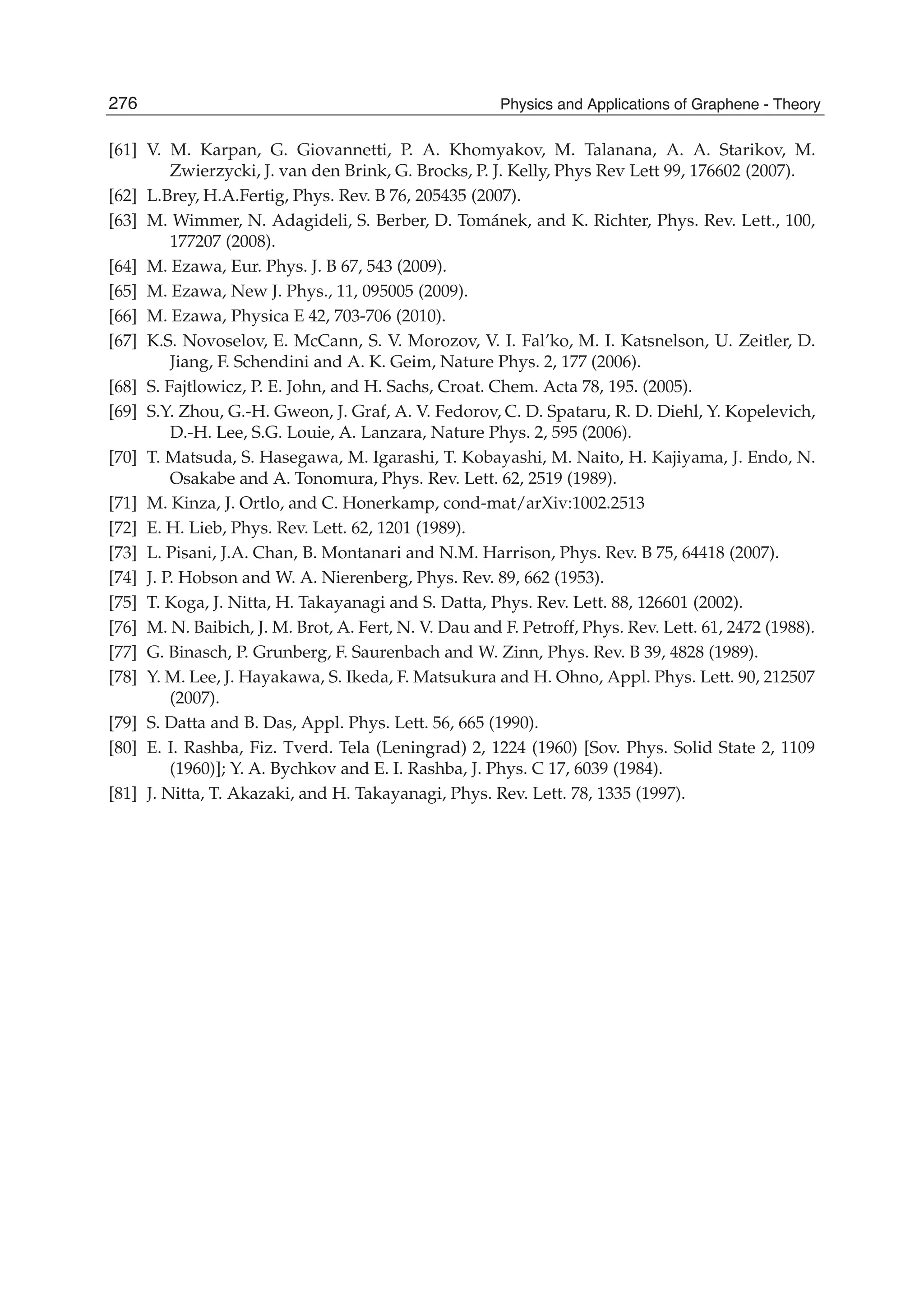 [61] V. M. Karpan, G. Giovannetti, P. A. Khomyakov, M. Talanana, A. A. Starikov, M.
Zwierzycki, J. van den Brink, G. Brocks, P. J. Kelly, Phys Rev Lett 99, 176602 (2007).
[62] L.Brey, H.A.Fertig, Phys. Rev. B 76, 205435 (2007).
[63] M. Wimmer, N. Adagideli, S. Berber, D. Tománek, and K. Richter, Phys. Rev. Lett., 100,
177207 (2008).
[64] M. Ezawa, Eur. Phys. J. B 67, 543 (2009).
[65] M. Ezawa, New J. Phys., 11, 095005 (2009).
[66] M. Ezawa, Physica E 42, 703-706 (2010).
[67] K.S. Novoselov, E. McCann, S. V. Morozov, V. I. Fal’ko, M. I. Katsnelson, U. Zeitler, D.
Jiang, F. Schendini and A. K. Geim, Nature Phys. 2, 177 (2006).
[68] S. Fajtlowicz, P. E. John, and H. Sachs, Croat. Chem. Acta 78, 195. (2005).
[69] S.Y. Zhou, G.-H. Gweon, J. Graf, A. V. Fedorov, C. D. Spataru, R. D. Diehl, Y. Kopelevich,
D.-H. Lee, S.G. Louie, A. Lanzara, Nature Phys. 2, 595 (2006).
[70] T. Matsuda, S. Hasegawa, M. Igarashi, T. Kobayashi, M. Naito, H. Kajiyama, J. Endo, N.
Osakabe and A. Tonomura, Phys. Rev. Lett. 62, 2519 (1989).
[71] M. Kinza, J. Ortlo, and C. Honerkamp, cond-mat/arXiv:1002.2513
[72] E. H. Lieb, Phys. Rev. Lett. 62, 1201 (1989).
[73] L. Pisani, J.A. Chan, B. Montanari and N.M. Harrison, Phys. Rev. B 75, 64418 (2007).
[74] J. P. Hobson and W. A. Nierenberg, Phys. Rev. 89, 662 (1953).
[75] T. Koga, J. Nitta, H. Takayanagi and S. Datta, Phys. Rev. Lett. 88, 126601 (2002).
[76] M. N. Baibich, J. M. Brot, A. Fert, N. V. Dau and F. Petroff, Phys. Rev. Lett. 61, 2472 (1988).
[77] G. Binasch, P. Grunberg, F. Saurenbach and W. Zinn, Phys. Rev. B 39, 4828 (1989).
[78] Y. M. Lee, J. Hayakawa, S. Ikeda, F. Matsukura and H. Ohno, Appl. Phys. Lett. 90, 212507
(2007).
[79] S. Datta and B. Das, Appl. Phys. Lett. 56, 665 (1990).
[80] E. I. Rashba, Fiz. Tverd. Tela (Leningrad) 2, 1224 (1960) [Sov. Phys. Solid State 2, 1109
(1960)]; Y. A. Bychkov and E. I. Rashba, J. Phys. C 17, 6039 (1984).
[81] J. Nitta, T. Akazaki, and H. Takayanagi, Phys. Rev. Lett. 78, 1335 (1997).
276 Physics and Applications of Graphene - Theory
 