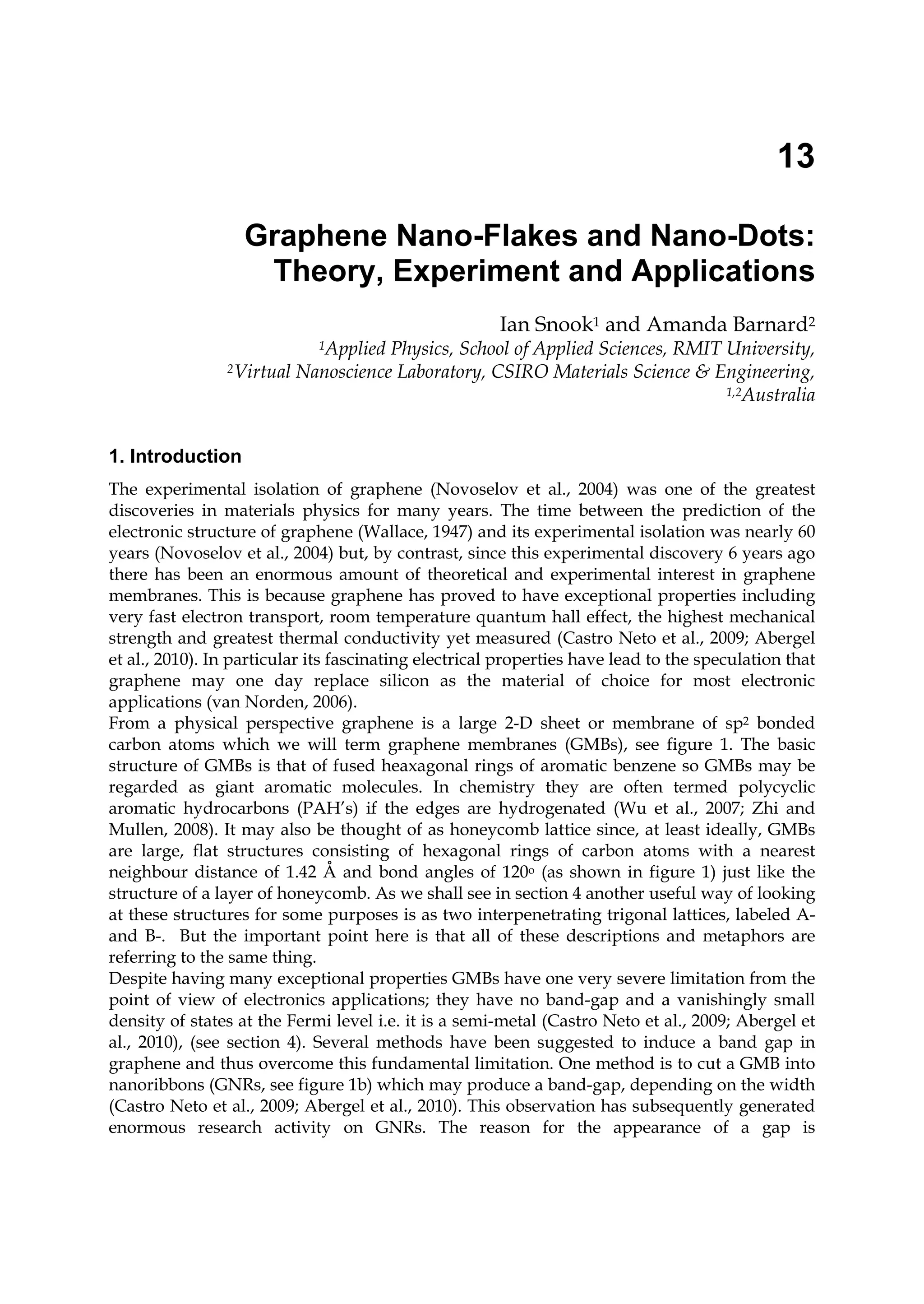 13
Graphene Nano-Flakes and Nano-Dots:
Theory, Experiment and Applications
Ian Snook1 and Amanda Barnard2
1Applied Physics, School of Applied Sciences, RMIT University,
2Virtual Nanoscience Laboratory, CSIRO Materials Science & Engineering,
1,2Australia
1. Introduction
The experimental isolation of graphene (Novoselov et al., 2004) was one of the greatest
discoveries in materials physics for many years. The time between the prediction of the
electronic structure of graphene (Wallace, 1947) and its experimental isolation was nearly 60
years (Novoselov et al., 2004) but, by contrast, since this experimental discovery 6 years ago
there has been an enormous amount of theoretical and experimental interest in graphene
membranes. This is because graphene has proved to have exceptional properties including
very fast electron transport, room temperature quantum hall effect, the highest mechanical
strength and greatest thermal conductivity yet measured (Castro Neto et al., 2009; Abergel
et al., 2010). In particular its fascinating electrical properties have lead to the speculation that
graphene may one day replace silicon as the material of choice for most electronic
applications (van Norden, 2006).
From a physical perspective graphene is a large 2-D sheet or membrane of sp2 bonded
carbon atoms which we will term graphene membranes (GMBs), see figure 1. The basic
structure of GMBs is that of fused heaxagonal rings of aromatic benzene so GMBs may be
regarded as giant aromatic molecules. In chemistry they are often termed polycyclic
aromatic hydrocarbons (PAH’s) if the edges are hydrogenated (Wu et al., 2007; Zhi and
Mullen, 2008). It may also be thought of as honeycomb lattice since, at least ideally, GMBs
are large, flat structures consisting of hexagonal rings of carbon atoms with a nearest
neighbour distance of 1.42 Å and bond angles of 120o (as shown in figure 1) just like the
structure of a layer of honeycomb. As we shall see in section 4 another useful way of looking
at these structures for some purposes is as two interpenetrating trigonal lattices, labeled A-
and B-. But the important point here is that all of these descriptions and metaphors are
referring to the same thing.
Despite having many exceptional properties GMBs have one very severe limitation from the
point of view of electronics applications; they have no band-gap and a vanishingly small
density of states at the Fermi level i.e. it is a semi-metal (Castro Neto et al., 2009; Abergel et
al., 2010), (see section 4). Several methods have been suggested to induce a band gap in
graphene and thus overcome this fundamental limitation. One method is to cut a GMB into
nanoribbons (GNRs, see figure 1b) which may produce a band-gap, depending on the width
(Castro Neto et al., 2009; Abergel et al., 2010). This observation has subsequently generated
enormous research activity on GNRs. The reason for the appearance of a gap is
 