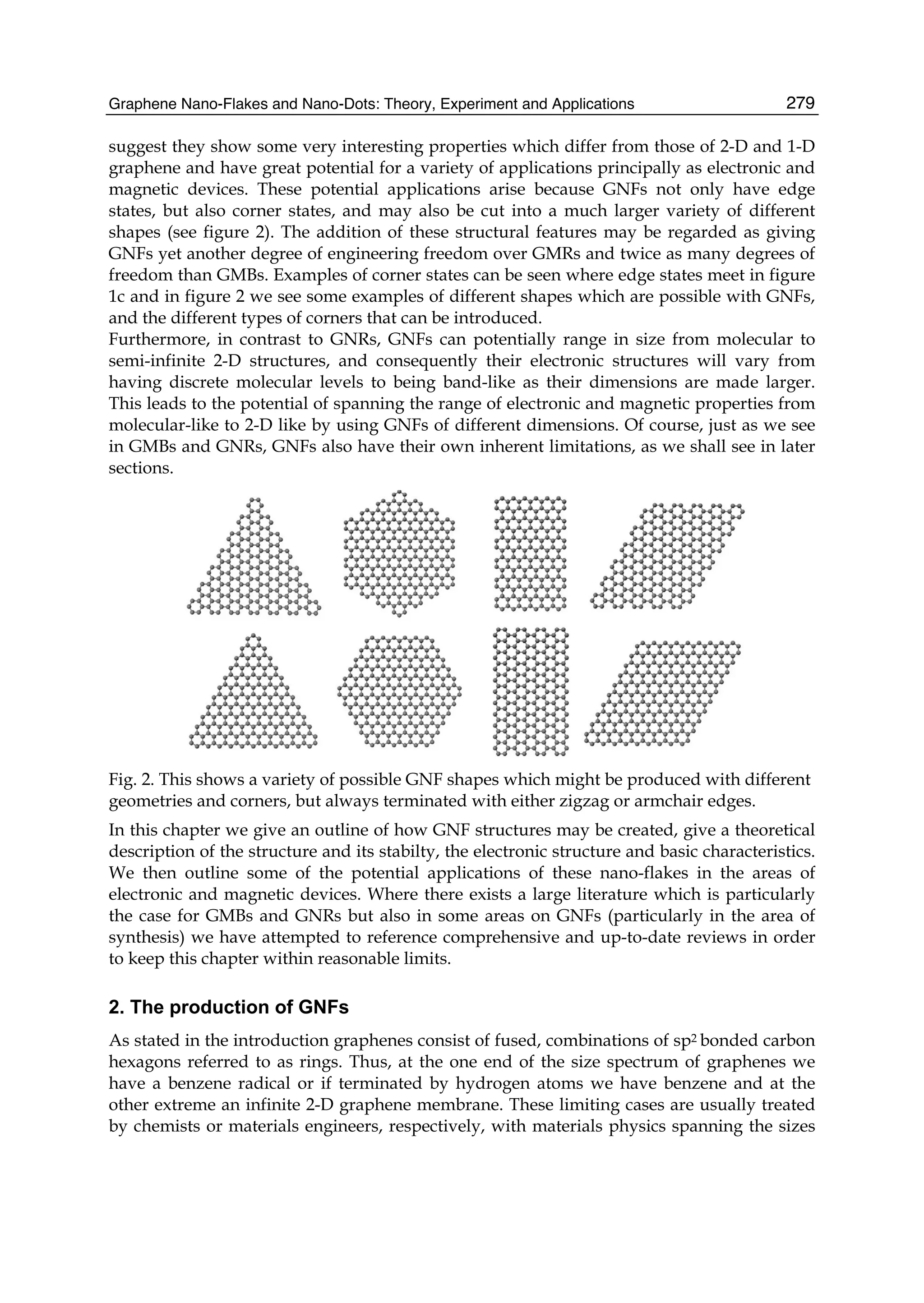 Graphene Nano-Flakes and Nano-Dots: Theory, Experiment and Applications 279
suggest they show some very interesting properties which differ from those of 2-D and 1-D
graphene and have great potential for a variety of applications principally as electronic and
magnetic devices. These potential applications arise because GNFs not only have edge
states, but also corner states, and may also be cut into a much larger variety of different
shapes (see figure 2). The addition of these structural features may be regarded as giving
GNFs yet another degree of engineering freedom over GMRs and twice as many degrees of
freedom than GMBs. Examples of corner states can be seen where edge states meet in figure
1c and in figure 2 we see some examples of different shapes which are possible with GNFs,
and the different types of corners that can be introduced.
Furthermore, in contrast to GNRs, GNFs can potentially range in size from molecular to
semi-infinite 2-D structures, and consequently their electronic structures will vary from
having discrete molecular levels to being band-like as their dimensions are made larger.
This leads to the potential of spanning the range of electronic and magnetic properties from
molecular-like to 2-D like by using GNFs of different dimensions. Of course, just as we see
in GMBs and GNRs, GNFs also have their own inherent limitations, as we shall see in later
sections.
Fig. 2. This shows a variety of possible GNF shapes which might be produced with different
geometries and corners, but always terminated with either zigzag or armchair edges.
In this chapter we give an outline of how GNF structures may be created, give a theoretical
description of the structure and its stabilty, the electronic structure and basic characteristics.
We then outline some of the potential applications of these nano-flakes in the areas of
electronic and magnetic devices. Where there exists a large literature which is particularly
the case for GMBs and GNRs but also in some areas on GNFs (particularly in the area of
synthesis) we have attempted to reference comprehensive and up-to-date reviews in order
to keep this chapter within reasonable limits.
2. The production of GNFs
As stated in the introduction graphenes consist of fused, combinations of sp2 bonded carbon
hexagons referred to as rings. Thus, at the one end of the size spectrum of graphenes we
have a benzene radical or if terminated by hydrogen atoms we have benzene and at the
other extreme an infinite 2-D graphene membrane. These limiting cases are usually treated
by chemists or materials engineers, respectively, with materials physics spanning the sizes
 