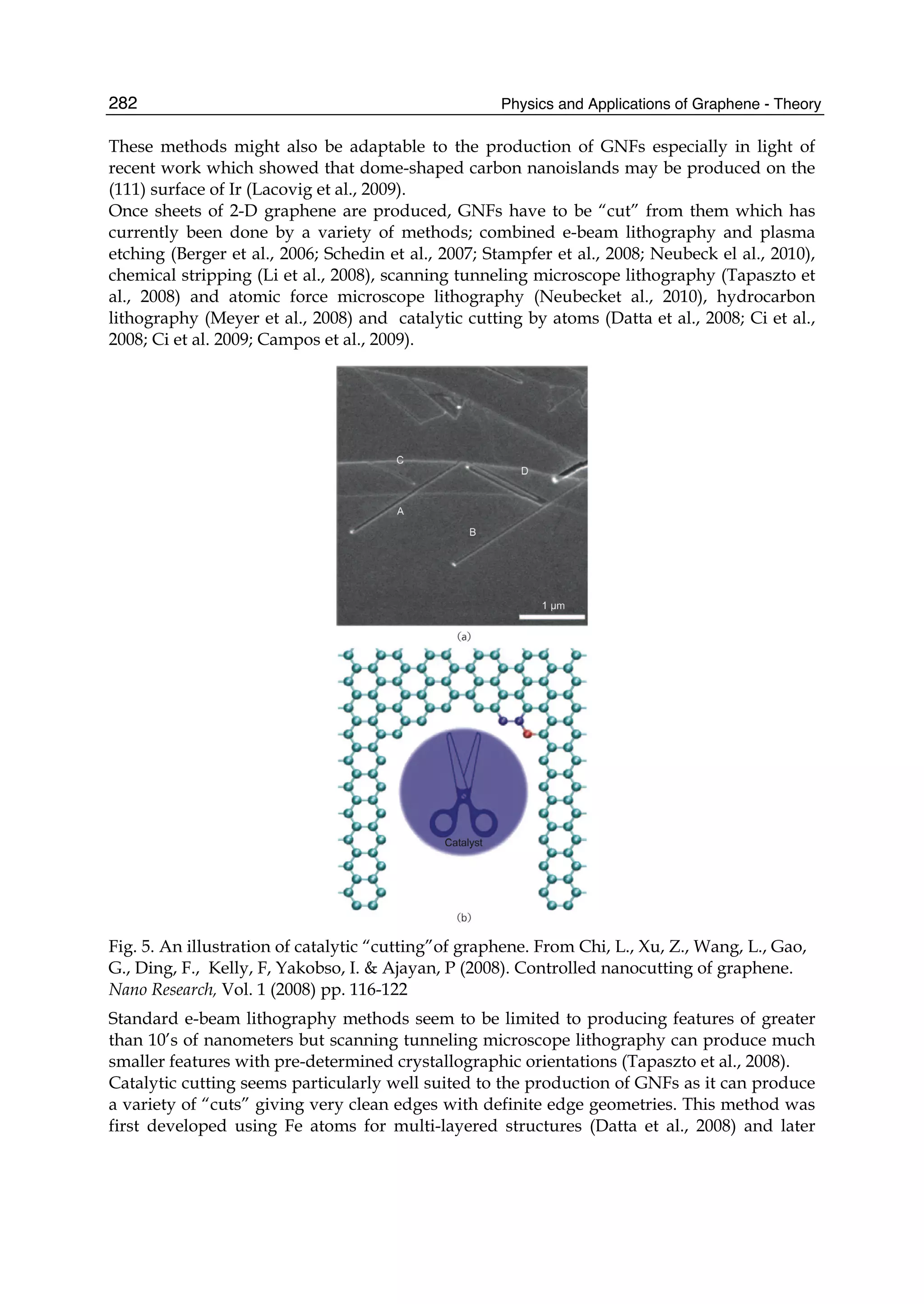 Physics and Applications of Graphene - Theory282
These methods might also be adaptable to the production of GNFs especially in light of
recent work which showed that dome-shaped carbon nanoislands may be produced on the
(111) surface of Ir (Lacovig et al., 2009).
Once sheets of 2-D graphene are produced, GNFs have to be “cut” from them which has
currently been done by a variety of methods; combined e-beam lithography and plasma
etching (Berger et al., 2006; Schedin et al., 2007; Stampfer et al., 2008; Neubeck el al., 2010),
chemical stripping (Li et al., 2008), scanning tunneling microscope lithography (Tapaszto et
al., 2008) and atomic force microscope lithography (Neubecket al., 2010), hydrocarbon
lithography (Meyer et al., 2008) and catalytic cutting by atoms (Datta et al., 2008; Ci et al.,
2008; Ci et al. 2009; Campos et al., 2009).
Fig. 5. An illustration of catalytic “cutting”of graphene. From Chi, L., Xu, Z., Wang, L., Gao,
G., Ding, F., Kelly, F, Yakobso, I. & Ajayan, P (2008). Controlled nanocutting of graphene.
Nano Research, Vol. 1 (2008) pp. 116-122
Standard e-beam lithography methods seem to be limited to producing features of greater
than 10’s of nanometers but scanning tunneling microscope lithography can produce much
smaller features with pre-determined crystallographic orientations (Tapaszto et al., 2008).
Catalytic cutting seems particularly well suited to the production of GNFs as it can produce
a variety of “cuts” giving very clean edges with definite edge geometries. This method was
first developed using Fe atoms for multi-layered structures (Datta et al., 2008) and later
 