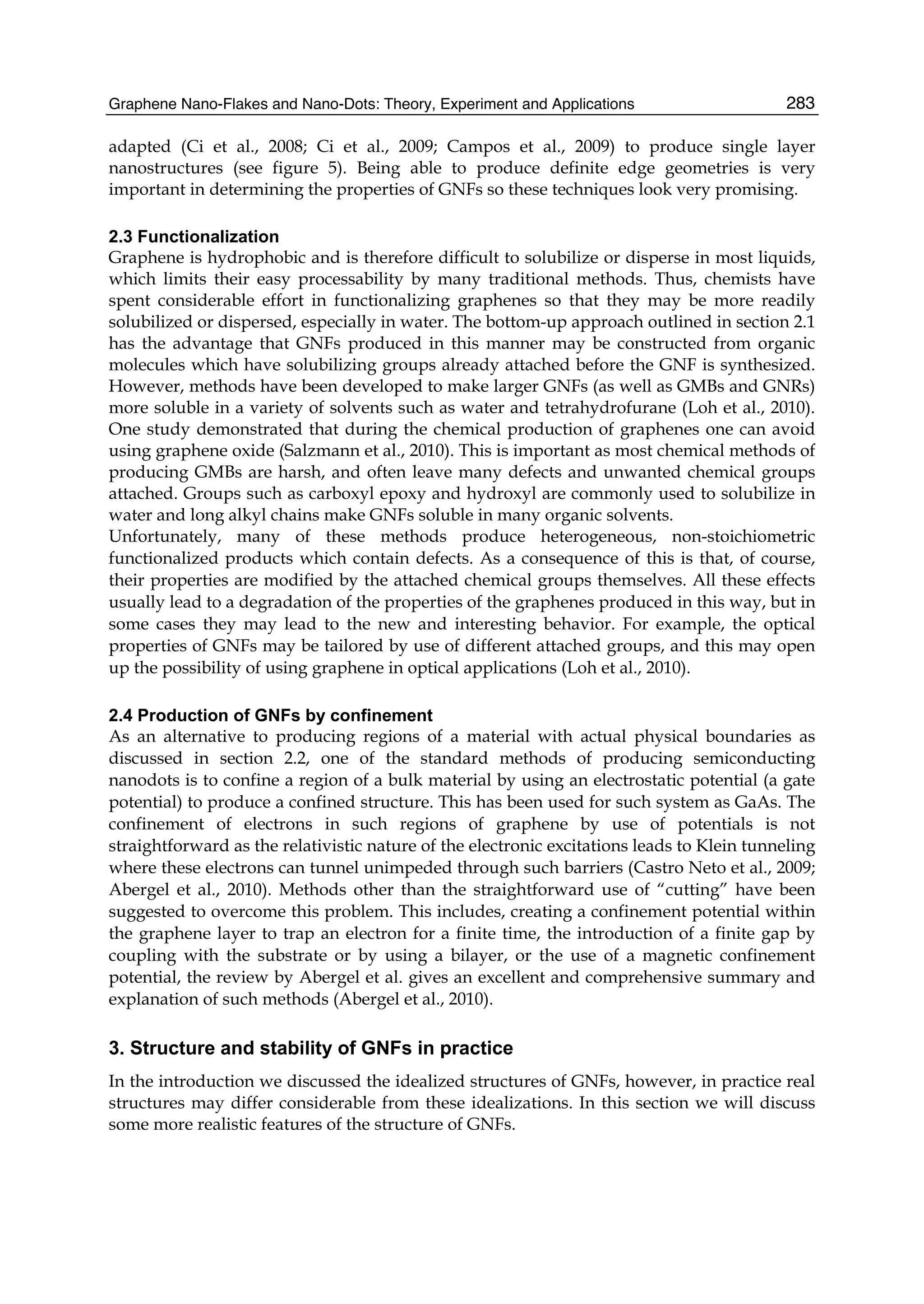 Graphene Nano-Flakes and Nano-Dots: Theory, Experiment and Applications 283
adapted (Ci et al., 2008; Ci et al., 2009; Campos et al., 2009) to produce single layer
nanostructures (see figure 5). Being able to produce definite edge geometries is very
important in determining the properties of GNFs so these techniques look very promising.
2.3 Functionalization
Graphene is hydrophobic and is therefore difficult to solubilize or disperse in most liquids,
which limits their easy processability by many traditional methods. Thus, chemists have
spent considerable effort in functionalizing graphenes so that they may be more readily
solubilized or dispersed, especially in water. The bottom-up approach outlined in section 2.1
has the advantage that GNFs produced in this manner may be constructed from organic
molecules which have solubilizing groups already attached before the GNF is synthesized.
However, methods have been developed to make larger GNFs (as well as GMBs and GNRs)
more soluble in a variety of solvents such as water and tetrahydrofurane (Loh et al., 2010).
One study demonstrated that during the chemical production of graphenes one can avoid
using graphene oxide (Salzmann et al., 2010). This is important as most chemical methods of
producing GMBs are harsh, and often leave many defects and unwanted chemical groups
attached. Groups such as carboxyl epoxy and hydroxyl are commonly used to solubilize in
water and long alkyl chains make GNFs soluble in many organic solvents.
Unfortunately, many of these methods produce heterogeneous, non-stoichiometric
functionalized products which contain defects. As a consequence of this is that, of course,
their properties are modified by the attached chemical groups themselves. All these effects
usually lead to a degradation of the properties of the graphenes produced in this way, but in
some cases they may lead to the new and interesting behavior. For example, the optical
properties of GNFs may be tailored by use of different attached groups, and this may open
up the possibility of using graphene in optical applications (Loh et al., 2010).
2.4 Production of GNFs by confinement
As an alternative to producing regions of a material with actual physical boundaries as
discussed in section 2.2, one of the standard methods of producing semiconducting
nanodots is to confine a region of a bulk material by using an electrostatic potential (a gate
potential) to produce a confined structure. This has been used for such system as GaAs. The
confinement of electrons in such regions of graphene by use of potentials is not
straightforward as the relativistic nature of the electronic excitations leads to Klein tunneling
where these electrons can tunnel unimpeded through such barriers (Castro Neto et al., 2009;
Abergel et al., 2010). Methods other than the straightforward use of “cutting” have been
suggested to overcome this problem. This includes, creating a confinement potential within
the graphene layer to trap an electron for a finite time, the introduction of a finite gap by
coupling with the substrate or by using a bilayer, or the use of a magnetic confinement
potential, the review by Abergel et al. gives an excellent and comprehensive summary and
explanation of such methods (Abergel et al., 2010).
3. Structure and stability of GNFs in practice
In the introduction we discussed the idealized structures of GNFs, however, in practice real
structures may differ considerable from these idealizations. In this section we will discuss
some more realistic features of the structure of GNFs.
 