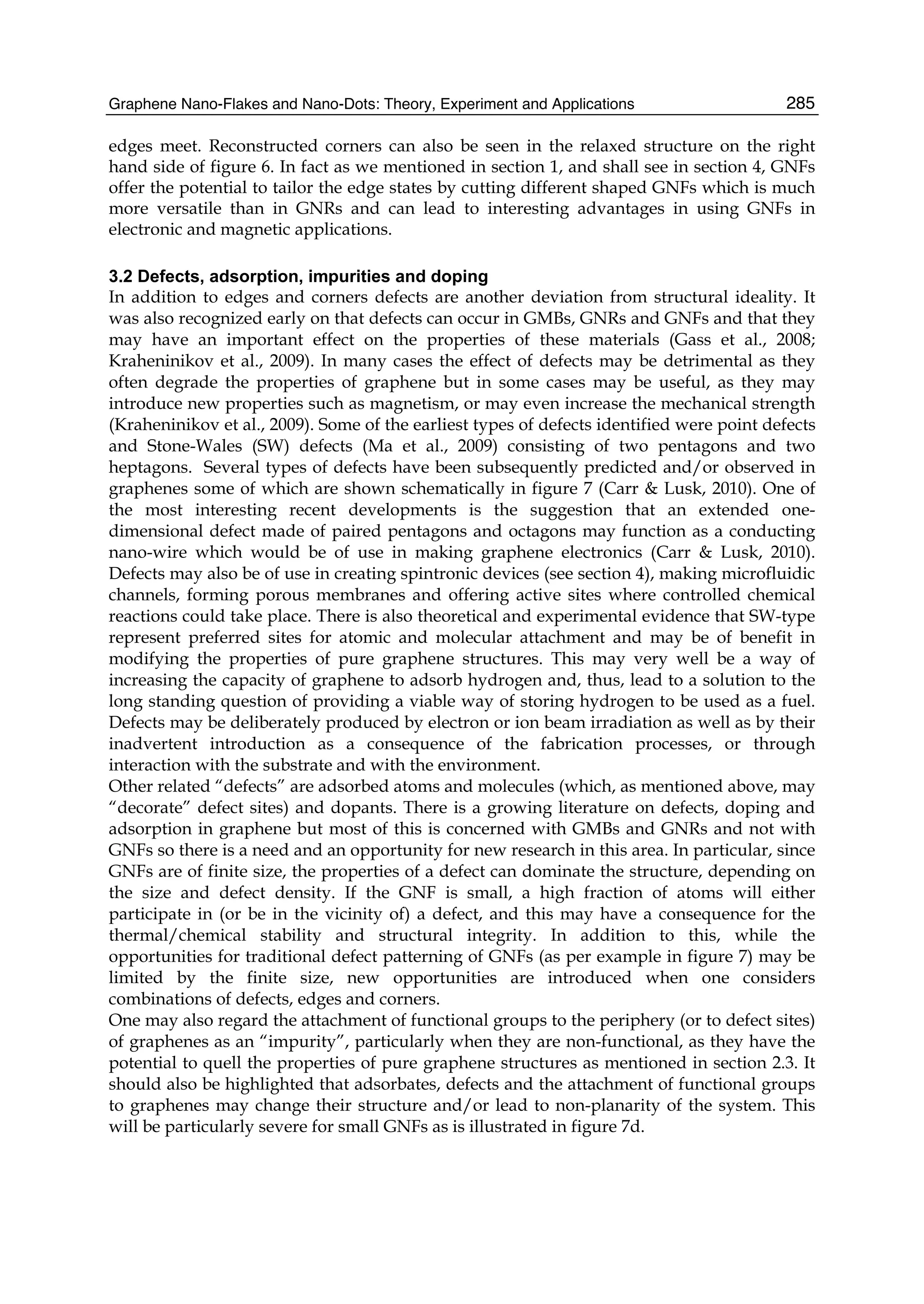 Graphene Nano-Flakes and Nano-Dots: Theory, Experiment and Applications 285
edges meet. Reconstructed corners can also be seen in the relaxed structure on the right
hand side of figure 6. In fact as we mentioned in section 1, and shall see in section 4, GNFs
offer the potential to tailor the edge states by cutting different shaped GNFs which is much
more versatile than in GNRs and can lead to interesting advantages in using GNFs in
electronic and magnetic applications.
3.2 Defects, adsorption, impurities and doping
In addition to edges and corners defects are another deviation from structural ideality. It
was also recognized early on that defects can occur in GMBs, GNRs and GNFs and that they
may have an important effect on the properties of these materials (Gass et al., 2008;
Kraheninikov et al., 2009). In many cases the effect of defects may be detrimental as they
often degrade the properties of graphene but in some cases may be useful, as they may
introduce new properties such as magnetism, or may even increase the mechanical strength
(Kraheninikov et al., 2009). Some of the earliest types of defects identified were point defects
and Stone-Wales (SW) defects (Ma et al., 2009) consisting of two pentagons and two
heptagons. Several types of defects have been subsequently predicted and/or observed in
graphenes some of which are shown schematically in figure 7 (Carr & Lusk, 2010). One of
the most interesting recent developments is the suggestion that an extended one-
dimensional defect made of paired pentagons and octagons may function as a conducting
nano-wire which would be of use in making graphene electronics (Carr & Lusk, 2010).
Defects may also be of use in creating spintronic devices (see section 4), making microfluidic
channels, forming porous membranes and offering active sites where controlled chemical
reactions could take place. There is also theoretical and experimental evidence that SW-type
represent preferred sites for atomic and molecular attachment and may be of benefit in
modifying the properties of pure graphene structures. This may very well be a way of
increasing the capacity of graphene to adsorb hydrogen and, thus, lead to a solution to the
long standing question of providing a viable way of storing hydrogen to be used as a fuel.
Defects may be deliberately produced by electron or ion beam irradiation as well as by their
inadvertent introduction as a consequence of the fabrication processes, or through
interaction with the substrate and with the environment.
Other related “defects” are adsorbed atoms and molecules (which, as mentioned above, may
“decorate” defect sites) and dopants. There is a growing literature on defects, doping and
adsorption in graphene but most of this is concerned with GMBs and GNRs and not with
GNFs so there is a need and an opportunity for new research in this area. In particular, since
GNFs are of finite size, the properties of a defect can dominate the structure, depending on
the size and defect density. If the GNF is small, a high fraction of atoms will either
participate in (or be in the vicinity of) a defect, and this may have a consequence for the
thermal/chemical stability and structural integrity. In addition to this, while the
opportunities for traditional defect patterning of GNFs (as per example in figure 7) may be
limited by the finite size, new opportunities are introduced when one considers
combinations of defects, edges and corners.
One may also regard the attachment of functional groups to the periphery (or to defect sites)
of graphenes as an “impurity”, particularly when they are non-functional, as they have the
potential to quell the properties of pure graphene structures as mentioned in section 2.3. It
should also be highlighted that adsorbates, defects and the attachment of functional groups
to graphenes may change their structure and/or lead to non-planarity of the system. This
will be particularly severe for small GNFs as is illustrated in figure 7d.
 