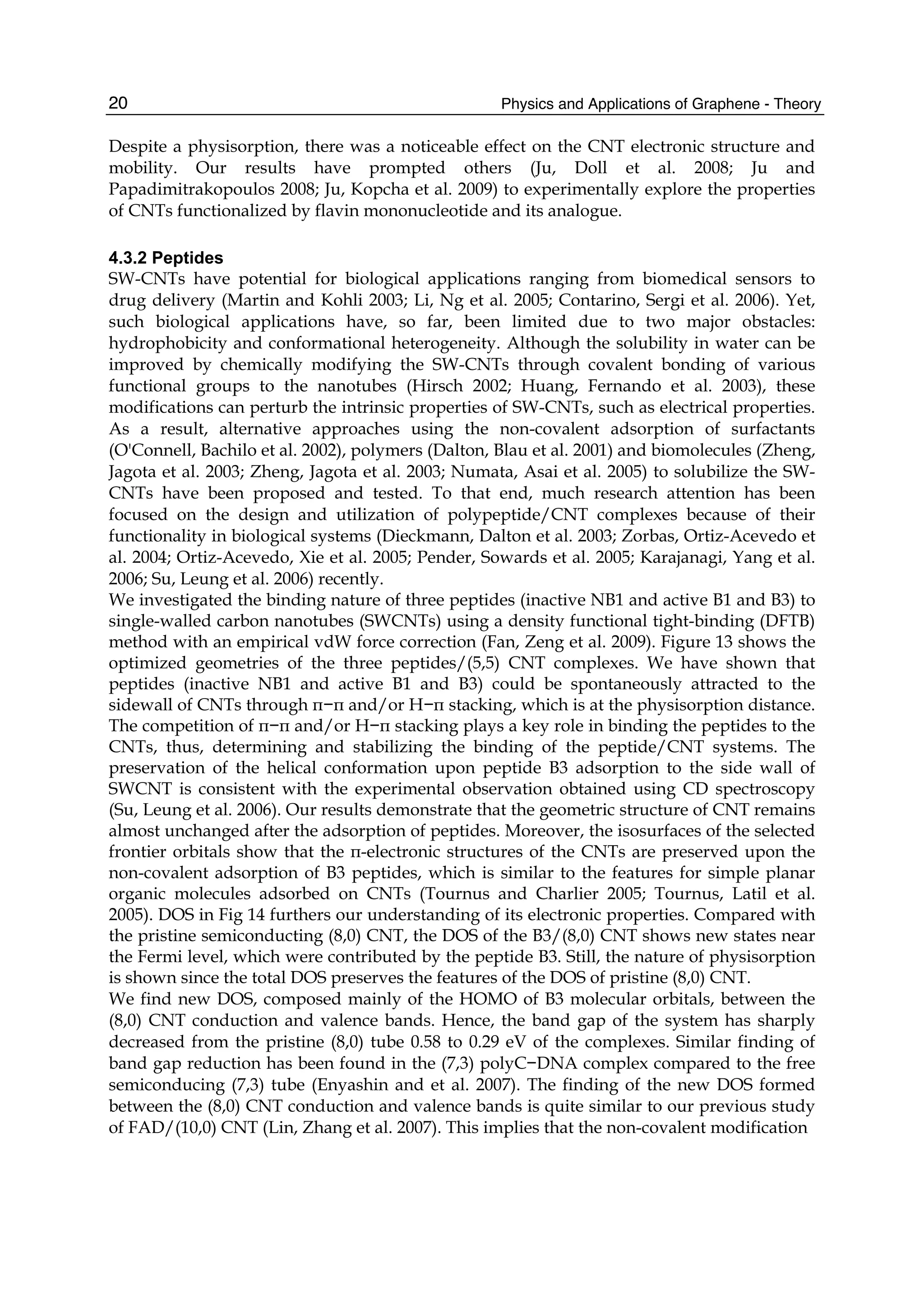Physics and Applications of Graphene - Theory20
Despite a physisorption, there was a noticeable effect on the CNT electronic structure and
mobility. Our results have prompted others (Ju, Doll et al. 2008; Ju and
Papadimitrakopoulos 2008; Ju, Kopcha et al. 2009) to experimentally explore the properties
of CNTs functionalized by flavin mononucleotide and its analogue.
4.3.2 Peptides
SW-CNTs have potential for biological applications ranging from biomedical sensors to
drug delivery (Martin and Kohli 2003; Li, Ng et al. 2005; Contarino, Sergi et al. 2006). Yet,
such biological applications have, so far, been limited due to two major obstacles:
hydrophobicity and conformational heterogeneity. Although the solubility in water can be
improved by chemically modifying the SW-CNTs through covalent bonding of various
functional groups to the nanotubes (Hirsch 2002; Huang, Fernando et al. 2003), these
modifications can perturb the intrinsic properties of SW-CNTs, such as electrical properties.
As a result, alternative approaches using the non-covalent adsorption of surfactants
(O'Connell, Bachilo et al. 2002), polymers (Dalton, Blau et al. 2001) and biomolecules (Zheng,
Jagota et al. 2003; Zheng, Jagota et al. 2003; Numata, Asai et al. 2005) to solubilize the SW-
CNTs have been proposed and tested. To that end, much research attention has been
focused on the design and utilization of polypeptide/CNT complexes because of their
functionality in biological systems (Dieckmann, Dalton et al. 2003; Zorbas, Ortiz-Acevedo et
al. 2004; Ortiz-Acevedo, Xie et al. 2005; Pender, Sowards et al. 2005; Karajanagi, Yang et al.
2006; Su, Leung et al. 2006) recently.
We investigated the binding nature of three peptides (inactive NB1 and active B1 and B3) to
single-walled carbon nanotubes (SWCNTs) using a density functional tight-binding (DFTB)
method with an empirical vdW force correction (Fan, Zeng et al. 2009). Figure 13 shows the
optimized geometries of the three peptides/(5,5) CNT complexes. We have shown that
peptides (inactive NB1 and active B1 and B3) could be spontaneously attracted to the
sidewall of CNTs through π−π and/or H−π stacking, which is at the physisorption distance.
The competition of π−π and/or H−π stacking plays a key role in binding the peptides to the
CNTs, thus, determining and stabilizing the binding of the peptide/CNT systems. The
preservation of the helical conformation upon peptide B3 adsorption to the side wall of
SWCNT is consistent with the experimental observation obtained using CD spectroscopy
(Su, Leung et al. 2006). Our results demonstrate that the geometric structure of CNT remains
almost unchanged after the adsorption of peptides. Moreover, the isosurfaces of the selected
frontier orbitals show that the π-electronic structures of the CNTs are preserved upon the
non-covalent adsorption of B3 peptides, which is similar to the features for simple planar
organic molecules adsorbed on CNTs (Tournus and Charlier 2005; Tournus, Latil et al.
2005). DOS in Fig 14 furthers our understanding of its electronic properties. Compared with
the pristine semiconducting (8,0) CNT, the DOS of the B3/(8,0) CNT shows new states near
the Fermi level, which were contributed by the peptide B3. Still, the nature of physisorption
is shown since the total DOS preserves the features of the DOS of pristine (8,0) CNT.
We find new DOS, composed mainly of the HOMO of B3 molecular orbitals, between the
(8,0) CNT conduction and valence bands. Hence, the band gap of the system has sharply
decreased from the pristine (8,0) tube 0.58 to 0.29 eV of the complexes. Similar finding of
band gap reduction has been found in the (7,3) polyC−DNA complex compared to the free
semiconducing (7,3) tube (Enyashin and et al. 2007). The finding of the new DOS formed
between the (8,0) CNT conduction and valence bands is quite similar to our previous study
of FAD/(10,0) CNT (Lin, Zhang et al. 2007). This implies that the non-covalent modification
 