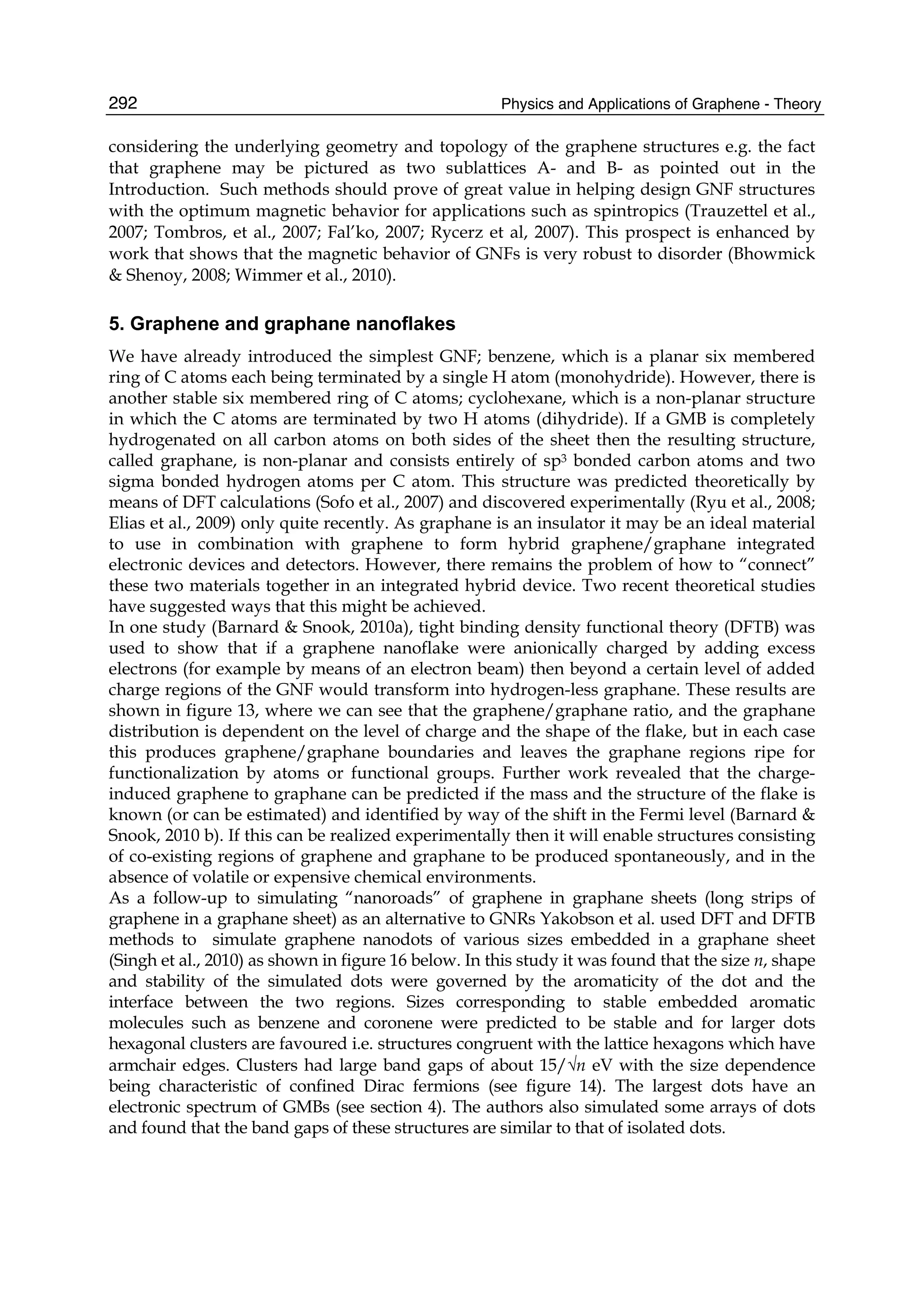 Physics and Applications of Graphene - Theory292
considering the underlying geometry and topology of the graphene structures e.g. the fact
that graphene may be pictured as two sublattices A- and B- as pointed out in the
Introduction. Such methods should prove of great value in helping design GNF structures
with the optimum magnetic behavior for applications such as spintropics (Trauzettel et al.,
2007; Tombros, et al., 2007; Fal’ko, 2007; Rycerz et al, 2007). This prospect is enhanced by
work that shows that the magnetic behavior of GNFs is very robust to disorder (Bhowmick
& Shenoy, 2008; Wimmer et al., 2010).
5. Graphene and graphane nanoflakes
We have already introduced the simplest GNF; benzene, which is a planar six membered
ring of C atoms each being terminated by a single H atom (monohydride). However, there is
another stable six membered ring of C atoms; cyclohexane, which is a non-planar structure
in which the C atoms are terminated by two H atoms (dihydride). If a GMB is completely
hydrogenated on all carbon atoms on both sides of the sheet then the resulting structure,
called graphane, is non-planar and consists entirely of sp3 bonded carbon atoms and two
sigma bonded hydrogen atoms per C atom. This structure was predicted theoretically by
means of DFT calculations (Sofo et al., 2007) and discovered experimentally (Ryu et al., 2008;
Elias et al., 2009) only quite recently. As graphane is an insulator it may be an ideal material
to use in combination with graphene to form hybrid graphene/graphane integrated
electronic devices and detectors. However, there remains the problem of how to “connect”
these two materials together in an integrated hybrid device. Two recent theoretical studies
have suggested ways that this might be achieved.
In one study (Barnard & Snook, 2010a), tight binding density functional theory (DFTB) was
used to show that if a graphene nanoflake were anionically charged by adding excess
electrons (for example by means of an electron beam) then beyond a certain level of added
charge regions of the GNF would transform into hydrogen-less graphane. These results are
shown in figure 13, where we can see that the graphene/graphane ratio, and the graphane
distribution is dependent on the level of charge and the shape of the flake, but in each case
this produces graphene/graphane boundaries and leaves the graphane regions ripe for
functionalization by atoms or functional groups. Further work revealed that the charge-
induced graphene to graphane can be predicted if the mass and the structure of the flake is
known (or can be estimated) and identified by way of the shift in the Fermi level (Barnard &
Snook, 2010 b). If this can be realized experimentally then it will enable structures consisting
of co-existing regions of graphene and graphane to be produced spontaneously, and in the
absence of volatile or expensive chemical environments.
As a follow-up to simulating “nanoroads” of graphene in graphane sheets (long strips of
graphene in a graphane sheet) as an alternative to GNRs Yakobson et al. used DFT and DFTB
methods to simulate graphene nanodots of various sizes embedded in a graphane sheet
(Singh et al., 2010) as shown in figure 16 below. In this study it was found that the size n, shape
and stability of the simulated dots were governed by the aromaticity of the dot and the
interface between the two regions. Sizes corresponding to stable embedded aromatic
molecules such as benzene and coronene were predicted to be stable and for larger dots
hexagonal clusters are favoured i.e. structures congruent with the lattice hexagons which have
armchair edges. Clusters had large band gaps of about 15/√n eV with the size dependence
being characteristic of confined Dirac fermions (see figure 14). The largest dots have an
electronic spectrum of GMBs (see section 4). The authors also simulated some arrays of dots
and found that the band gaps of these structures are similar to that of isolated dots.
 