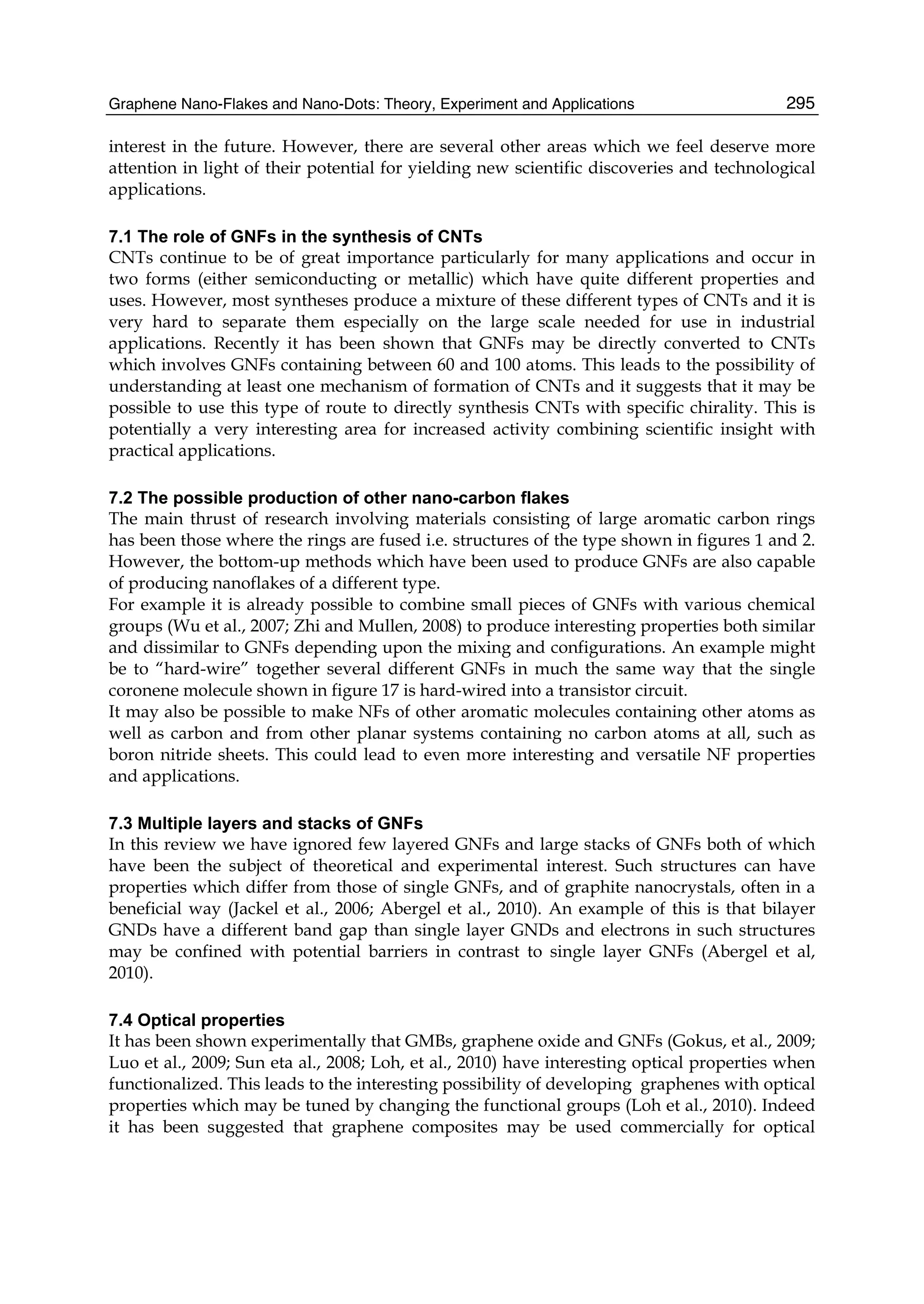 Graphene Nano-Flakes and Nano-Dots: Theory, Experiment and Applications 295
interest in the future. However, there are several other areas which we feel deserve more
attention in light of their potential for yielding new scientific discoveries and technological
applications.
7.1 The role of GNFs in the synthesis of CNTs
CNTs continue to be of great importance particularly for many applications and occur in
two forms (either semiconducting or metallic) which have quite different properties and
uses. However, most syntheses produce a mixture of these different types of CNTs and it is
very hard to separate them especially on the large scale needed for use in industrial
applications. Recently it has been shown that GNFs may be directly converted to CNTs
which involves GNFs containing between 60 and 100 atoms. This leads to the possibility of
understanding at least one mechanism of formation of CNTs and it suggests that it may be
possible to use this type of route to directly synthesis CNTs with specific chirality. This is
potentially a very interesting area for increased activity combining scientific insight with
practical applications.
7.2 The possible production of other nano-carbon flakes
The main thrust of research involving materials consisting of large aromatic carbon rings
has been those where the rings are fused i.e. structures of the type shown in figures 1 and 2.
However, the bottom-up methods which have been used to produce GNFs are also capable
of producing nanoflakes of a different type.
For example it is already possible to combine small pieces of GNFs with various chemical
groups (Wu et al., 2007; Zhi and Mullen, 2008) to produce interesting properties both similar
and dissimilar to GNFs depending upon the mixing and configurations. An example might
be to “hard-wire” together several different GNFs in much the same way that the single
coronene molecule shown in figure 17 is hard-wired into a transistor circuit.
It may also be possible to make NFs of other aromatic molecules containing other atoms as
well as carbon and from other planar systems containing no carbon atoms at all, such as
boron nitride sheets. This could lead to even more interesting and versatile NF properties
and applications.
7.3 Multiple layers and stacks of GNFs
In this review we have ignored few layered GNFs and large stacks of GNFs both of which
have been the subject of theoretical and experimental interest. Such structures can have
properties which differ from those of single GNFs, and of graphite nanocrystals, often in a
beneficial way (Jackel et al., 2006; Abergel et al., 2010). An example of this is that bilayer
GNDs have a different band gap than single layer GNDs and electrons in such structures
may be confined with potential barriers in contrast to single layer GNFs (Abergel et al,
2010).
7.4 Optical properties
It has been shown experimentally that GMBs, graphene oxide and GNFs (Gokus, et al., 2009;
Luo et al., 2009; Sun eta al., 2008; Loh, et al., 2010) have interesting optical properties when
functionalized. This leads to the interesting possibility of developing graphenes with optical
properties which may be tuned by changing the functional groups (Loh et al., 2010). Indeed
it has been suggested that graphene composites may be used commercially for optical
 