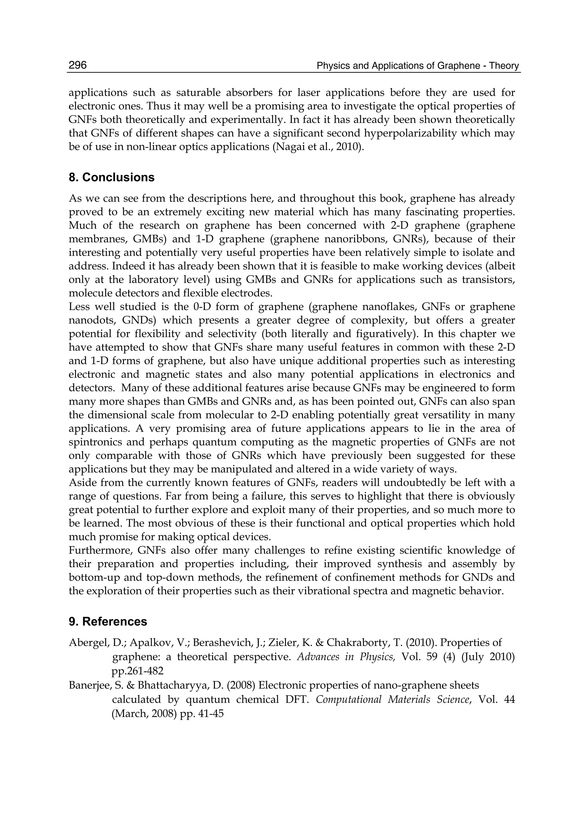 Physics and Applications of Graphene - Theory296
applications such as saturable absorbers for laser applications before they are used for
electronic ones. Thus it may well be a promising area to investigate the optical properties of
GNFs both theoretically and experimentally. In fact it has already been shown theoretically
that GNFs of different shapes can have a significant second hyperpolarizability which may
be of use in non-linear optics applications (Nagai et al., 2010).
8. Conclusions
As we can see from the descriptions here, and throughout this book, graphene has already
proved to be an extremely exciting new material which has many fascinating properties.
Much of the research on graphene has been concerned with 2-D graphene (graphene
membranes, GMBs) and 1-D graphene (graphene nanoribbons, GNRs), because of their
interesting and potentially very useful properties have been relatively simple to isolate and
address. Indeed it has already been shown that it is feasible to make working devices (albeit
only at the laboratory level) using GMBs and GNRs for applications such as transistors,
molecule detectors and flexible electrodes.
Less well studied is the 0-D form of graphene (graphene nanoflakes, GNFs or graphene
nanodots, GNDs) which presents a greater degree of complexity, but offers a greater
potential for flexibility and selectivity (both literally and figuratively). In this chapter we
have attempted to show that GNFs share many useful features in common with these 2-D
and 1-D forms of graphene, but also have unique additional properties such as interesting
electronic and magnetic states and also many potential applications in electronics and
detectors. Many of these additional features arise because GNFs may be engineered to form
many more shapes than GMBs and GNRs and, as has been pointed out, GNFs can also span
the dimensional scale from molecular to 2-D enabling potentially great versatility in many
applications. A very promising area of future applications appears to lie in the area of
spintronics and perhaps quantum computing as the magnetic properties of GNFs are not
only comparable with those of GNRs which have previously been suggested for these
applications but they may be manipulated and altered in a wide variety of ways.
Aside from the currently known features of GNFs, readers will undoubtedly be left with a
range of questions. Far from being a failure, this serves to highlight that there is obviously
great potential to further explore and exploit many of their properties, and so much more to
be learned. The most obvious of these is their functional and optical properties which hold
much promise for making optical devices.
Furthermore, GNFs also offer many challenges to refine existing scientific knowledge of
their preparation and properties including, their improved synthesis and assembly by
bottom-up and top-down methods, the refinement of confinement methods for GNDs and
the exploration of their properties such as their vibrational spectra and magnetic behavior.
9. References
Abergel, D.; Apalkov, V.; Berashevich, J.; Zieler, K. & Chakraborty, T. (2010). Properties of
graphene: a theoretical perspective. Advances in Physics, Vol. 59 (4) (July 2010)
pp.261-482
Banerjee, S. & Bhattacharyya, D. (2008) Electronic properties of nano-graphene sheets
calculated by quantum chemical DFT. Computational Materials Science, Vol. 44
(March, 2008) pp. 41-45
 