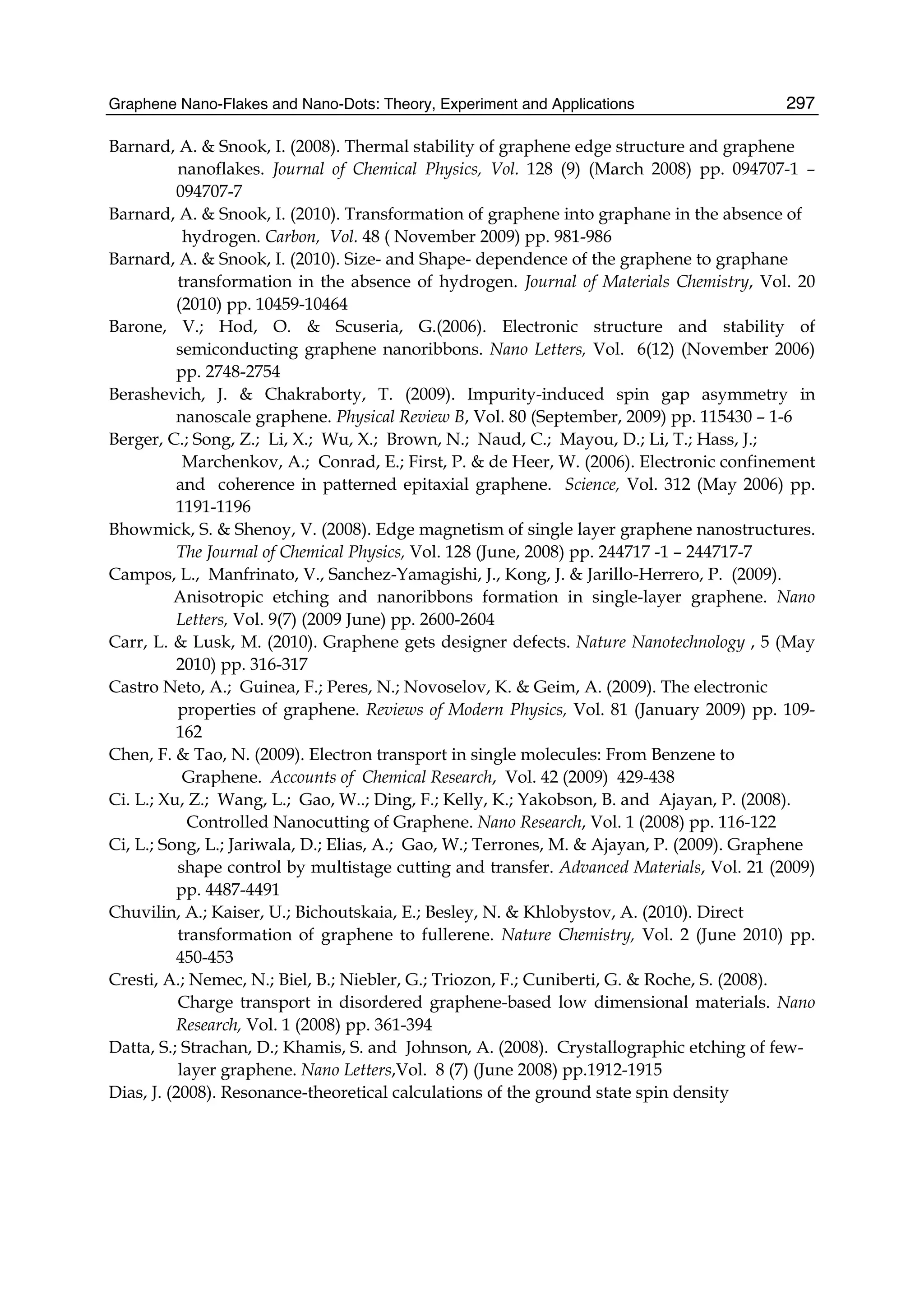 Graphene Nano-Flakes and Nano-Dots: Theory, Experiment and Applications 297
Barnard, A. & Snook, I. (2008). Thermal stability of graphene edge structure and graphene
nanoflakes. Journal of Chemical Physics, Vol. 128 (9) (March 2008) pp. 094707-1 –
094707-7
Barnard, A. & Snook, I. (2010). Transformation of graphene into graphane in the absence of
hydrogen. Carbon, Vol. 48 ( November 2009) pp. 981-986
Barnard, A. & Snook, I. (2010). Size- and Shape- dependence of the graphene to graphane
transformation in the absence of hydrogen. Journal of Materials Chemistry, Vol. 20
(2010) pp. 10459-10464
Barone, V.; Hod, O. & Scuseria, G.(2006). Electronic structure and stability of
semiconducting graphene nanoribbons. Nano Letters, Vol. 6(12) (November 2006)
pp. 2748-2754
Berashevich, J. & Chakraborty, T. (2009). Impurity-induced spin gap asymmetry in
nanoscale graphene. Physical Review B, Vol. 80 (September, 2009) pp. 115430 – 1-6
Berger, C.; Song, Z.; Li, X.; Wu, X.; Brown, N.; Naud, C.; Mayou, D.; Li, T.; Hass, J.;
Marchenkov, A.; Conrad, E.; First, P. & de Heer, W. (2006). Electronic confinement
and coherence in patterned epitaxial graphene. Science, Vol. 312 (May 2006) pp.
1191-1196
Bhowmick, S. & Shenoy, V. (2008). Edge magnetism of single layer graphene nanostructures.
The Journal of Chemical Physics, Vol. 128 (June, 2008) pp. 244717 -1 – 244717-7
Campos, L., Manfrinato, V., Sanchez-Yamagishi, J., Kong, J. & Jarillo-Herrero, P. (2009).
Anisotropic etching and nanoribbons formation in single-layer graphene. Nano
Letters, Vol. 9(7) (2009 June) pp. 2600-2604
Carr, L. & Lusk, M. (2010). Graphene gets designer defects. Nature Nanotechnology , 5 (May
2010) pp. 316-317
Castro Neto, A.; Guinea, F.; Peres, N.; Novoselov, K. & Geim, A. (2009). The electronic
properties of graphene. Reviews of Modern Physics, Vol. 81 (January 2009) pp. 109-
162
Chen, F. & Tao, N. (2009). Electron transport in single molecules: From Benzene to
Graphene. Accounts of Chemical Research, Vol. 42 (2009) 429-438
Ci. L.; Xu, Z.; Wang, L.; Gao, W..; Ding, F.; Kelly, K.; Yakobson, B. and Ajayan, P. (2008).
Controlled Nanocutting of Graphene. Nano Research, Vol. 1 (2008) pp. 116-122
Ci, L.; Song, L.; Jariwala, D.; Elias, A.; Gao, W.; Terrones, M. & Ajayan, P. (2009). Graphene
shape control by multistage cutting and transfer. Advanced Materials, Vol. 21 (2009)
pp. 4487-4491
Chuvilin, A.; Kaiser, U.; Bichoutskaia, E.; Besley, N. & Khlobystov, A. (2010). Direct
transformation of graphene to fullerene. Nature Chemistry, Vol. 2 (June 2010) pp.
450-453
Cresti, A.; Nemec, N.; Biel, B.; Niebler, G.; Triozon, F.; Cuniberti, G. & Roche, S. (2008).
Charge transport in disordered graphene-based low dimensional materials. Nano
Research, Vol. 1 (2008) pp. 361-394
Datta, S.; Strachan, D.; Khamis, S. and Johnson, A. (2008). Crystallographic etching of few-
layer graphene. Nano Letters,Vol. 8 (7) (June 2008) pp.1912-1915
Dias, J. (2008). Resonance-theoretical calculations of the ground state spin density
 