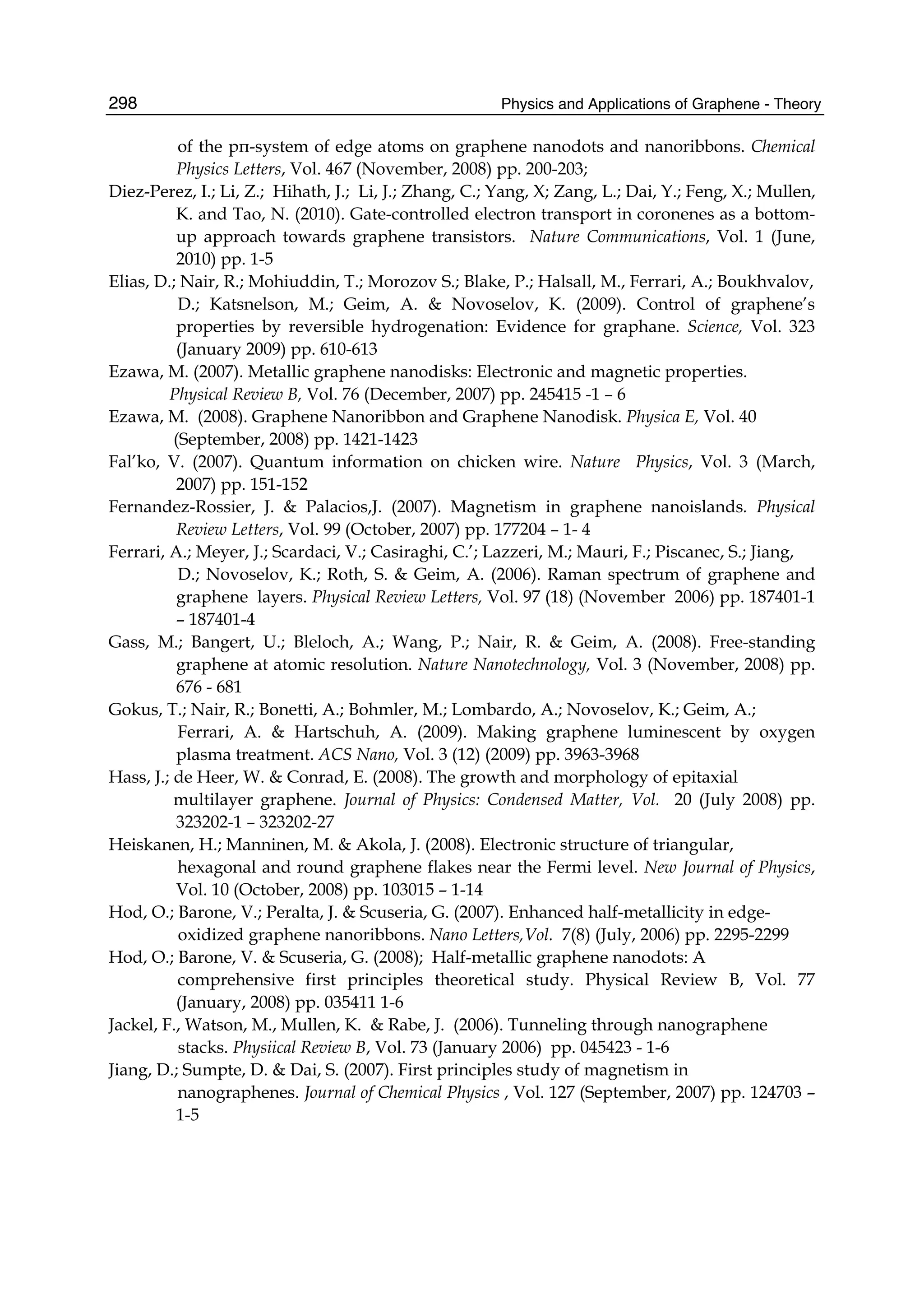Physics and Applications of Graphene - Theory298
of the pπ-system of edge atoms on graphene nanodots and nanoribbons. Chemical
Physics Letters, Vol. 467 (November, 2008) pp. 200-203;
Diez-Perez, I.; Li, Z.; Hihath, J.; Li, J.; Zhang, C.; Yang, X; Zang, L.; Dai, Y.; Feng, X.; Mullen,
K. and Tao, N. (2010). Gate-controlled electron transport in coronenes as a bottom-
up approach towards graphene transistors. Nature Communications, Vol. 1 (June,
2010) pp. 1-5
Elias, D.; Nair, R.; Mohiuddin, T.; Morozov S.; Blake, P.; Halsall, M., Ferrari, A.; Boukhvalov,
D.; Katsnelson, M.; Geim, A. & Novoselov, K. (2009). Control of graphene’s
properties by reversible hydrogenation: Evidence for graphane. Science, Vol. 323
(January 2009) pp. 610-613
Ezawa, M. (2007). Metallic graphene nanodisks: Electronic and magnetic properties.
Physical Review B, Vol. 76 (December, 2007) pp. 245415 -1 – 6
Ezawa, M. (2008). Graphene Nanoribbon and Graphene Nanodisk. Physica E, Vol. 40
(September, 2008) pp. 1421-1423
Fal’ko, V. (2007). Quantum information on chicken wire. Nature Physics, Vol. 3 (March,
2007) pp. 151-152
Fernandez-Rossier, J. & Palacios,J. (2007). Magnetism in graphene nanoislands. Physical
Review Letters, Vol. 99 (October, 2007) pp. 177204 – 1- 4
Ferrari, A.; Meyer, J.; Scardaci, V.; Casiraghi, C.’; Lazzeri, M.; Mauri, F.; Piscanec, S.; Jiang,
D.; Novoselov, K.; Roth, S. & Geim, A. (2006). Raman spectrum of graphene and
graphene layers. Physical Review Letters, Vol. 97 (18) (November 2006) pp. 187401-1
– 187401-4
Gass, M.; Bangert, U.; Bleloch, A.; Wang, P.; Nair, R. & Geim, A. (2008). Free-standing
graphene at atomic resolution. Nature Nanotechnology, Vol. 3 (November, 2008) pp.
676 - 681
Gokus, T.; Nair, R.; Bonetti, A.; Bohmler, M.; Lombardo, A.; Novoselov, K.; Geim, A.;
Ferrari, A. & Hartschuh, A. (2009). Making graphene luminescent by oxygen
plasma treatment. ACS Nano, Vol. 3 (12) (2009) pp. 3963-3968
Hass, J.; de Heer, W. & Conrad, E. (2008). The growth and morphology of epitaxial
multilayer graphene. Journal of Physics: Condensed Matter, Vol. 20 (July 2008) pp.
323202-1 – 323202-27
Heiskanen, H.; Manninen, M. & Akola, J. (2008). Electronic structure of triangular,
hexagonal and round graphene flakes near the Fermi level. New Journal of Physics,
Vol. 10 (October, 2008) pp. 103015 – 1-14
Hod, O.; Barone, V.; Peralta, J. & Scuseria, G. (2007). Enhanced half-metallicity in edge-
oxidized graphene nanoribbons. Nano Letters,Vol. 7(8) (July, 2006) pp. 2295-2299
Hod, O.; Barone, V. & Scuseria, G. (2008); Half-metallic graphene nanodots: A
comprehensive first principles theoretical study. Physical Review B, Vol. 77
(January, 2008) pp. 035411 1-6
Jackel, F., Watson, M., Mullen, K. & Rabe, J. (2006). Tunneling through nanographene
stacks. Physiical Review B, Vol. 73 (January 2006) pp. 045423 - 1-6
Jiang, D.; Sumpte, D. & Dai, S. (2007). First principles study of magnetism in
nanographenes. Journal of Chemical Physics , Vol. 127 (September, 2007) pp. 124703 –
1-5
 