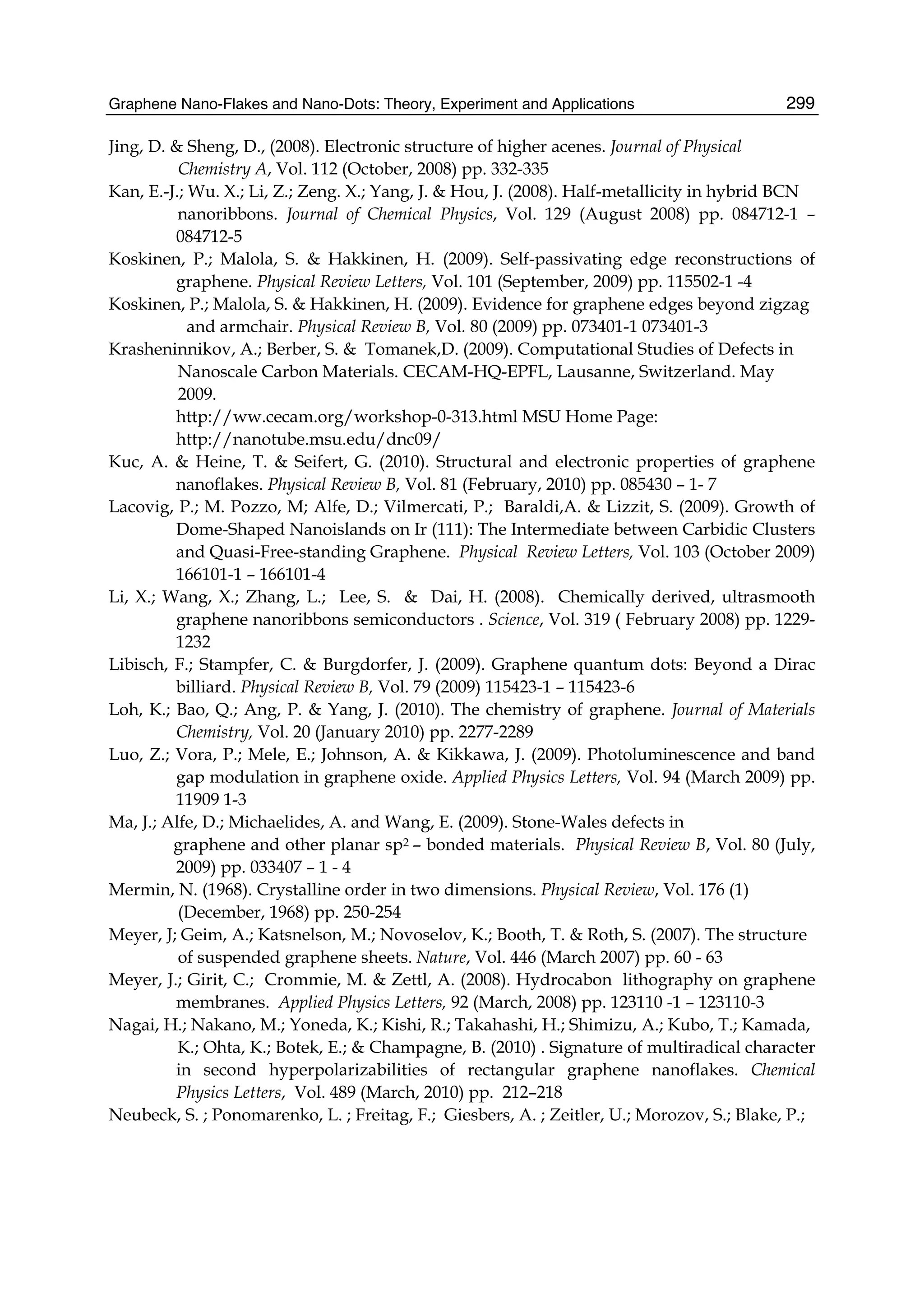 Graphene Nano-Flakes and Nano-Dots: Theory, Experiment and Applications 299
Jing, D. & Sheng, D., (2008). Electronic structure of higher acenes. Journal of Physical
Chemistry A, Vol. 112 (October, 2008) pp. 332-335
Kan, E.-J.; Wu. X.; Li, Z.; Zeng. X.; Yang, J. & Hou, J. (2008). Half-metallicity in hybrid BCN
nanoribbons. Journal of Chemical Physics, Vol. 129 (August 2008) pp. 084712-1 –
084712-5
Koskinen, P.; Malola, S. & Hakkinen, H. (2009). Self-passivating edge reconstructions of
graphene. Physical Review Letters, Vol. 101 (September, 2009) pp. 115502-1 -4
Koskinen, P.; Malola, S. & Hakkinen, H. (2009). Evidence for graphene edges beyond zigzag
and armchair. Physical Review B, Vol. 80 (2009) pp. 073401-1 073401-3
Krasheninnikov, A.; Berber, S. & Tomanek,D. (2009). Computational Studies of Defects in
Nanoscale Carbon Materials. CECAM-HQ-EPFL, Lausanne, Switzerland. May
2009.
http://ww.cecam.org/workshop-0-313.html MSU Home Page:
http://nanotube.msu.edu/dnc09/
Kuc, A. & Heine, T. & Seifert, G. (2010). Structural and electronic properties of graphene
nanoflakes. Physical Review B, Vol. 81 (February, 2010) pp. 085430 – 1- 7
Lacovig, P.; M. Pozzo, M; Alfe, D.; Vilmercati, P.; Baraldi,A. & Lizzit, S. (2009). Growth of
Dome-Shaped Nanoislands on Ir (111): The Intermediate between Carbidic Clusters
and Quasi-Free-standing Graphene. Physical Review Letters, Vol. 103 (October 2009)
166101-1 – 166101-4
Li, X.; Wang, X.; Zhang, L.; Lee, S. & Dai, H. (2008). Chemically derived, ultrasmooth
graphene nanoribbons semiconductors . Science, Vol. 319 ( February 2008) pp. 1229-
1232
Libisch, F.; Stampfer, C. & Burgdorfer, J. (2009). Graphene quantum dots: Beyond a Dirac
billiard. Physical Review B, Vol. 79 (2009) 115423-1 – 115423-6
Loh, K.; Bao, Q.; Ang, P. & Yang, J. (2010). The chemistry of graphene. Journal of Materials
Chemistry, Vol. 20 (January 2010) pp. 2277-2289
Luo, Z.; Vora, P.; Mele, E.; Johnson, A. & Kikkawa, J. (2009). Photoluminescence and band
gap modulation in graphene oxide. Applied Physics Letters, Vol. 94 (March 2009) pp.
11909 1-3
Ma, J.; Alfe, D.; Michaelides, A. and Wang, E. (2009). Stone-Wales defects in
graphene and other planar sp2 – bonded materials. Physical Review B, Vol. 80 (July,
2009) pp. 033407 – 1 - 4
Mermin, N. (1968). Crystalline order in two dimensions. Physical Review, Vol. 176 (1)
(December, 1968) pp. 250-254
Meyer, J; Geim, A.; Katsnelson, M.; Novoselov, K.; Booth, T. & Roth, S. (2007). The structure
of suspended graphene sheets. Nature, Vol. 446 (March 2007) pp. 60 - 63
Meyer, J.; Girit, C.; Crommie, M. & Zettl, A. (2008). Hydrocabon lithography on graphene
membranes. Applied Physics Letters, 92 (March, 2008) pp. 123110 -1 – 123110-3
Nagai, H.; Nakano, M.; Yoneda, K.; Kishi, R.; Takahashi, H.; Shimizu, A.; Kubo, T.; Kamada,
K.; Ohta, K.; Botek, E.; & Champagne, B. (2010) . Signature of multiradical character
in second hyperpolarizabilities of rectangular graphene nanoflakes. Chemical
Physics Letters, Vol. 489 (March, 2010) pp. 212–218
Neubeck, S. ; Ponomarenko, L. ; Freitag, F.; Giesbers, A. ; Zeitler, U.; Morozov, S.; Blake, P.;
 