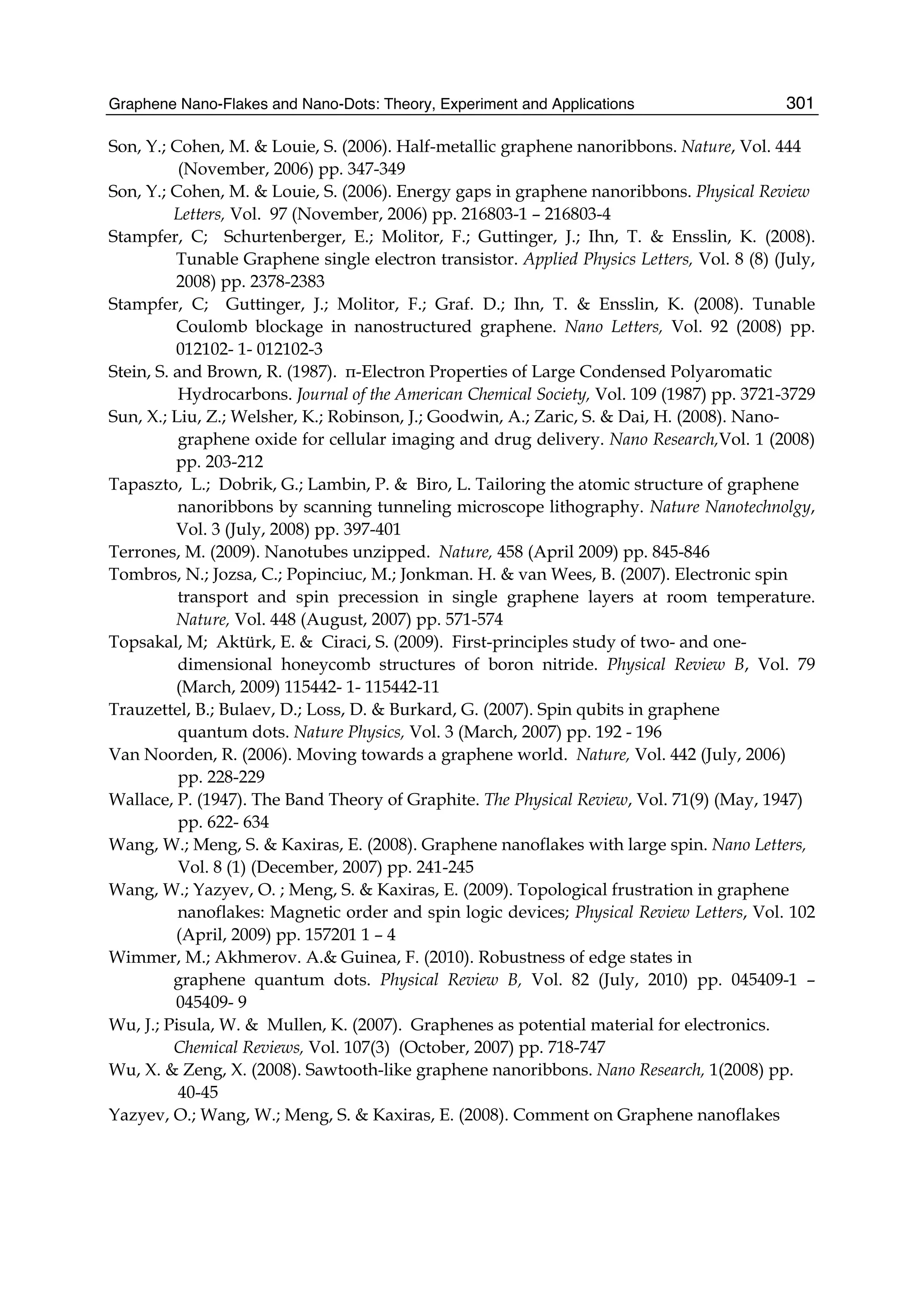 Graphene Nano-Flakes and Nano-Dots: Theory, Experiment and Applications 301
Son, Y.; Cohen, M. & Louie, S. (2006). Half-metallic graphene nanoribbons. Nature, Vol. 444
(November, 2006) pp. 347-349
Son, Y.; Cohen, M. & Louie, S. (2006). Energy gaps in graphene nanoribbons. Physical Review
Letters, Vol. 97 (November, 2006) pp. 216803-1 – 216803-4
Stampfer, C; Schurtenberger, E.; Molitor, F.; Guttinger, J.; Ihn, T. & Ensslin, K. (2008).
Tunable Graphene single electron transistor. Applied Physics Letters, Vol. 8 (8) (July,
2008) pp. 2378-2383
Stampfer, C; Guttinger, J.; Molitor, F.; Graf. D.; Ihn, T. & Ensslin, K. (2008). Tunable
Coulomb blockage in nanostructured graphene. Nano Letters, Vol. 92 (2008) pp.
012102- 1- 012102-3
Stein, S. and Brown, R. (1987). π-Electron Properties of Large Condensed Polyaromatic
Hydrocarbons. Journal of the American Chemical Society, Vol. 109 (1987) pp. 3721-3729
Sun, X.; Liu, Z.; Welsher, K.; Robinson, J.; Goodwin, A.; Zaric, S. & Dai, H. (2008). Nano-
graphene oxide for cellular imaging and drug delivery. Nano Research,Vol. 1 (2008)
pp. 203-212
Tapaszto, L.; Dobrik, G.; Lambin, P. & Biro, L. Tailoring the atomic structure of graphene
nanoribbons by scanning tunneling microscope lithography. Nature Nanotechnolgy,
Vol. 3 (July, 2008) pp. 397-401
Terrones, M. (2009). Nanotubes unzipped. Nature, 458 (April 2009) pp. 845-846
Tombros, N.; Jozsa, C.; Popinciuc, M.; Jonkman. H. & van Wees, B. (2007). Electronic spin
transport and spin precession in single graphene layers at room temperature.
Nature, Vol. 448 (August, 2007) pp. 571-574
Topsakal, M; Aktürk, E. & Ciraci, S. (2009). First-principles study of two- and one-
dimensional honeycomb structures of boron nitride. Physical Review B, Vol. 79
(March, 2009) 115442- 1- 115442-11
Trauzettel, B.; Bulaev, D.; Loss, D. & Burkard, G. (2007). Spin qubits in graphene
quantum dots. Nature Physics, Vol. 3 (March, 2007) pp. 192 - 196
Van Noorden, R. (2006). Moving towards a graphene world. Nature, Vol. 442 (July, 2006)
pp. 228-229
Wallace, P. (1947). The Band Theory of Graphite. The Physical Review, Vol. 71(9) (May, 1947)
pp. 622- 634
Wang, W.; Meng, S. & Kaxiras, E. (2008). Graphene nanoflakes with large spin. Nano Letters,
Vol. 8 (1) (December, 2007) pp. 241-245
Wang, W.; Yazyev, O. ; Meng, S. & Kaxiras, E. (2009). Topological frustration in graphene
nanoflakes: Magnetic order and spin logic devices; Physical Review Letters, Vol. 102
(April, 2009) pp. 157201 1 – 4
Wimmer, M.; Akhmerov. A.& Guinea, F. (2010). Robustness of edge states in
graphene quantum dots. Physical Review B, Vol. 82 (July, 2010) pp. 045409-1 –
045409- 9
Wu, J.; Pisula, W. & Mullen, K. (2007). Graphenes as potential material for electronics.
Chemical Reviews, Vol. 107(3) (October, 2007) pp. 718-747
Wu, X. & Zeng, X. (2008). Sawtooth-like graphene nanoribbons. Nano Research, 1(2008) pp.
40-45
Yazyev, O.; Wang, W.; Meng, S. & Kaxiras, E. (2008). Comment on Graphene nanoflakes
 