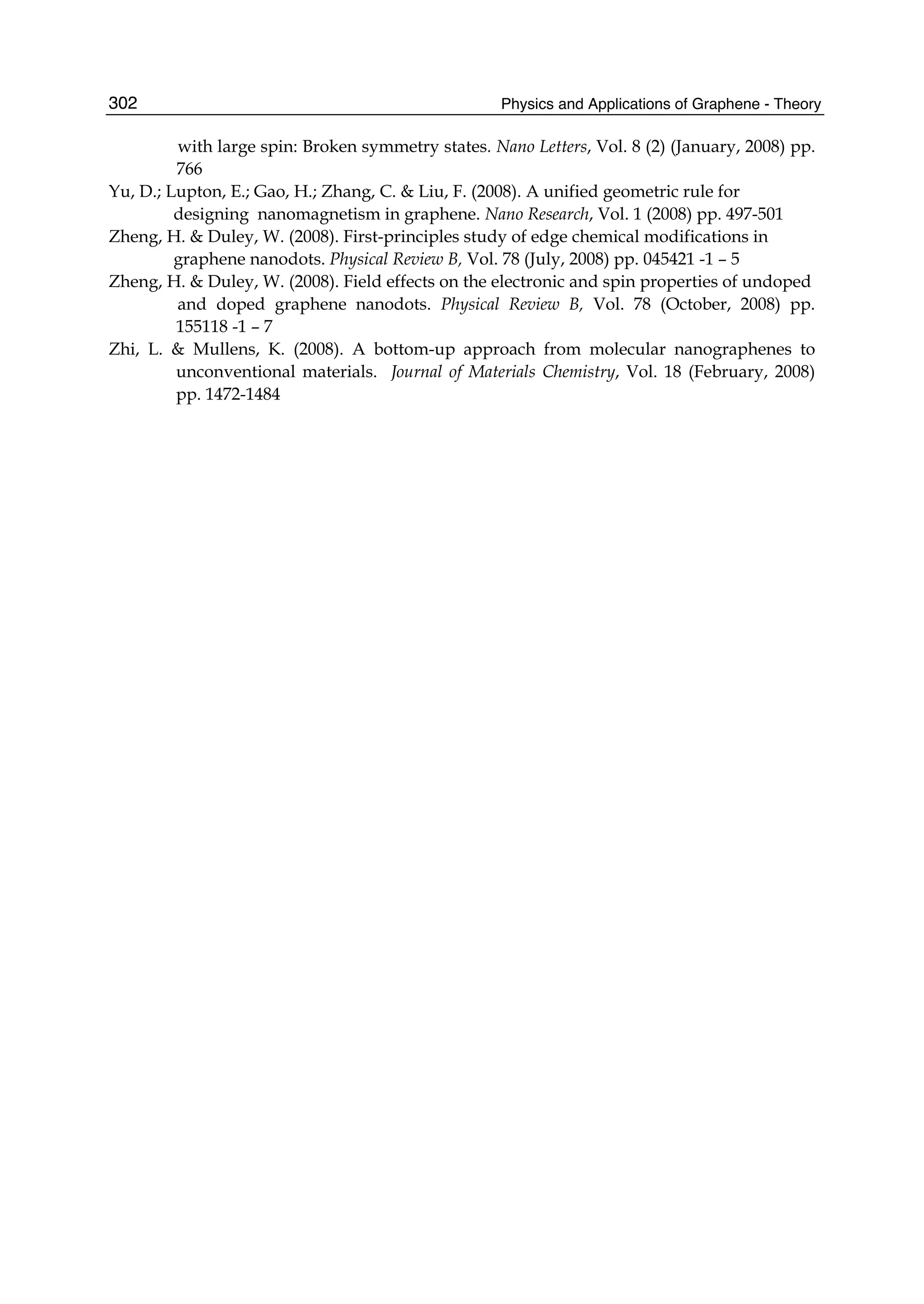 Physics and Applications of Graphene - Theory302
with large spin: Broken symmetry states. Nano Letters, Vol. 8 (2) (January, 2008) pp.
766
Yu, D.; Lupton, E.; Gao, H.; Zhang, C. & Liu, F. (2008). A unified geometric rule for
designing nanomagnetism in graphene. Nano Research, Vol. 1 (2008) pp. 497-501
Zheng, H. & Duley, W. (2008). First-principles study of edge chemical modifications in
graphene nanodots. Physical Review B, Vol. 78 (July, 2008) pp. 045421 -1 – 5
Zheng, H. & Duley, W. (2008). Field effects on the electronic and spin properties of undoped
and doped graphene nanodots. Physical Review B, Vol. 78 (October, 2008) pp.
155118 -1 – 7
Zhi, L. & Mullens, K. (2008). A bottom-up approach from molecular nanographenes to
unconventional materials. Journal of Materials Chemistry, Vol. 18 (February, 2008)
pp. 1472-1484
 