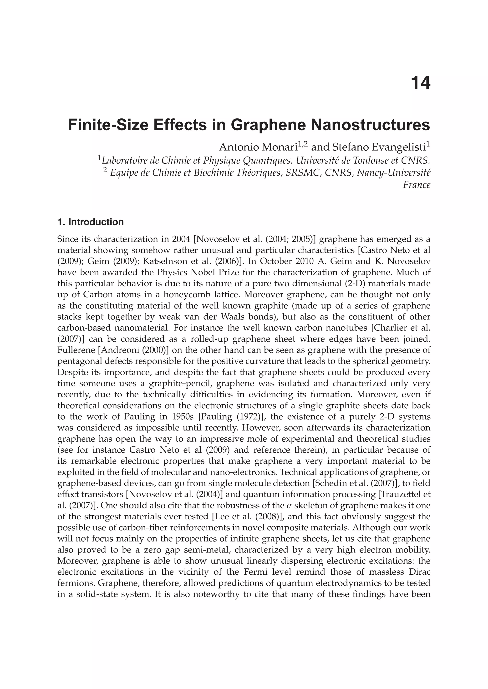 1. Introduction
Since its characterization in 2004 [Novoselov et al. (2004; 2005)] graphene has emerged as a
material showing somehow rather unusual and particular characteristics [Castro Neto et al
(2009); Geim (2009); Katselnson et al. (2006)]. In October 2010 A. Geim and K. Novoselov
have been awarded the Physics Nobel Prize for the characterization of graphene. Much of
this particular behavior is due to its nature of a pure two dimensional (2-D) materials made
up of Carbon atoms in a honeycomb lattice. Moreover graphene, can be thought not only
as the constituting material of the well known graphite (made up of a series of graphene
stacks kept together by weak van der Waals bonds), but also as the constituent of other
carbon-based nanomaterial. For instance the well known carbon nanotubes [Charlier et al.
(2007)] can be considered as a rolled-up graphene sheet where edges have been joined.
Fullerene [Andreoni (2000)] on the other hand can be seen as graphene with the presence of
pentagonal defects responsible for the positive curvature that leads to the spherical geometry.
Despite its importance, and despite the fact that graphene sheets could be produced every
time someone uses a graphite-pencil, graphene was isolated and characterized only very
recently, due to the technically difﬁculties in evidencing its formation. Moreover, even if
theoretical considerations on the electronic structures of a single graphite sheets date back
to the work of Pauling in 1950s [Pauling (1972)], the existence of a purely 2-D systems
was considered as impossible until recently. However, soon afterwards its characterization
graphene has open the way to an impressive mole of experimental and theoretical studies
(see for instance Castro Neto et al (2009) and reference therein), in particular because of
its remarkable electronic properties that make graphene a very important material to be
exploited in the ﬁeld of molecular and nano-electronics. Technical applications of graphene, or
graphene-based devices, can go from single molecule detection [Schedin et al. (2007)], to ﬁeld
effect transistors [Novoselov et al. (2004)] and quantum information processing [Trauzettel et
al. (2007)]. One should also cite that the robustness of the σ skeleton of graphene makes it one
of the strongest materials ever tested [Lee et al. (2008)], and this fact obviously suggest the
possible use of carbon-ﬁber reinforcements in novel composite materials. Although our work
will not focus mainly on the properties of inﬁnite graphene sheets, let us cite that graphene
also proved to be a zero gap semi-metal, characterized by a very high electron mobility.
Moreover, graphene is able to show unusual linearly dispersing electronic excitations: the
electronic excitations in the vicinity of the Fermi level remind those of massless Dirac
fermions. Graphene, therefore, allowed predictions of quantum electrodynamics to be tested
in a solid-state system. It is also noteworthy to cite that many of these ﬁndings have been
Antonio Monari1,2 and Stefano Evangelisti1
1Laboratoire de Chimie et Physique Quantiques. Université de Toulouse et CNRS.
2 Equipe de Chimie et Biochimie Théoriques, SRSMC, CNRS, Nancy-Université
France
Finite-Size Effects in Graphene Nanostructures
14
 